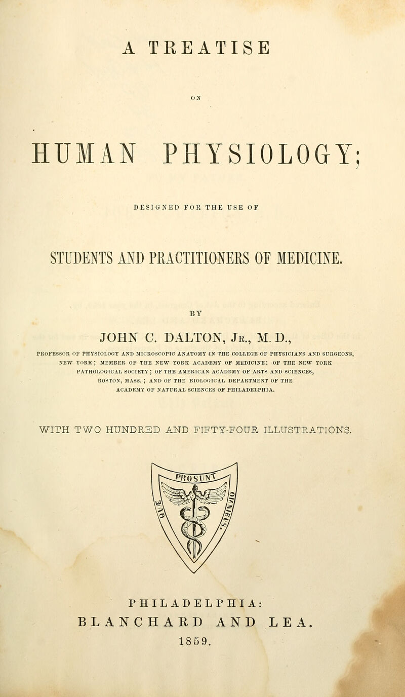 A TREATISE HUMAN PHYSIOLOGY DESIGNED FOR THE USE OF STUDENTS AND PMCTITIONERS OF MEDICINE. BY JOHN C. DALTON, Jr., M. D., PROFESSOR OF PHYSIOLOGY AND MICROSCOPIC ANATOMY IN THE COLLEGE OP PHYSICIANS AND SURGEONS, NEW YORK; MEMBER OF THE NEW YORK ACADEMY OF MEDICINE; OF THE NEW YORK PATHOLOGICAL SOCIETY; OF THE AMERICAN ACADEMY OF ARTS AND SCIENCES, BOSTON, MASS. ; AND OP THE BIOLOGICAL DEPARTMENT OF THE ACADEMY OF NATURAL SCIENCES OF PHILADELPHIA. WITH TWO HUNDRED AND FIFTY-FOUR ILLUSTPuATIONS. PHILADELPHIA: BLANCHAUD AND LEA. 1859.