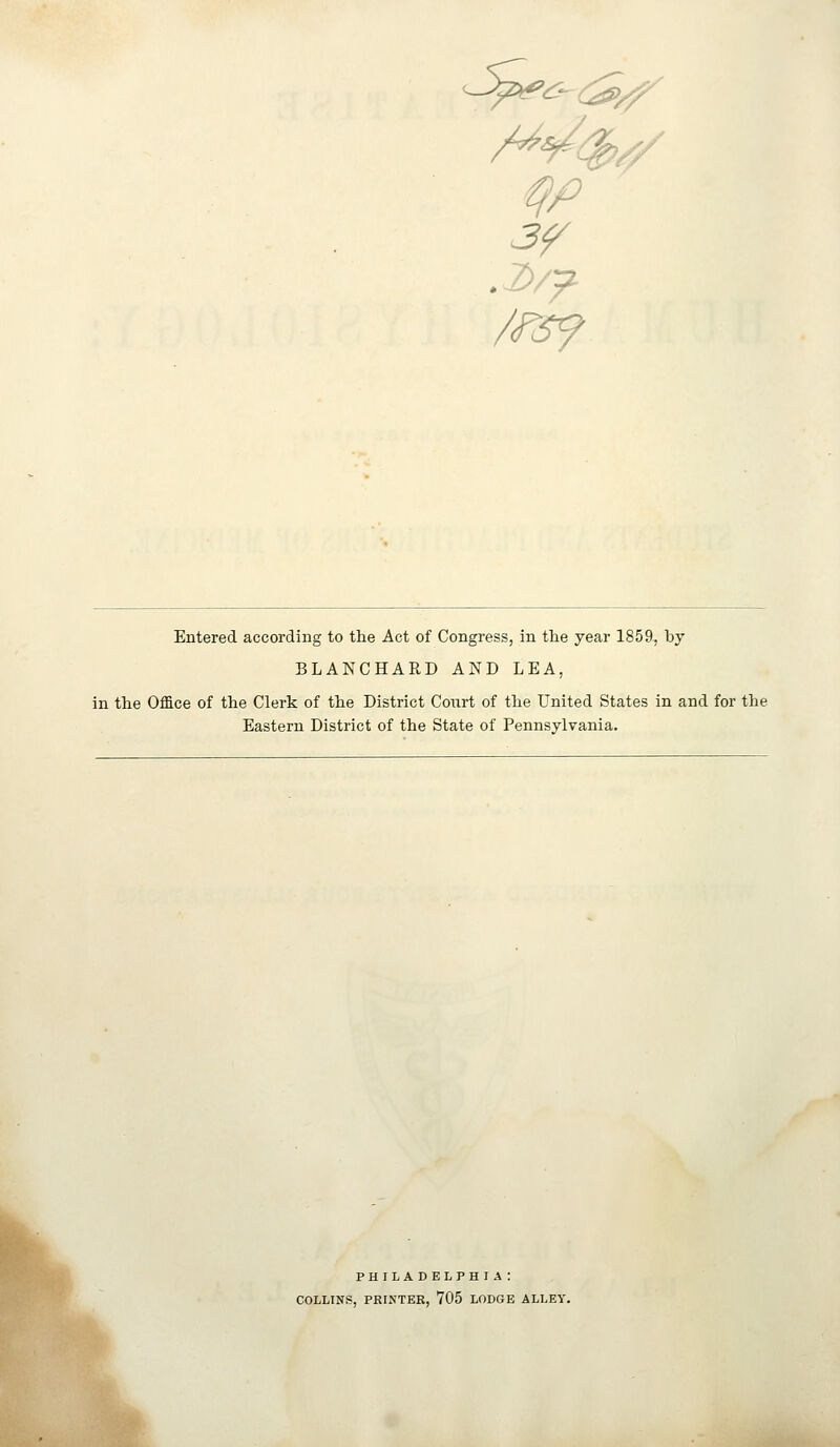 /rsf Entered according to the Act of Congress, in the year 1859^ by BLANCHARD AND LEA, in the Office of the Clerk of the District Court of the United States in and for the Eastern District of the State of Pennsylvania. PHILADELPHIA: COLLINS, PRINTER, 705 LODGE ALLEY.