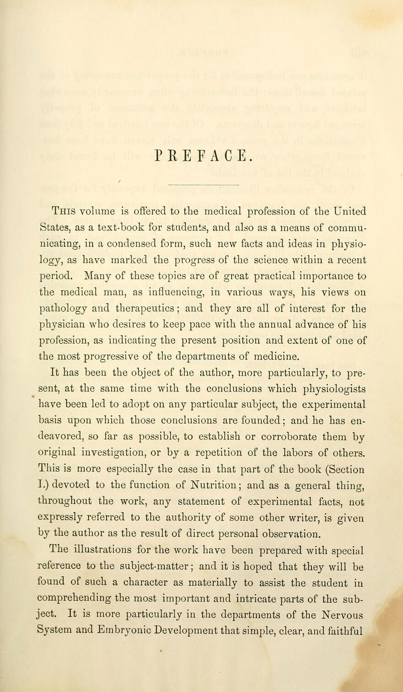 PREFACE. This volume is offered to the medical profession of the United States, as a text-book for students, and also as a means of commu- nicating, in a condensed form, such new facts and ideas in physio- logy, as have marked the progress of the science within a recent period. Many of these topics are of great practical importance to the medical man, as influencing, in various ways, his views on pathology and therapeutics; and they are all of interest for the physician who desires to keep pace with the annual advance of his profession, as indicating the present position and extent of one of the most progressive of the departments of medicine. It has been the object of the author, more particularly, to pre- sent, at the same time with the conclusions which physiologists have been led to adopt on any particular subject, the experimental basis upon which those conclusions are founded; and he has en- deavored, so far as possible, to establish or corroborate them by original investigation, or by a repetition of the labors of others. This is more especially the case in that part of the book (Section I.) devoted to the function of Nutrition; and as a general thing, throughout the work, any statement of experimental facts, not expressly referred to the authority of some other writer, is given by the author as the result of direct personal observation. The illustrations for the work have been prepared with special reference to the subject-matter; and it is hoped that they will be found of such a character as materially to assist the student in comprehending the most important and intricate parts of the sub- ject. It is more particularly in the departments of the Nervous System and Embryonic Development that simple, clear, and faithful