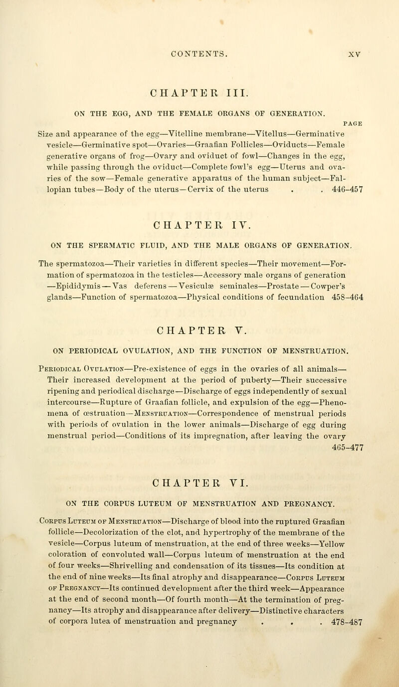 CHAPTER III. ON THE EGG, AND THE FEMALE ORGANS OF GENERATION. PAGE Size and appearance of the egg—Vitelline membrane—Vitellus—Germinative vesicle—Germinative spot—Ovaries—Graafian Follicles—Oviducts—Female generative organs of frog—Ovary and oviduct of fowl—Changes in the egg, while passing through the oviduct—Complete fowl's egg—Uterus and ova- ries of the sow—Female generative apparatus of the human subject—Fal- lopian tubes—Body of the uterus—Cervix of the uterus . . 446-457 CHAPTER lY. ON THE SPERMATIC FLUID, AND THE MALE ORGANS OF GENERATION, The spermatozoa—Their varieties in different species—Their movement—For- mation of spermatozoa in the testicles—Accessory male organs of generation —Epididymis — Vas deferens — Vesiculae seminales—Prostate — Cowper's glands—Function of spermatozoa—Physical conditions of fecundation 458-464 CHAPTER y. ON PERIODICAL OVULATION, AND THE FUNCTION OP MENSTRUATION. Periodical Ovulation—Pre-existence of eggs in the ovaries of all animals— Their increased development at the period of puberty—Their successive ripening and periodical discharge—Discharge of eggs independently of sexual intercourse—Rupture of Graafian follicle, and expulsion of the egg—Pheno- mena of cestruation—Menstruation—Correspondence of menstrual periods with periods of ovulation in the lower animals—Discharge of egg during menstrual period—Conditions of its impregnation, after leaving the ovary 465-477 CHAPTER YI. ON THE CORPUS LUTEUM OF MENSTRUATION AND PREGNANCY. Corpus Luteum of Menstruation—Discharge of blood into the ruptured Graafian follicle—Decolorization of the clot, and hypertrophy of the membrane of the vesicle—Corpus luteum of menstruation, at the end of three weeks—Yellow coloration of convoluted wall—Corpus luteum of menstruation at the end of four weeks—Shrivelling and condensation of its tissues—Its condition at the end of nine weeks—Its final atrophy and disappearance—Corpus Luteum OF Pregnancy—Its continued development after the third week—Appearance at the end of second month—Of fourth month—At the termination of preg- nancy—Its atrophy and disappearance after delivery—Distinctive characters of corpora lutea of menstruation and pregnancy . . . 478-487