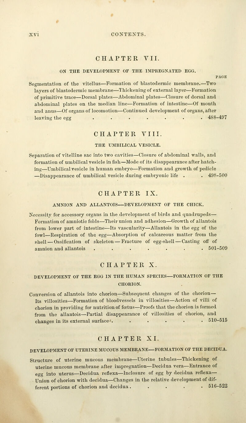 CHAPTER VII. ON THE DEVELOPMENT OF THE IMPREGNATED EGG. PAGE Segmentation of the vitellus—Formation of blastodermic membrane.—Two layers of blastodermic membrane—Thickening of external layer—Formation of primitive trace—Dorsal plates—Abdominal plates—Closure of dorsal and abdominal plates on the median line—Formation of intestine—Of mouth and anus—Of organs of locomotion—Continued development of organs, after leaving the egg ....... 488-497 CHAPTER YIII. THE UMBILICAL VESICLE. Separation of vitelline sac into two cavities—Closure of abdominal walls, and formation of umbilical vesicle in fish—Mode of its disappearance after hatch- ing—Umbilical vesicle in human embryo—Formation and growth of pedicle —Disappearance of umbilical vesicle during embryonic life . . 498-500 CHAPTER IX. AMNION AND ALLANTOIS—DEVELOPMENT OF THE CHICK. Necessity for accessory organs in the development of birds and quadrupeds— Formation of amniotic folds—Their union and adhesion—Growth of allantois from lower part of intestine—Its vascularity—Allantois in the egg of the fowl—Respiration of the egg—Absorption of calcareous matter from the shell — Ossification of skeleton — Fracture of egg-shell — Casting off of amnion and allantois . . . . . . . 501-509 C HAPTER X. DEVELOPMENT OF THE EGG IN THE HUMAN SPECIES—FORMATION OF THE CHORION. Conversion of allantois into chorion—Subsequent changes of the chorion— Its villosities—Formation of bloodvessels in villosities—Action of villi of chorion in providing for nutrition of foetus—Proofs that the chorion is formed from the allantois—Partial disappearance of villosities of chorion, and changes in its external surface . ..... 510-515 CHAPTER XI. DEVELOPMENT OF UTERINE MUCOUS MEMBRANE—FORMATION OF THE DECIDUA. Structure of uterine mucous membrane—Uterine tubules—Thickening of uterine mucous membrane after impregnation—Decidua vera—Entrance of egg into uterus—Decidua reflexa—Inclosure of egg by decidua reflexa— Union of chorion with decidua—Changes in the relative development of dif- ferent portions of chorion and decidua ..... 516-522