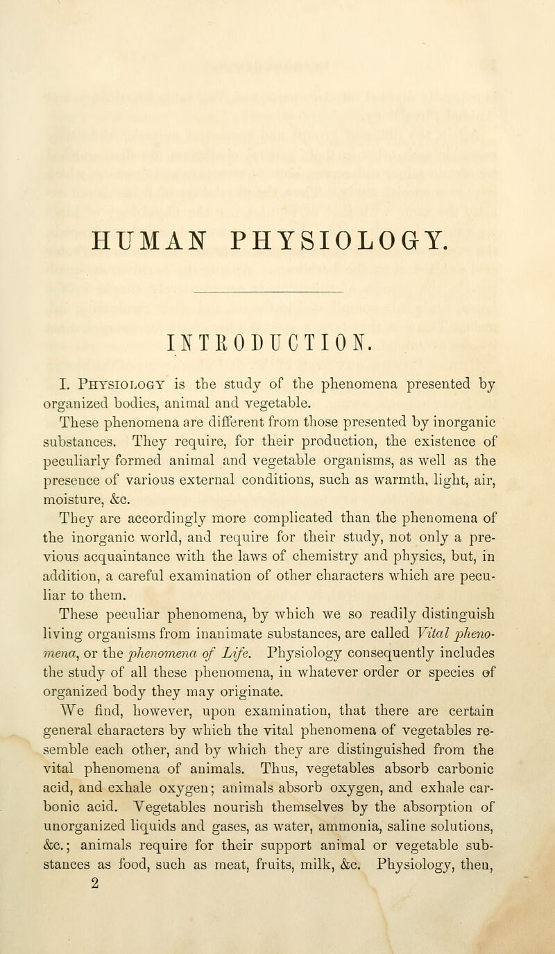 HUMAN PHYSIOLOGY. INTRODUCTION. I. Physiology is the study of the phenomena presented by organized bodies, animal and vegetable. These phenomena are different from those presented by inorganic substances. They require, for their production, the existence of peculiarly formed animal and vegetable organisms, as well as the presence of various external conditions, such as warmth, light, air, moisture, &c. They are accordingly more complicated than the phenomena of the inorganic world, and require for their study, not only a pre- vious acquaintance with the laws of chemistry and physics, but, in addition, a careful examination of other characters which are pecu- liar to them. These peculiar phenomena, by which we so readily distinguish living organisms from inanimate substances, are called Vital j^^^eno- mena., or the phenomena of Life. Physiology consequently includes the study of all these phenomena, in whatever order or species of organized body they may originate. We find, however, upon examination, that there are certain general characters by which the vital phenomena of vegetables re- semble each other, and by which they are distinguished from the vital phenomena of animals. Thus, vegetables absorb carbonic acid, and exhale oxygen; animals absorb oxygen, and exhale car- bonic acid. Vegetables nourish themselves by the absorption of unorganized liquids and gases, as water, ammonia, saline solutions, &c.; animals require for their support animal or vegetable sub- stances as food, such as meat, fruits, milk, &c. Physiology, theu, 2