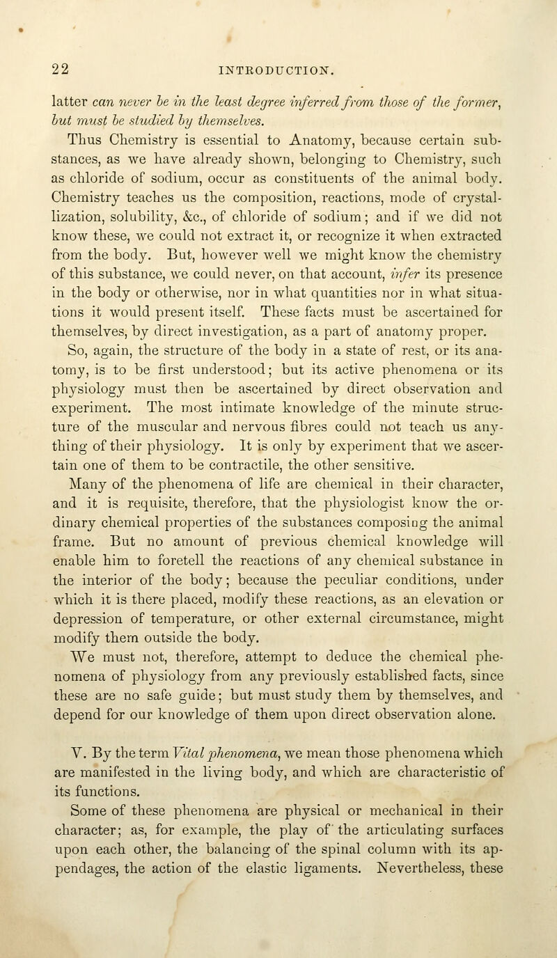 latter can never he in the least degree inferred from those of the former^ hut must he studied hy themselves. Thus Chemistry is essential to Anatomy, because certain sub- stances, as we have already shown, belonging to Chemistry, such as chloride of sodium, occur as constituents of the animal body. Chemistry teaches us the composition, reactions, mode of crystal- lization, solubility, &c., of chloride of sodium; and if we did not know these, we could not extract it, or recognize it when extracted from the body. But, however well we might know the chemistry of this substance, we could never, on that account, irfer its presence in the body or otherwise, nor in what quantities nor in what situa- tions it would present itself. These facts must be ascertained for themselves, by direct investigation, as a part of anatomy proper. So, again, the structure of the body in a state of rest, or its ana- tomy, is to be first understood; but its active phenomena or its physiology must then be ascertained by direct observation and experiment. The most intimate knowledge of the minute struc- ture of the muscular and nervous fibres could not teach us any- thing of their physiology. It is only by experiment that we ascer- tain one of them to be contractile, the other sensitive. Many of the phenomena of life are chemical in their character, and it is requisite, therefore, that the physiologist know the or- dinary chemical properties of the substances composing the animal frame. But no amount of previous chemical knowledge will enable him to foretell the reactions of any chemical substance in the interior of the body; because the peculiar conditions, under which it is there placed, modify these reactions, as an elevation or depression of temperature, or other external circumstance, might modify them outside the body. We must not, therefore, attempt to deduce the chemical phe- nomena of physiology from any previously established facts, since these are no safe guide; but must study them by themselves, and depend for our knowledge of them upon direct observation alone. V. By the term Vital phenomena^ we mean those phenomena which are manifested in the living body, and which are characteristic of its functions. Some of these phenomena are physical or mechanical in their character; as, for example, the play of the articulating surfaces upon each other, the balancing of the spinal column Avith its ap- pendages, the action of the elastic ligaments. Nevertheless, these