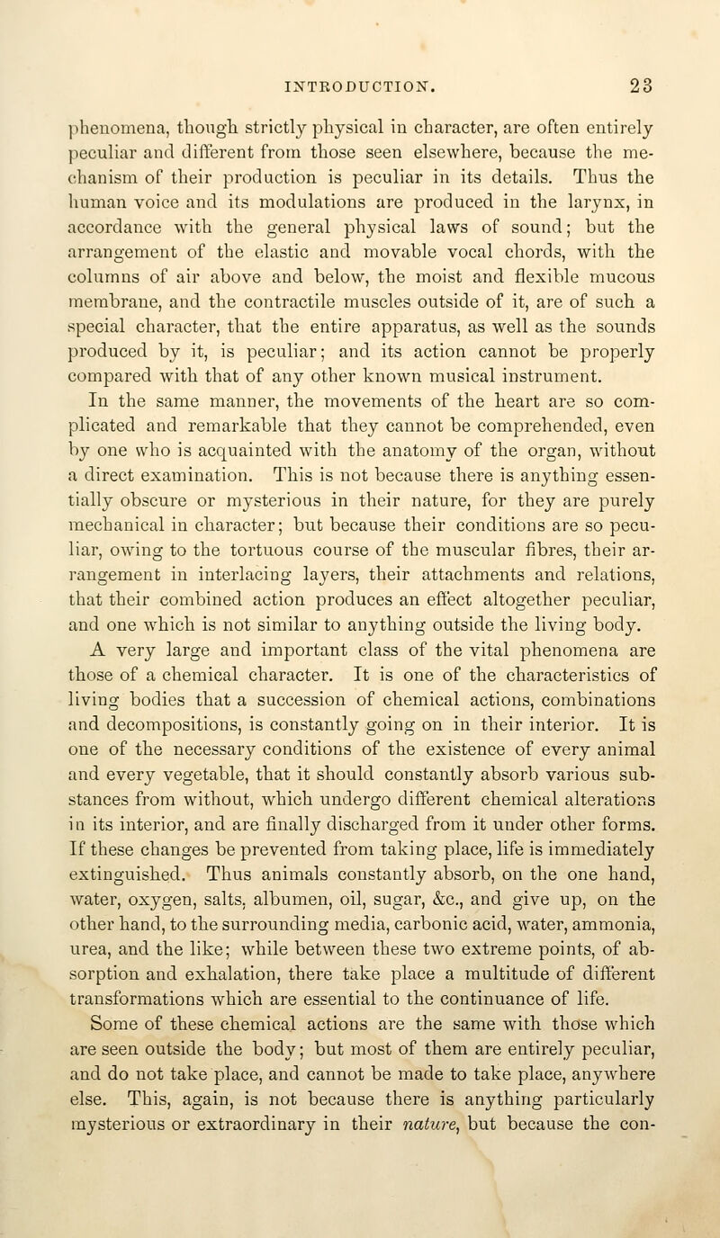 ]>heuomena, tbougli strictly physical in character, are often entirely peculiar and different from those seen elsewhere, because the me- chanism of their production is peculiar in its details. Thus the liuman voice and its modulations are produced in the larynx, in accordance with the general physical laws of sound; but the arrangement of the elastic and movable vocal chords, with the columns of air above and below, the moist and flexible mucous membrane, and the contractile muscles outside of it, are of such a special character, that the entire apparatus, as well as the sounds produced by it, is peculiar; and its action cannot be properly compared with that of any other known musical instrument. In the same manner, the movements of the heart are so com- plicated and remarkable that they cannot be comprehended, even by one who is acquainted with the anatomy of the organ, without a direct examination. This is not because there is anything essen- tially obscure or mysterious in their nature, for they are purely mechanical in character; but because their conditions are so pecu- liar, owing to the tortuous course of the muscular fibres, their ar- rangement in interlacing layers, their attachments and relations, that their combined action produces an effect altogether peculiar, and one which is not similar to anything outside the living body. A very large and important class of the vital phenomena are those of a chemical character. It is one of the characteristics of living bodies that a succession of chemical actions, combinations and decompositions, is constantly going on in their interior. It is one of the necessary conditions of the existence of every animal and every vegetable, that it should constantly absorb various sub- stances from without, which undergo different chemical alterations i n its interior, and are finally discharged from it under other forms. If these changes be prevented from taking place, life is immediately extinguished. Thus animals constantly absorb, on the one hand, water, oxygen, salts, albumen, oil, sugar, &c., and give up, on the other hand, to the surrounding media, carbonic acid, water, ammonia, urea, and the like; while between these two extreme points, of ab- sorption and exhalation, there take place a multitude of different transformations which are essential to the continuance of life. Some of these chemical actions are the same with those which are seen outside the body; but most of them are entirely peculiar, and do not take place, and cannot be made to take place, anywhere else. This, again, is not because there is anything particularly mysterious or extraordinary in their nature^ but because the con-