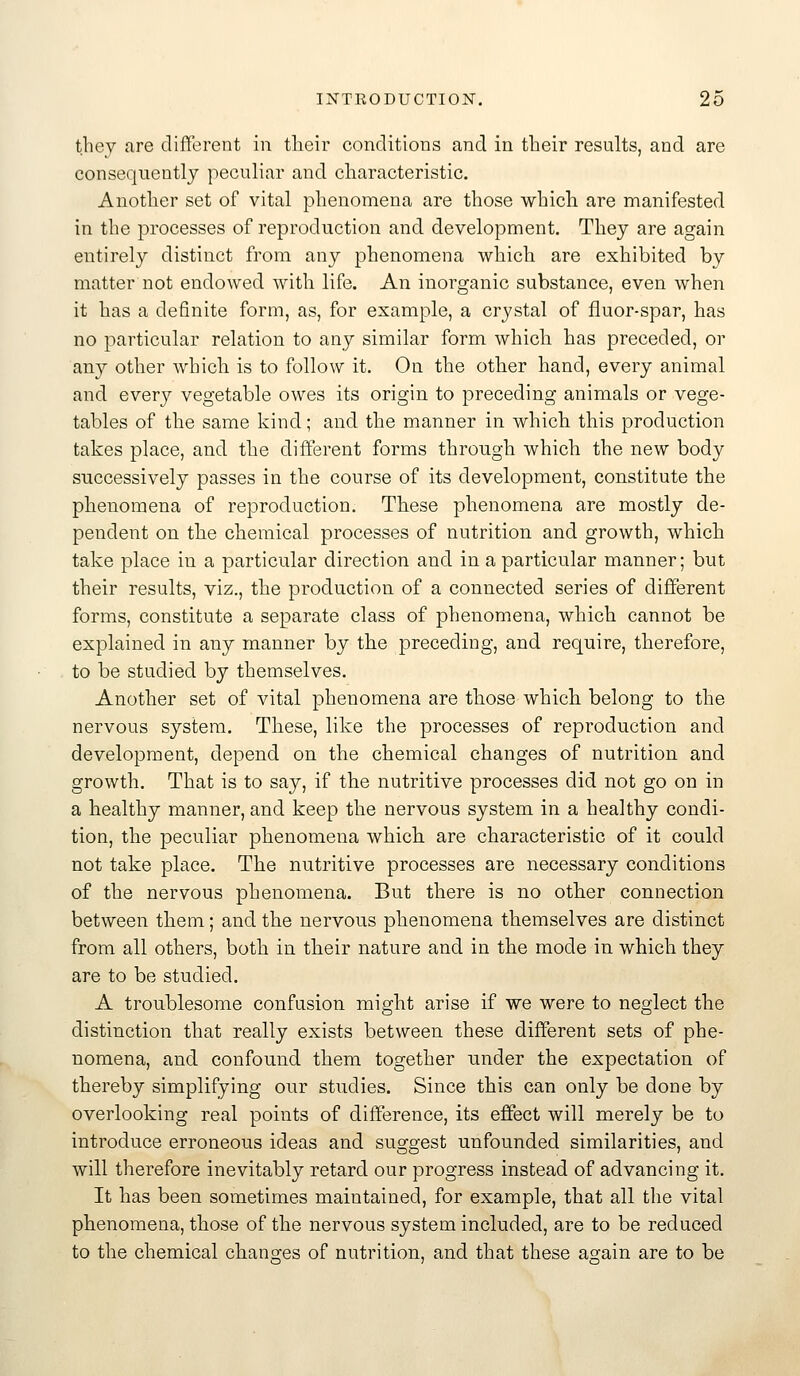 they are different in tlieir conditions and in tbeir results, and are consequently peculiar and characteristic. Another set of vital phenomena are those whicli are manifested in the processes of reproduction and development. They are again entirely distinct from any phenomena which are exhibited by matter not endowed with life. An inorganic substance, even when it has a definite form, as, for example, a crystal of fluor-spar, has no particular relation to any similar form which has preceded, or any other which is to follow it. On the other hand, every animal and every vegetable owes its origin to preceding animals or vege- tables of the same kind; and the manner in which this production takes place, and the different forms through which the new body successively passes in the course of its development, constitute the phenomena of reproduction. These phenomena are mostly de- pendent on the chemical processes of nutrition and growth, which take place in a particular direction and in a particular manner; but their results, viz., the production of a connected series of different forms, constitute a separate class of phenomena, which cannot be explained in any manner by the preceding, and require, therefore, to be studied by themselves. Another set of vital phenomena are those which belong to the nervous system. These, like the processes of reproduction and development, depend on the chemical changes of nutrition and growth. That is to say, if the nutritive processes did not go on in a healthy manner, and keep the nervous system in a healthy condi- tion, the peculiar phenomena which, are characteristic of it could not take place. The nutritive processes are necessary conditions of the nervous phenomena. But there is no other connection between them; and the nervous phenomena themselves are distinct from all others, both in their nature and in the mode in which they are to be studied. A troublesome confusion might arise if we were to neglect the distinction that really exists between these different sets of phe- nomena, and confound them together under the expectation of thereby simplifying our studies. Since this can only be done by overlooking real points of difference, its effect will merely be to introduce erroneous ideas and suggest unfounded similarities, and will therefore inevitably retard our progress instead of advancing it. It has been sometimes maintained, for example, that all the vital phenomena, those of the nervous system included, are to be reduced to the chemical chansjes of nutrition, and that these asain are to be