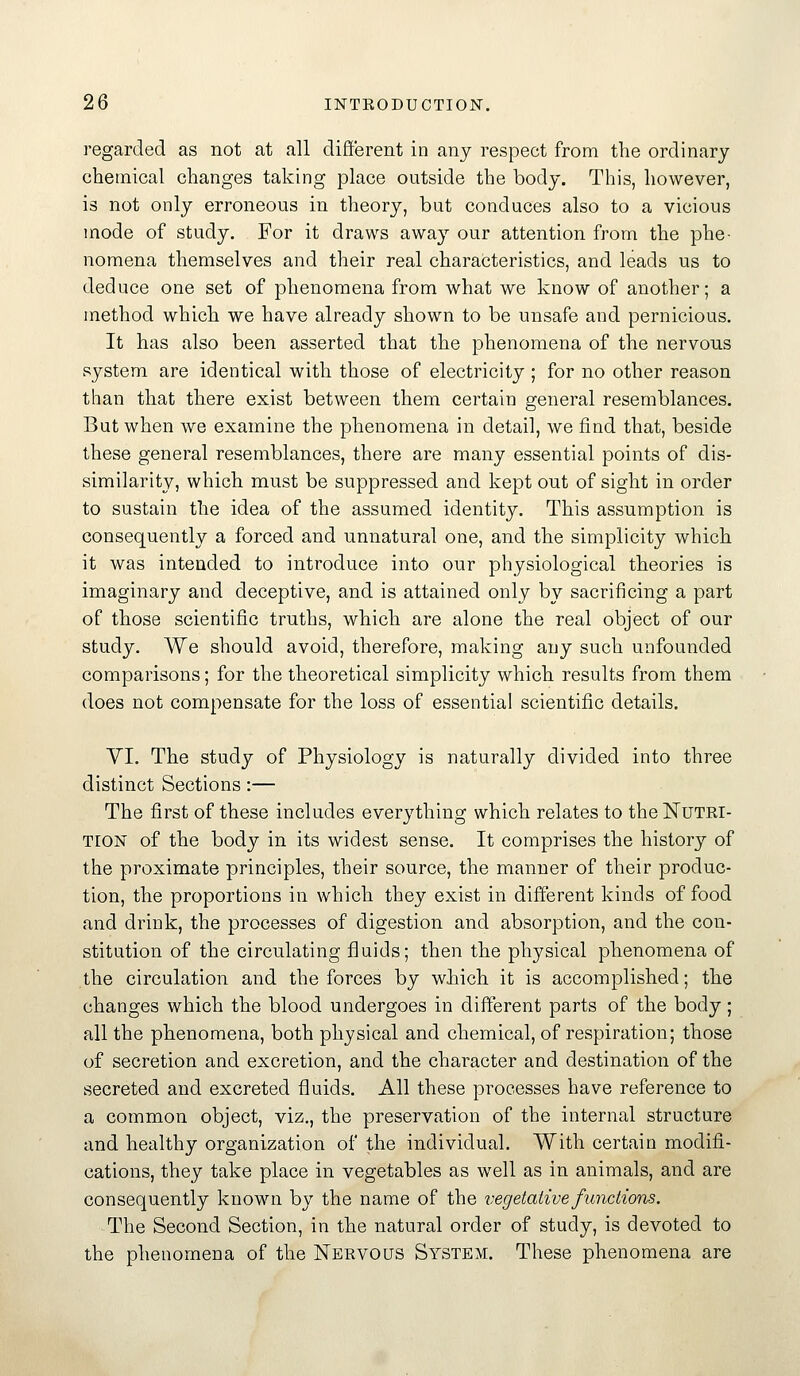 regarded as not at all different in any respect from the ordinary chemical changes taking place outside the body. This, however, is not only erroneous in theory, but conduces also to a vicious mode of study. For it draws away our attention from the phe- nomena themselves and their real characteristics, and leads us to deduce one set of phenomena from what we know of another; a method which we have already shown to be unsafe and pernicious. It has also been asserted that the phenomena of the nervous system are identical with those of electricity ; for no other reason than that there exist between them certain general resemblances. But when we examine the phenomena in detail, we find that, beside these general resemblances, there are many essential points of dis- similarity, which must be suppressed and kept out of sight in order to sustain the idea of the assumed identity. This assumption is consequently a forced and unnatural one, and the simplicity which it was intended to introduce into our physiological theories is imaginary and deceptive, and is attained only by sacrificing a part of those scientific truths, which are alone the real object of our study. We should avoid, therefore, making auy such unfounded comparisons; for the theoretical simplicity which results from them does not compensate for the loss of essential scientific details. VI. The study of Physiology is naturally divided into three distinct Sections:— The first of these includes everything which relates to the Nutri- tion of the body in its widest sense. It comprises the history of the proximate principles, their source, the manner of their produc- tion, the proportions in which they exist in different kinds of food and drink, the processes of digestion and absorption, and the con- stitution of the circulating fluids; then the physical phenomena of the circulation and the forces by which it is accomplished; the changes which the blood undergoes in different parts of the body; all the phenomena, both physical and chemical, of respiration; those of secretion and excretion, and the character and destination of the secreted and excreted fluids. All these processes have reference to a common object, viz., the preservation of the internal structure and healthy organization of the individual. With certain modifi- cations, they take place in vegetables as well as in animals, and are consequently known by the name of the vegetative functions. The Second Section, in the natural order of study, is devoted to the phenomena of the Nervous System. These phenomena are