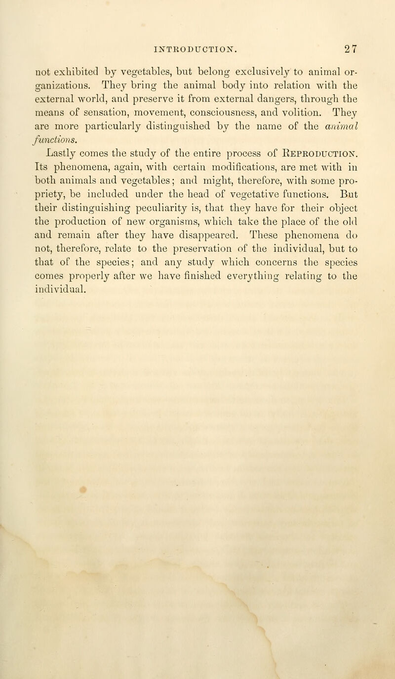 Dot exhibited by vegetables, but belong exclusively to animal or- ganizations. They bring the animal body into relation with the external world, and preserve it from external dangers, through the means of sensation, movement, consciousness, and volition. They are more particularly distinguished by the name of the animal functions. Lastly comes the study of the entire process of Reproduction. Its phenomena, again, with certain modifications, are met with in both animals and vegetables; and might, therefore, with some pro- priety, be included under the head of vegetative functions. But their distinguishing peculiarity is, that they have for their object the production of new organisms, which take the place of the old and remain after they have disappeared. These phenomena do not, therefore, relate to the preservation of the individual, but to that of the species; and any study which concerns the species comes properly after we have finished everything relating to the individual.