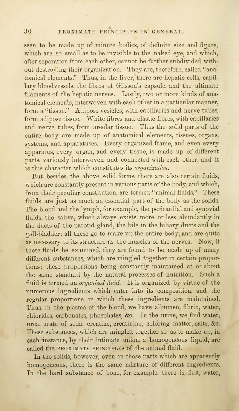 seen to be made up of minute bodies, of definite size and figure, which, are so small as to be invisible to the naked eye, and which, after separation from each other, cannot be further subdivided with- out destroying their organization. They are, therefore, called ana- tomical elements. Thus, in the liver, there are hepatic cells, capil- lary bloodvessels, the fibres of Glisson's capsule, and the ultimate filaments of the hepatic nerves. Lastly, two or more kinds of ana- tomical elements, interwoven with each other in a particular manner, form a tissue. Adipose vesicles, with capillaries and nerve tubes, form adipose tissue. White fibres and elastic fibres, with capillaries and nerve tubes, form areolar tissue. Thus the solid parts of the entire body are made up of anatomical elements, tissues, organs, systems, and apparatuses. Every organized frame, and even every apparatus, every organ, and every tissue, is made up of different parts, variously interwoven and connected with each other, and it is this character which constitutes its organization. But besides the above solid forms, there are also certain fluids, which are constantly present in various parts of the body, and which, from their peculiar constitution, are termed animal fluids. These fluids are just as much an essential part of the body as the solids. The blood and the lymph, for example, the pericardial and synovial fluids, the saliva, which always exists more or less abundantly in the ducts of the parotid gland, the bile in the biliary ducts and the gall-bladder: all these go to make up the entire body, and are quite as necessary to its structure as the muscles or the nerves. Now, if these fluids be examined, they are found to be made up of many different substances, which are mingled together in certain propor- tions ; these proportions being constantly maintained at or about the same standard by the natural processes of nutrition. Such a fluid is termed an organized fluid. It is organized by virtue of the numerous ingredients which enter into its composition, and the regular proportions in which these ingredients are maintained. Thus, in the plasma of the blood, we have albumen, fibrin, water, chlorides, carbonates, phosphates, &c. In the urine, we find water, urea, urate of soda, creatine, creatinine, coloring matter, salts, &c. These substances, which are mingled together so as to make up, in each instance, by their intimate union, a homogeneous liquid, are called the proximate peikciples of the animal fluid. In the solids, however, even in those parts which are apparently homogeneous, there is the same mixture of different ingredients. In the hard substance of bone, for example, there is, first, water,