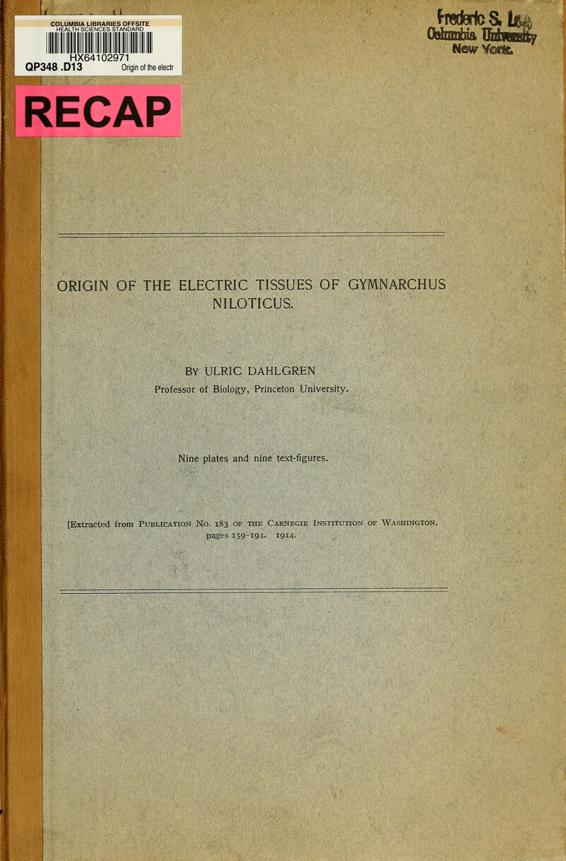 COLUMBIA LIBRARIES OFFSITE HEALTH SCIENCES STANDARD HX64102971 QP348 .D13 Origin of the eiectr RECAP Oahnnbift TTiil—|u HmHorkL ORIGIN OF THE ELECTRIC TISSUES OF GYMNARCHUS NILOTICUS. By ulric dahlgren Professor of Biology, Princeton University. Nine plates and nine text-figures. [Extracted from Publication No. 183 of the Carnegie Institution of Washington, pages 159-194. 1914.