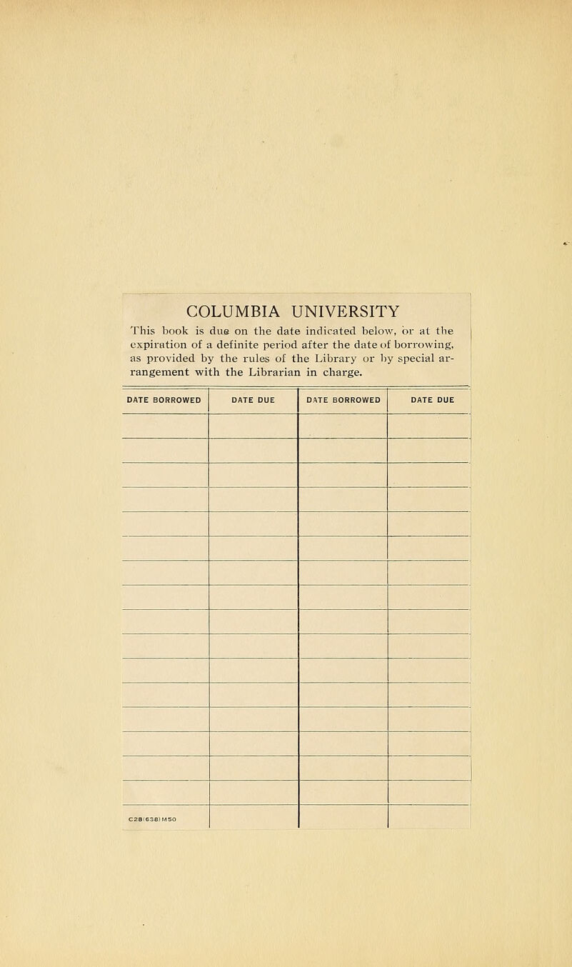 COLUMBIA UNIVERSITY This book is due on the date indicated below, or at the expiration of a definite period after the date of borrowing, as provided by tlie rules of the Library or liy special ar- rangement with the Librarian in charge. DATE BORROWED DATE DUE DATE BORROWED DATE DUE c.s,.3a,.=o