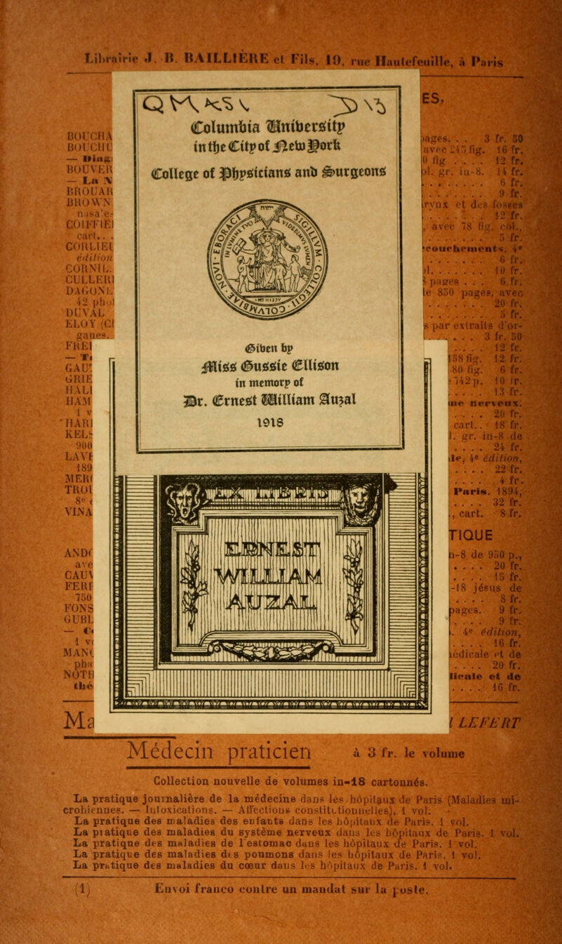 m. Lihrftîrie J. U. UAILLILUE cl Fils. 19. rue lïaulefeuille, à Paris Columbia Wini\}tvsiitv întfjeCitpofiBletoliorfe Collège of ^fjpgictanô anb ê>urseong !ES, illS il 01- 3 fr. 50 ... 12 fr. loîSlig. 12 f; ,80 i'ig. C, I, r/42p. 10 r i: me ner\eii\. ! . . . . 2(1 1; , cart.. 18 tv. il. ar. iti-8 .'■■ ... 2i fl»*, 4<> édition, .... 22 fr, .... 4 fr. .Paris. 1894, .... 32 fr. i, cart. 8 fr. >i-8 de 9o0 p., .... 20 tr. .... 15 fr. ;-l8 jé?us de agis .... ;> 1 r. 4<' édilion, ... 16 fr. édicale ft de .. 20 fr. licale et de .... 16 fr. i LEFtnr Médecin praticien Ir. le volume Collection nouvelle de volumes iu-18 cartonnés. La pratique journalière de la médecine daufs les hôpitaux de Paris (Mala^ croljieunes. — hito.xicutioTis. — AlTectiouê coiistilLtioLnitlles), 1 vol. La pratique des maladies des enfants dans les liôniluiix de Paris. 1 vol. La piatique des maladies du système nerveux daui les Lôpitaux de Pari- La pratique des maladies de 1 estomac daus les hôpitaux tle Pari.». 1 vol La pratique des maladies dts poumons dans les bôpitau.t de Pari.«. 1 vo' La prhtique des maladies du cœur daus lis hùpitau.x de Paris. 1 vol.