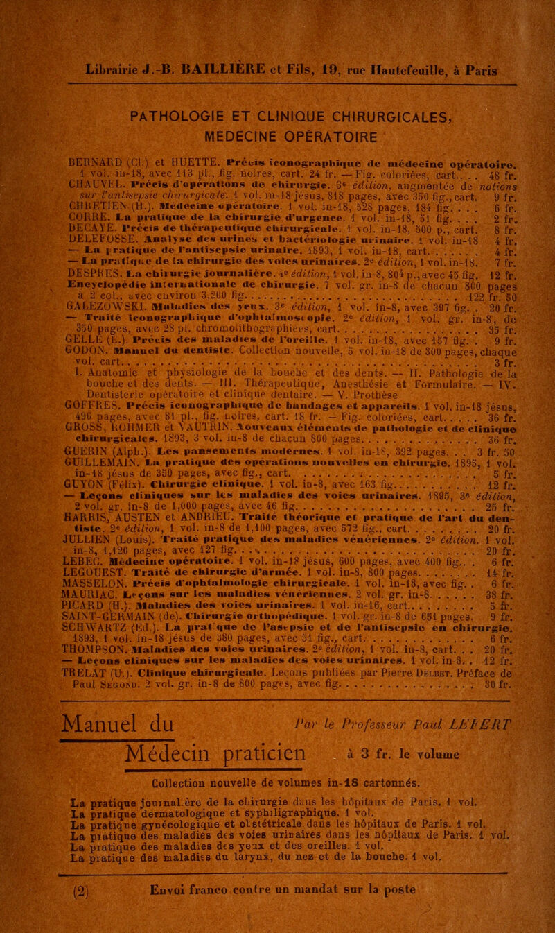 Librairie J.-B. BAILLIERE cl Fils, 19, rue Hautefeuille, à Paris PATHOLOGIE ET CLINIQUE CHIRURGICALES, MÉDECINE OPÉRATOIRE LJEHNAUD [t'A.) et HUETTE. Préuis iconograpliique de médecine opératoire. 1 voi. iu-18, avec 113 pL, iig. noires, cart. 24 Ir. — Fifî. coloriée?, cart.. . . 48 fr. CllAUVLL. Précis d'opéraHons do chirurgie. 3^ édiiion, aiigtueatée de notions sur l'anlisepsie chirhvçjkale. 1 vol. m-18 jésus, 818 pages, avec 350 fig.,cart. 9 fr. CH14ET1EN (H.). Médecine opératoire. 1 vol. iu-18, 528 pages, 184 Iig. ... 6 fr. CORRE. La pratique de la chirurgie d'urgence. 1 vol. iii-18, 51 fi. ... 2 fr„ DECAVE. Précis de thérapeutique chirurgicale. 1 vol. iu-18, 500 pf, cart. 8 fr. DELEFU6t^E. Analyse des urineu et bactériologie nrinaire. 1 vol. iu-18 4 fr. — L.a iratique de l'antisepsie urinaire. 1893, 1 vol. iu-18, cart 4 fr. — La pratique de la chirurgie des voies urinaires. 2^ édition, 1 vol. iu-18. 7 fr. DESPRES. La ehiiurgie journalière. 4 édition, 1 vol. iu-8, 804p.,avec 45 fig, 12 fr. Encyclopédie inteinationalc de chirurgie. 7 vol. gr. iu-8 de chacuu SCO pages à 2 col., avec euvirou 3,2U0 fig 122 fr. 50 GALEZUWSKl. Maladies des yeux. 3« édition, 1 vul. in-8, avec 397 fig. . 20 fr. — Traité iconographique d'ophlatuiost opie. 2^ édition, 1 vol. gr. in-8, de 350 pages, avec 28 pi. chromoiitbogr;iphiées, carf 35 fr. CELLE (E.). Précis des maladies de l'oreille. 1 vol. iu-18, avec 157 fig. . 9 fr. GODON. Manuel du dentiste. CollecUon nouvelle, o vol. iu-18 de 300 pages, chaque vol. cart 3 fr. 1. Auatomie et pbvsiologie de la bouche et des dents. — IL Pathologie de la bouche et des deuls. — 111. Thérapeutique, Anesthésie et Formulaire. — IV. Dentisterie opératoire et clinique deutaire. — Y. Prothèse COFFRES. Précis iconographique de bandages et appareils. 1 vol. iu-18 Jésus, 496 pages, avec 81 pi., fig. Loires, cart. 18 fr. - Fig. coloriées, cart 36 fr. GROSS, ROILMER et \AUTR1N. Aouvcaux éléments de pathologie et de clinique chirurgicales. 1893, 3 vol. iu-8 de chacun 800 pages 36 fr. GUERIN (Alpb.). Les panscoieiifs modernes. 1 vol. in-lS, 392 pages. . . 3 fr. 30 GUILLEMAIN. La pratique des opérations nouvelles en chirurgie. 1895, 1 vol. Id-IS Jésus de 350 pages, avec fig., cart 5 fr. GUYON (Félix). Chirurgie clinique. 1 voL in-8, avec 163 fig 12 fr. — Leçons cliniques sur Its maladies des voies urinaires. 1895, 3* édition, 2 vol. gr. in-8 de 1,000 pages, avec 46 fig 25 fr. HARRIS, AUSTEN et ANDRIEU. Traité théorique et pratique de l'art du den- tiste. 2« édition, 1 vol. in-8 de 1,100 pages, avec 572 fig., cart 20 fr. JULLIEN (Louis). Traité pratique des maladies vénériennes. 2^ édition. 1 vol. in-8, 1,120 pages, avec 127 fig. . 20 fr, LEBEC. médecine opératoire. 1 vol. iu-18 Jésus, 600 pages, avec 400 fig.. . 6 fr. LEGOUEST. Traité de chirurgie d'armée. 1 vol. in-8, 800 pages 14 fr. MASSELON. Précis d'ophtalmologie chirurgicale. 1 vol. in-18, avec fig. . 6 fr. MAURIAC. L»-çon8 sur les maladies vénériennes. 2 vol. gr. in-8 38 fr. PICARD (H.). Maladies des voies urinaires. 1 vol. iu-16, cart 5 fr, SAINT-GERMAIN (de). Chirurgie orthopédique. 1 vol. gr. in-8 de 651 pages. 9 fr. SCHWARTZ (Ed.). La iirat^que de l'asepsie et de l'antisepsie en chirurgie. 1893, 1 vol. in-18 jésus de 380 pages, avec 51 fig., cart 6 fr. THO.MPSON. Maladies des voies urinaires. 2^ édition, 1 vol. iu-8, cart. . . 20 fr. — Leçons cliniques sur les maladies des voies urinaires. 1 vol. in 8. . 12 fr. TRELAT (U.). Clinique chirurgicale. Leçons publiées par Pierre Delbet. Préface de Paul, Sego>d. 2 vol. gr. in-8 de 800 pages, avec fig 30 fr. Manuel du ^'«'^ 'e professeur Paul LEBEUT Médecin praticien ^ 3 fr. le volume Collection nouvelle de volumes in-18 cartonnés. La pratique jomnal.ère de la chirurgie d;.us les hôpitaux de Paris. 1 voi. La pratique dermatologique et syphiligraphiquo. 1 vol. La pratique gynécologique et otstétricale dans les hôpitaux de Paris. 1 vol. La piatiqne des maladies dts voies urinaires dans les hôpitaux de Paris, 1 vol, La pratique des maladies des yeax et des oreilles. 1 vol. La pratique des maladits du larynx, du nez et de la bouche. 1 vol.