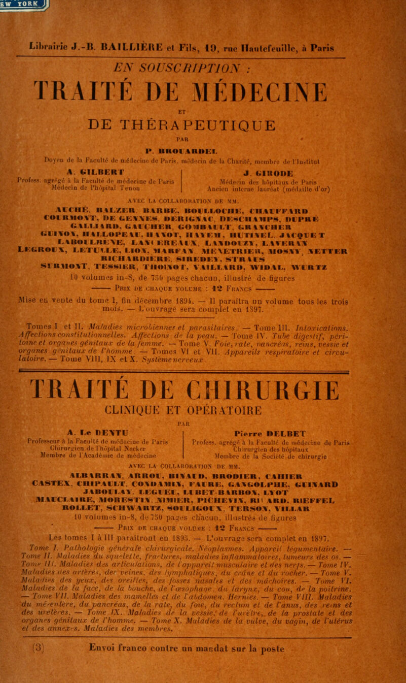 EW YORK Jl Lihraîrie J.-B. BAïLLlÈRE el Fils, 10, rue Haulcffuillc, à Paris EN SOUSCniPTION TRAITE DE MÉDECINE DE THÉRAPEUTIQUE l>. BHOIARUEI. Doyou de la Faoullt- de niédcciiie de Paris, médecin de U Charil.S nicinhro «le l'Iuilitul A. «ILBERT l'rofess. agff'gé à la Faculté de médecine de Paris Médecin de l'bôpital Tenon J. (ilRODE Médeein des hopitaui de Paris Ancien interne lauréat (médaille d'or) AVEC I,A COI.LABOHATION DE MM. ACriIÊ. B.%I.ZKn IIARKK. BOIM.OIIII-:. CHAUFFARD roi RVIOAT. I>K CiiKA.Vi:**. l»i:RI4;AAr. DK««CIIA»H»«, Dtl>RK (^AI.I.ItRI». UAti'IIER. <;01IH%CI.T. diRWrillOR UUIAOA. IIAI.I.UI*E%1. Il \AOT. iltVI.tl. il|.ri\i:L. JtlQlKT LABOIi.Ki:\I<:. i.A.\< KRKAI.V, i.tAI»OI#,l. l.%Vi:H%A LKGROKX, i^KTl'^.I.K. I.IOA. YIARFAA. .MKXUTKIK», .1IO*iAV, AETTKR RI(HARDII:R|:. ««IREUF.V. «^TRtt*^ SrBWOAT, TKait^lKR, TilOI.AOr. VAILI.ARU. AVIDAI.. V»XRTK lu volumes iu-8, de T.jO pages chacun, illustré de figures Prix de chaque volume : Vî Fkancs i)te du tome 1, fin décembre 1894. — Il paraîtra un volume tous les trois muis. — Lipuvragé sera complet eu 1S97. Toiih'.-1 il W. M,i.,iihr. lin, rohiennes et parasitaires — Tumc lil. Inlm tcatinns. iffeclioriscojistituliunuelles. A/f'ecUons d la peau. — Tome IV. Tube digestif, péri- toine et organes gémtau.r de la femme. — Tome V. Foie, rate, vancréos. reius. tyessie et orgrines g Mi taux de l'homme. — Tomes VI et Vil. Appareils respir ■ ' ,ircu- laLoire. — Tome Vlll, IX etX. Systèmeiicrveux. TRAITE DE CHIRURGIE CLINIQUE ET OPÉr.VTOlRE A. Le DE\TU Pierre DELBET l'mfesscur à la FacuUé de ni/derioe de Paris Profcss. agrégé à la Faculté de médecine de Paris Chirurgien de l'hiipital Necker Cbirurgien des bopifaut îlembre de l'Académie de médecine Membre de la Société de chirurgie AVEC I^ COt.I.ABORATION DE MM. AI.BARRAA', .ARROl . BIAAI ». BRODIF.R. l'AIIIER CASTEX, CIIIPACI.T. COABAMI.A. FAIRE. f^AVCiOEPUE. CillAARD JtilOII.Al. I.EUIEI. I.IBICT BARBOA. lA OT AI.AUCI.AIRK, .>IORE««TIA. AIMliCR. l>iC'lii:vi\. Rit ARD. RIEFFEL ROI>I.ET, «itt'HWARTX, «OIL.IOOCX, TFR!!iOA, VII.I.AR 10 volumes in-8, de750 paires chacun, illustrés «le fi^^ures Pr1.V de CHAQUE VOLD.UK : 12 FrANCS L.'s tomes I à III parailroot en 189r>. — L'ouvrage sera complet en 1897. Tome l. Pathologie générale chirurgicale. Séoplasmes. Appareil tégumentaire. — Tome II. Maladies au sqwletle, frai tares, maladies inflammatoires, tumeurs des os. — Tovi'' III. Maladies dds articu/aiions, de l'appareiimusculaire el des nerfs.— Tome IV. Maladies (tes artères, der veines, des hjmphatiques, du crâne et du rocher. — Tome V. Midu'lii's des yeu.x, dfs oreilles, des fosses Jiasalts et des mùrfioires. — Tome VI. Maladies de la face, de la huuche, de l'œsophaqe, du larynx, du cou, dp la poitrine. — Tome Vil. Maladies des mamelles et de l'aljdomea. Hernies. — Tojne Vlll. Maladies du jnc<e>itère, du pancréas, de la rate, du foie, du rectum et de Vanus, des rems et des wetères. — Tome IX. Maladies de la vessie.'de fuièlre,. de la prostate et des organes génitaux de l'homme. — Tome X. Maladies de la vuloe, du vagin, de l'utérus el des annex'S. Maladies des membres,