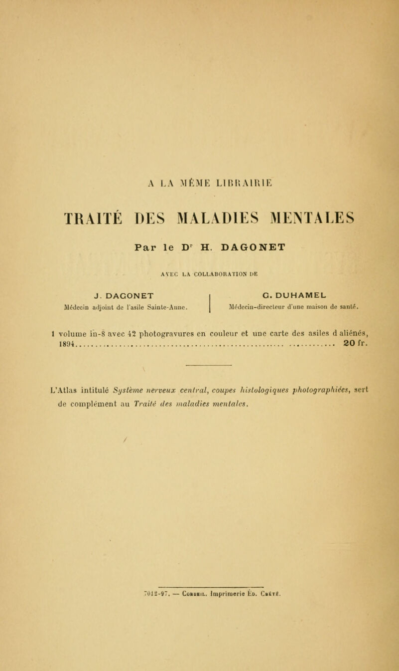 A LA Mf'lMK LinilAlUll-: TRAITÉ DES MALADIES MENTALES Par le D^ H. DAGONET AVEC l,.\ COLLABORATION 1>E J. DAGONET I G. DUHAMEL M(-decin adjoint de l'asile Sainle-Ainic. I .\l(''dcciii-direclciir d'une maison de sanU;. 1 volume in-S avec i2 photogravures en couleur et une carte des asiles d aliénés, 1894 20 fr. L'Atlas intitulé Si/stème nerveux central, coupes liistulogiques photographiées, sert de complément au Traité des »ialadies mentales. TOli-97. — CoBBBiL. Imprimerie Éd. Caiit.