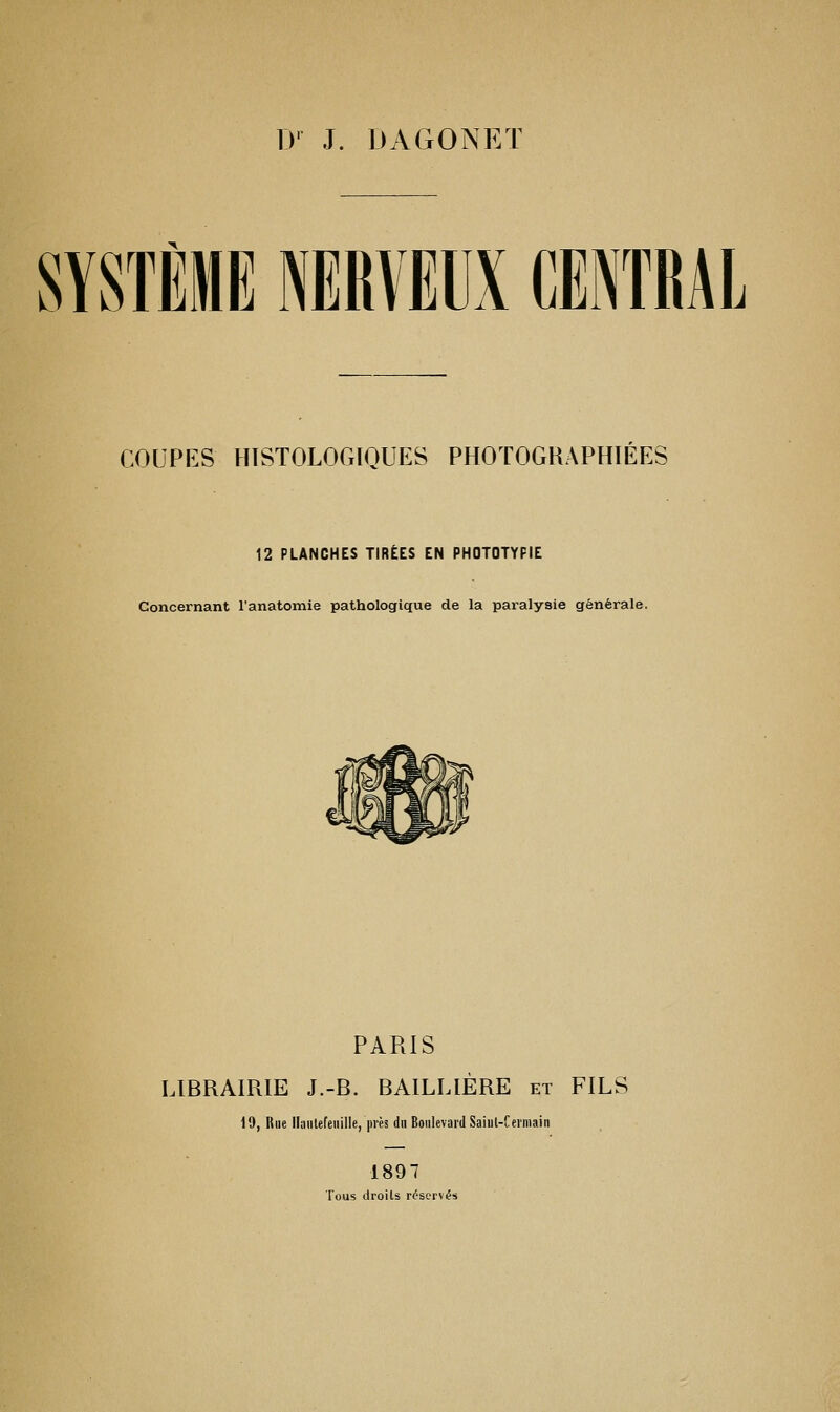 D' J. DAGONET SYSTÈME NERVEUX CENTRAL COUPES HTSTOLOGIQUES PHOTOGRAPHIEES 12 PLANCHES TIRÉES EN PHOTOTYPIE Concernant l'anatomie pathologique de la paralysie générale. PARIS LIBRAIRIE J.-B. BAILLIÈRE et FILS 19, Rue llaiitefeiiille, près dn Boulevard Saiul-Cerniain 1897 Tous droits réservés