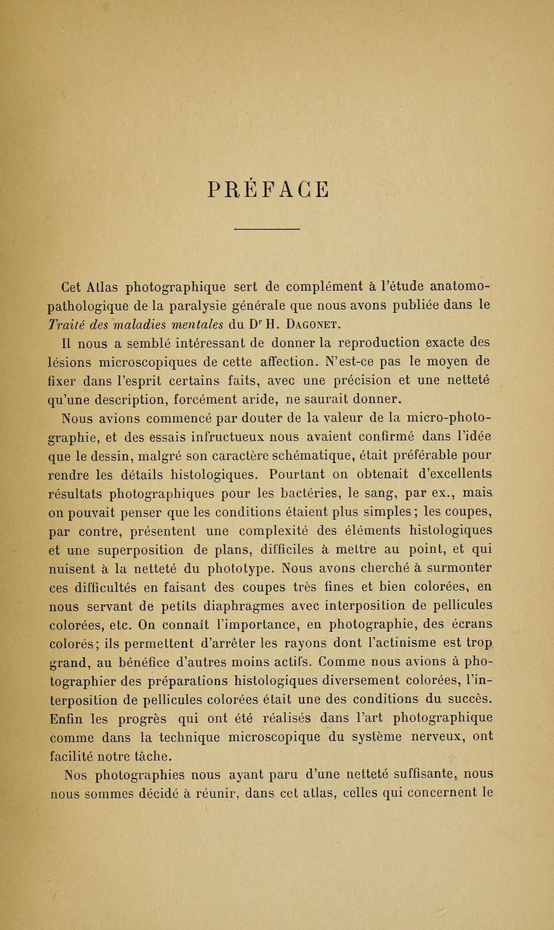 PRÉFACE Cet Allas photographique sert de complément à l'étude anatomo- pathologique de la paralysie générale que nous avons publiée dans le Traité des maladies mentales du D!!. Dagonet. Il nous a semblé intéressant de donner la reproduction exacte des lésions microscopiques de cette affection. N'est-ce pas le moyen de fixer dans l'esprit certains faits, avec une précision et une netteté qu'une description, forcément aride, ne saurait donner. Nous avions commencé par douter de la valeur de la micro-photo- graphie, et des essais infructueux nous avaient confirmé dans l'idée que le dessin, malgré son caractère schématique, était préférable pour rendre les détails histologiques. Pourtant on obtenait d'excellents résultats photographiques pour les bactéries, le sang, par ex., mais, on pouvait penser que les conditions étaient plus simples ; les coupes, par contre, présentent une complexité des éléments histologiques et une superposition de plans, difficiles à mettre au point, et qui nuisent à la netteté du phototype. Nous avons cherché à surmonter ces difficultés en faisant des coupes très fines et bien colorées, en nous servant de petits diaphragmes avec interposition de pellicules colorées, etc. On connaît l'importance, en photographie, des écrans colorés; ils permettent d'arrêter les rayons dont l'actinisme est trop grand, au bénéfice d'autres moins actifs. Comme nous avions à pho- tographier des préparations histologiques diversement colorées, l'in- terposition de pellicules colorées était une des conditions du succès. Enfin les progrès qui ont été réalisés dans l'art photographique comme dans la technique microscopique du système nerveux, ont facilité notre tâche. Nos photographies nous ayant paru d'une netteté suffisante, nous nous sommes décidé à réunir, dans cet atlas, celles qui concernent le