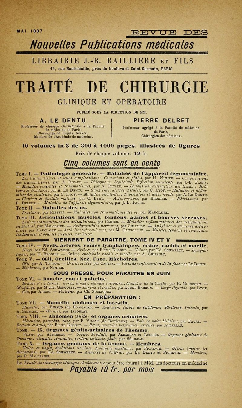 MAI 1897 leE^V^TJE IDES Nouoelles Publications médicales LIBRAIRIE J.-B. BAILLIÈRE et FILS 19, rue Hautefeuille, près du boulevard Saint-Germain, PARIS TRAITÉ DE CHIRURGIE CLINIQUE ET OPÉRATOIRE PUBLIE SOUS LA DIRECTION DK MM. A. LE DENTU Professeur de clinique chirurgicale à la Faculté de médecine de Paris, Chirurgien de l'hôpital Necker, Membre de l'Académie de médecine. PIERRE DELBET Professeur agrégé à la Faculté de médecine de Paris, Chirurgien des hôpitaux. 10 volumes in-8 de 800 à 1000 pages, illustrés de flg^ures Prix de chaque volume : 12 fr. Tome I. — Pathologie générale. — Maladies de l'appareil tégumentaîre. Les tiaumalismes et leurs complicatioiis : Contusions et flaies, par H. Nimier. — Complications des trau-matismes, par A. Ricard. — Phlegmons, Septicémie, Infection purulente, par J.-L. Faure. — Maladies générales et traumatismes, par A. Ricard. — Lésio?is par destruction des tissus : Brû- lures et froidures, par A. Le Dentu. — Gangrènes, ulcères, fistules, par C. Lyot. — Maladies et diffor- ■mités des cicatrices, par C. Lyot. — Maladies virulentes : Tuberculose et abcès froids, par A. Le Dentu. — Charbon et pustule maligne, par C. Lyot. — Actinomycose, par Brodier. — Néoplasmes, par P. Delbet. — Maladies de l'appareil tégumentaire, par J.-L. Faure. Tome II. — Maladies des os. Fractures, par Rieffel. — Maladies non traumatiques des os, par Mauclaire. Tome III. Articulations, muscles, tendons, gaines et bourses séreuses. Lésions traumatiques des articulations, par Cahier. — Maladies inflammatoires des articulations en général, par Mauclaire. — Arthropathics nerveuses, par Chipault. — Ankyloses et tumeurs articu- laires, par Mauclaire. — Artlirites tubcrciclcuses, par M. Gangolphe. — Muscles tendons et synoviales tendineuses et bourses séreuses, par Lyot. i^^M^MM VIENNENT DE PARAITRE, TOME IV ET V ma^^m^^a Tome IV. — Xerfs, artères, veines lymphatiques, crâne, rachis et moelle. Nerfs, par Ed. .Schwartz. — Artères, par Pierre Delbet. — Veines, par Ed. Schwartz. — Lympha- tiques, par H. Brodier. — Crâne, encéphale, rachis et moelle, par A. Chipault. Tome V. —OEil, Oreilles, Nez, Face, Mâchoires. Œil, par A. Terson. — Oreille et Nez, par Castex. — Vices de confonnotion de la face, par Le Dentu. — Mâchoires, par Nimier. SOUS PRESSE, POUR PARAITRE EN JUIN Tome VI. — Bouche, cou et poitrine. Bouche et Sis parois: livres, langue, gla7ides salivaires, plancher de la bouche, par H. Morestin. — Œsophage, par Michel Gangolfe. — Larynx et trachée, par Lubet-Barbon. — Corps thyioïde, par Lyot, — Cou, par Arrou. — Poitrine, par Ch. Souligoux. EN PRÉPARATION : Tome VIL — Mamelle, abdomen et intestin. Mamelle, par Binaud (de Bordeaux). — Abdomen, parois de l'abdomen. Péritoine, Intestin, par A. Guinard. — Hernies, par Jaboulay. Tome Vlll. — Abdomen (suite) et organes urinaires. Mésentère, pa?tcréas, rate, par F. Villar (de Bordeaux). — Foie et voies biliaires, par Faure. — Rectum et anus, par Pierre Delbet. — Rei?is, capsules surrénales, uretères, par Albarran. Tome. — IX. Organes génito-urinaires de l'homme. Vessie, par Albarran. — Urètre, Prostate, par Albarran et Legueu. — Organes génitaux de. l'homme : vésicules séminales, cordon, testicule, pénis, par Sébileau. Tome X. — Organes génitaux de la femme. — Membres. Vulve et vagin, déviations utérines, prolapsus génitaux, par Pichevin. — Utérus {moins les déviations), par Ed. Schwartz. — Annexes de l'utérus, par Le Dentu et Pichevin. — Membres, par P. Mauclaire. Le Traité de chirurgie clinique et opératoire peut être fourni à MM. les docteurs en médecine
