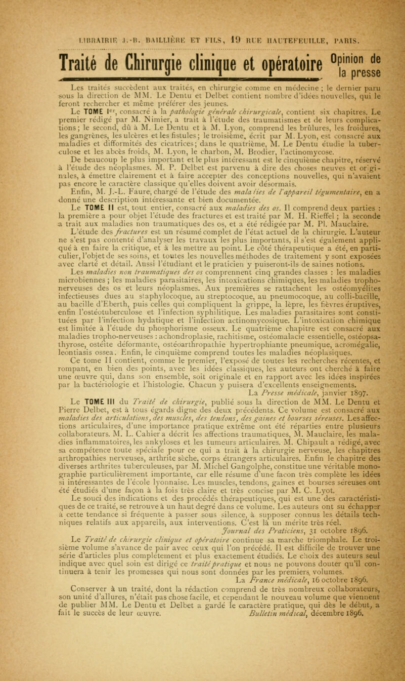 Traité de Chirurgie clinique et opératoire °Ç^' nion de presse Les iraiics suoièdenl aux traités, en chirurgie iiminie en médecine ; le dernier paru sous la direction de MM. Le Dentu et Delbet contient nombre d'idées nouvelles, qui le feront rechercher et même préférer des jeunes. Le TOME 1^', consacré à la pathologie générale chirurgicale^ contient six chapitres. Le premier rédigé par M. Nimier, a trait à l'étude des traumatismes et de leurs complica- tions; le second, dû à AL Le Dentu et à AL Lyon, comprend les brCdures, les froiuures, les gangrènes, les ulcères et les fistules ; le troisième, écrit par AL L)on, est consacré aux maladies et difformités des cicatrices; dans le quatrième, AL Le Dentu étudie la tuber- culose et les abcès froids, AL Lyon, le charbon, AI. Brodier, l'actinomycose. De beaucoup le plus imporUint et le plus intéressant est le cinquième chapitre, réservé à l'étude des néoplasmes. AI. P. Delbet est parvenu à dire des choses neuves et or'gi- n'iles, à émettre clairement et à faire accepter des conceptions nouvelles, qui n'avaient pas encore le caractère classique qu'elles doivent avoir désormais. Enfin, AI. J.-L. Laure, chargé de l'étude des mala/ies de l'appareil tégutnentaire^ en a ■donné une description intéressante et bien documentée. Le TOME II est, tout entier, consacré aux maladies des os. Il comprend deux parties : la première a pour objet l'étude des fractures et est traité par AL IL Rieffel ; la seconde -a trait aux maladies non traumatiques des os, et a été rédigée par M. PI. Alauciaire. L'étude àis fractures est un résumé complet de l'état actuel de la chirurgie. L'auteur ne s'est pas contenté d'anal3-ser les travaux les plus importants, il s'est également appli- qué à en faire la critique, et à les mettre au point. Le côté thérapeutique a été, en parti- culier, l'objet de ses soins, et toutes les nouvelles méthodes de traitement y sont exposées avec clarté et détail. Aussi l'étudiant et le praticien }• puiseront-ils de saines notions. Les maladies non traumatiques des os comprennent cinq grandes classes : les maladies microbiennes ; les maladies parasitaires, les intoxications chimiques, les maladies tropho- nerveuses des os et leurs néoplasmes. Aux premières se rattachent les ostéomyélites infectieuses dues au staphylocoque, au streptocoque, au pneumocoque, au colli-bacille, au bacille d'Eberth, puis celles qui compliquent la grippe, la lèpre, les fièvres éruptives, enfin l'ostéotuberculose et l'infection syphilitique. Les maladies parasitaires sont consti- tuées par l'infection hydatique et l'infection actinom3'cosique. L'intoxication chimique est limitée à l'étude du phosphorisme osseux. Le quatrième chapitre est consacré aux maladies tropho-nerveuses : achondroplasie, rachitisme, ostéomalacie essentielle, ostéopsa- thyrose, ostéite déformante, ostéoarthropathie h3'pertrophiante pneumique, acromégalie, leontiasis ossea. Enfin, le cinquième comprend toutes les maladies néoplasiques. Ce tome II contient, comme le premier, l'exposé de toutes les recherches récentes, et rompant, en bien des points, avec les idées classiques, les auteurs ont cherché à faire une œuvre qui, dans son ensemble, soit originale et en rapport avec les idées inspirées par la bactériologie et l'histologie. Chacun y puisera d'excellents enseignements. La Presse médicale, janvier 1897. Le TOME III du Traité de chirurgie, publié sous la direction de AIM. Le Dentu et Pierre Delbet, est à tous égards digne des deux précédents. Ce volume est consacré aux maladies des articulations, des muscles, des tendons, des gaines et bourses séreuses. Les affec- tions articulaires, d'une import;ince pratique extrême ont été réparties entre plusieurs collaborateurs. AL L. Cahier a décrit les affections traumatiques, AI. Mauclaire, les mala- dies inflammatoires, les ankj-loses et les tumeurs articulaires. AI. Chipault a rédigé, avec sa compétence toute spéciale pour ce qui a trait à la chirurgie nerveuse, les chapitres arthropathies nerveuses, arthrite sèche, corps étrangers articulaires. Enfin le chapitre des diverses arthrites tuberculeuses, par Al. Alichel Gangolphe, constitue une véritable mono- graphie particulièrement importante, car elle résume d une façon très complète les idées si intéressantes de l'école lyonnaise. Les muscles, tendons, gaines et bourses séreuses ont été étudiés d'une façon à la fois très claire et très concise par M. C. Lyot. Le souci des indications et des procédés thérapeutiques, qui est une des caractéristi- ques de ce traité, se retrouve à un haut degré dans ce volume. Les auteurs ont su échapper à cette tendance si fréquente à passer sous silence, à supposer connus les détails tech- niques relatifs aux appareils, aux interventions. C'est là un mérite très réel. Journal des Praticiens, 31 octobre 1896. Le Traité de chirurgie clinique et opératoire continue sa marche triomphale. Le troi- sième volume s'avance de pair avec ceux qui l'on précédé. Il est difficile de trouver une série d'articles plus complètement et plus exactement étudiés. Le choix des auteurs seul indique avec quel soin est dirigé ce traité pratique et nous ne pouvons douter qu'il con- tinuera à tenir les promesses qui nous sont données par les premiers, volumes. La France médicale, 16 octobre 1896. Conserver à un traité, dont la rédaction comprend de très nombreux collaborateurs, son unité d'allures, n'était pas chose facile, et cependant le nouveau volume que viennent de publier MAL Le Dentu et Delbet a gardé le caractère pratique, qui dès le début^ a fait le succès de leur œuvre. Bulletin médical, décembre 1896.