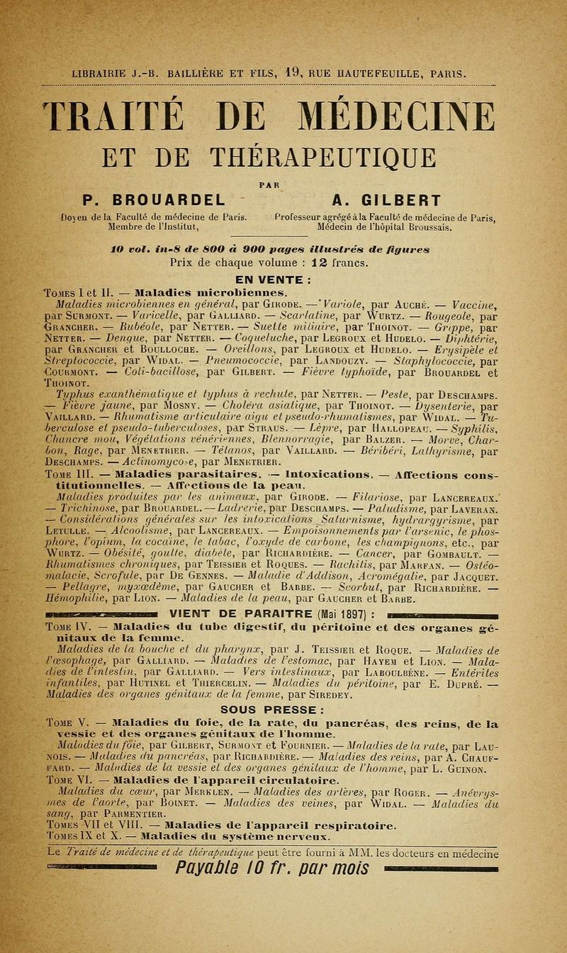 TRAITÉ DE MÉDECINE ET DE THÉRAPEUTIQUE PAR P. BROUARDEL A. GILBERT Doyeu delà Faculté de médecine de Paris. Professeur agrégé àla Faculté de médecine de Paris, Membre de l'Institut, Médecin de l'hôpital Broussais. lO vol. iii'S de 80O « 900 pages illustrés de figures Prix de chaque volume : 12 francs. EN VENTE : Tomes I et II. — Maladies microbiennes. Maladies microbiennes en général, par Girodk. —'Variole, par Auché. — Vaccine, par Surmont. — Varicelle, par Galliard. — Scarlatine, par Wurtz. — Rougeole, par Grancher. — Rubéole, par Netter. — Suette mitiaire, par Thoinot. — Grippe, par Netter. — Denque, par Netter. — Coqueluche, par Legrocx et Hudelo. — Diphtérie, par Grancher et Boulloche. — Oreillons, par Legroux et Hudelo. — Erysipèle et Slreptococcie, par Widaf.. — Pneumococcie, par Landouzy. — Staphylococcie, par €ouuMONT. — Coli-bacillose, par Gilhert. — Fièvre typhoïde, par Brouardel et TlIOlNOT. Typhus exanthémalique et typhus à rechute, par Netter. — Peste, par Deschamps. — Fièvre jaune, par Mosny. — Choléra asiatique, par Thoinot. — Dysenterie, par Vaillard. — Rhumatisme articulaire aigu et pseudo-rhumatismes, par W^idal. — Tu- berculose et pseudo-tuberculoses, par Straus. — Lèpre, par Hallopeau. —Syphilis, Chancre mou. Végétations vénérii^nnes. Blennorragie, par Balzer. — Morve, Char- bon, Rage, par Ménétrier. — Tétanof!, par Vaillard. — Béribéri, Lathyrisme, par Deschamps. —Actinomyco-e, par Menktrier. Tome 111. — Maladies parasitaires. — Intoxications. — Affections cons- titutionnelles. — Affections de la peau. Maladies produites par les animaux, par Girode. — Filuriose, par Lancereaux.' — Trichinose, par Brouardel. — Ladrerie, par Deschamps. — Paludis7ne, par Laveran. — Considérations générales sur les intoxications Saturnisme, hydrargyrisme, par Leïulle. — Alcoolisme, par Lancereaux. — Empoisonnements par l'arsnnic, le phos- phore, l'opium, la cocdine, le tabac, l'oxyde de carbone, les champignons, etc., par Wurtz. — Obésité, goutte, diabète, par JRichardière. — Cancer, par Gomrault. — Rhumatismes chroniques, par Teissier et Roques. — Rachitis, parMARFAN. — Osléo- malacie, Scrofule, par De Geknes. — Maladie d'Addison, Acromégalie, par Jacquet. — Pellagre, myxœdème, par Gaucher et Barbe. — Scorbut, par Ricuardiére. — Hémophilie, par Lion. — Maladies de la peau, par Gaucher et Barbe. III mil III■ ■iiM VIENT DE PARAITRE (Mai 1897) : mmm^^mm^^^mm Tome IV. — Maladies du tube digestif, du péritoine et des organes gé- nitaux de la femme. Maladies de la bouche et du pharynx, par J. Teissier et Roque. — Maladies de l'œsophage, par Galliard. — Maladies de l'estomac, par Hayem et Lion. — Mala- dies de l'intestin, par Galliard. — Vers intestinaux, par Laboulbène. — Entérites infantiles, par Hutinel et Thiercelin. — Maladies du péritoine, par E. Dupré. — Maladies des organes génitaux de la femme, par Siredey. SOUS PRESSE : Tome V. — Maladies du foie, de la rate, du pancréas, des reins, de la vessie et des organes génitaux de l'homme. Maladies du foie, par Gilbert, Surmont et Focrnier. — Moladies de larate, par Lau- NOis. — Maladies du pancréas, par Richabdière. — Maladies des reins, par A. Chauf- fard. — Maladies de la vessie et des organes génitaux de l'homme, par L. Guinon. Tome VI. — Maladies de l'appareil circulatoire. Maladies du cœur, par Merklen. — Maladies des artères, par Roger. — Anévrys- mes de l'aorte, par Boinet. — Maladies des veines, par Widal. — Maladies du sang, par Parmentier. Tomes VII et VIII. — Maladies de l'appareil respiratoire. Tomes IX et X. — Maladies du système neri'eux. Le Traité de médecine et de thérapeutique peut être fourni à MM. les docteurs en médecine