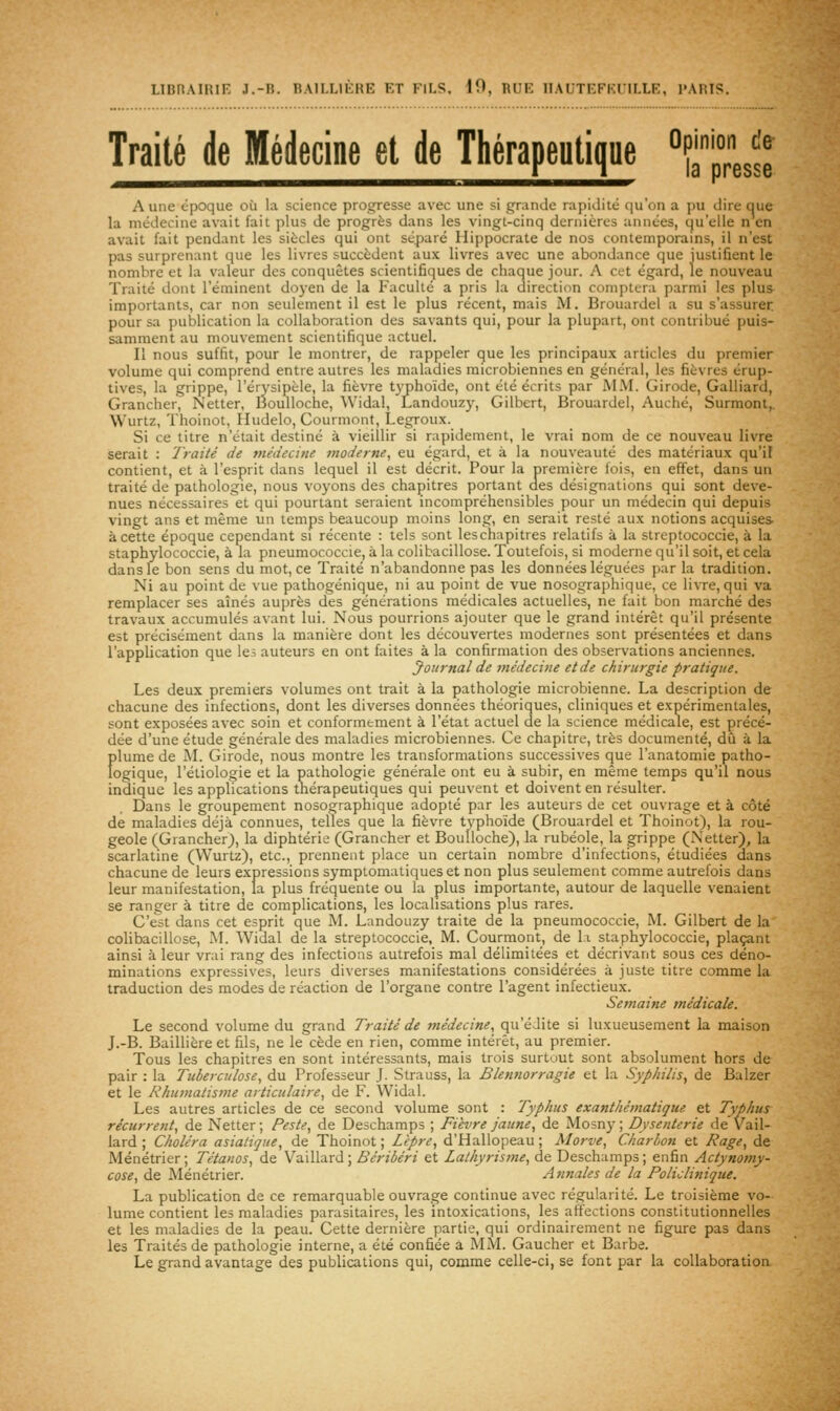 Traité de Médecine et de Thérapeutique °?ap°resse Aune époque où la science progresse avec une si grande rapi(.liit; qu'on a i>u dire que la médecine avait fait plus de progrès dans les vingt-cinq dernières années, qu'elle n en avait fait pendant les siècles qui ont séparé Hippocrate de nos contemporains, il n'est pas surprenant que les livres succèdent aux livres avec une abondance que justifient le nombre et la valeur des conquêtes scientifiques de chaque jour. A cet égard, le nouveau Traité dont l'éminent doyen de la Faculté a pris la direction comptera parmi les plus importants, car non seulement il est le plus récent, mais M. Brouardel a su s'assurer pour sa publication la collaboration des savants qui, poiu la plupart, ont contribué puis- samment au mouvement scientifique actuel. Il nous suffit, pour le montrer, de rappeler que les principaux articles du premier volume qui comprend entre autres les maladies microbiennes en général, les fièvres érup- tives, la grippe, l'érysipèle, la fièvre t3'phoïde, ont été écrits par MM. Girode, Galliard, Grancher, Netter, lioulloche, Widal, Landouzy, Gilbert, Brouardel, Auché, Surmont,. Wurtz, Thoinot, Iludelo, Courmont, Legroux. Si ce titre n'était destiné à vieillir si rapidement, le vrai nom de ce nouveau livre serait : Traité de médecine moderne, eu égard, et à la nouveauté des matériaux qu'il contient, et à l'esprit dans lequel il est décrit. Pour la première fois, en effet, dans un traité de pathologie, nous voyons des chapitres portant des désignations qui sont deve- nues nécessaires et qui pourtant seraient incompréhensibles pour un médecin qui depuis vingt ans et même un temps beaucoup moins long, en serait resté aux notions acquises à cette époque cependant si récente : tels sont les chapitres relatifs à la streptococcie, à la staphylococcie, à la pneumococcie, à la colibacillose. Toutefois, si moderne qu'il soit, et cela dans le bon sens du mot, ce Traité n'abandonne pas les données léguées par la tradition. Ni au point de vue pathogénique, ni au point de vue nosographique, ce livre, qui va remplacer ses aînés auprès des générations médicales actuelles, ne fait bon marcfié des travaux accumulés avant lui. Nous pourrions ajouter que le grand intérêt qu'il présente est précisément dans la manière dont les découvertes modernes sont présentées et dans l'application que le; auteurs en ont faites à la confirmation des observations anciennes. Journal de médecine et de chirurgie pratique. Les deux premiers volumes ont trait à la pathologie microbienne. La description de chacune des infections, dont les diverses données théoriques, cliniques et expérimentales, sont exposées avec soin et conformément à l'état actuel de la science médicale, est précé- dée d'une étude générale des maladies microbiennes. Ce chapitre, très documenté, dû à la Î)lume de M. GiroJe, nous montre les transformations successives que l'anatomie patho- ogique, l'étiologie et la pathologie générale ont eu à subir, en même temps qu'il nous indique les applications thérapeutiques qui peuvent et doivent en résulter. Dans le groupement nosographique adopté par les auteurs de cet ouvrage et à côté de maladies déjà connues, telles que la fièvre typhoïde (Brouardel et Thoinot), la rou- geole (Grancher), la diphtérie (Grancher et Boulloche), la rubéole, la grippe (Netter), la scarlatine (Wurtz), etc., prennent place un certain nombre d'infections, étudiées dans chacune de leurs expressions symptomatiques et non plus seulement comme autrefois dans leur manifestation, la plus fréquente ou la plus importante, autour de laquelle venaient se ranger à titre de complications, les localisations plus rares. C'est dans cet esprit que M. Landouzy traite de la pneumococcie, M. Gilbert de la colibacillose, M. Widal de la streptococcie, M. Courmont, de l.i staphylococcie, plaçant ainsi à leur vrai rang des infections autrefois mal délimitées et décrivant sous ces déno- minations expressives, leurs diverses manifestations considérées à juste titre comme la traduction des modes de réaction de l'organe contre l'agent infectieux. Semaine médicale. Le second volume du grand Traité de médecine, qu'édite si luxueusement la maison J.-B. Baillière et fils, ne le cède en rien, comme intérêt, au premier. Tous les chapitres en sont intéressants, mais trois surtout sont absolument hors de pair : la Tuberculose, du Professeur .1. Strauss, la Blennorragie et la Syphilis, de Balzer et le Rhumatisme articulaire, de F. Widal. Les autres articles de ce second volume sont : Typhus exanthématique et Typhus récurrent, de Netter ; Peste, de Deschamps ; Fièvre jaune, de Mosny ; Dysenterie de Vail- lard ; Choléra asiatique, de Thoinot ; Lèpre, d'Hallopeau ; Morve, Charbon et Rage, de Ménétrier; Tétanos, de Vaillard; Béribéri et Lathyrisme, de Deschamps; enfin Actynomy- cose, de Ménétrier. Annales de la Policlinique. La publication de ce remarquable ouvrage continue avec régularité. Le troisième vo- lume contient les maladies parasitaires, les intoxications, les affections constitutionnelles et les maladies de la peau. Cette dernière partie, qui ordinairement ne figure pas dans les Traités de pathologie interne, a été confiée â MM. Gaucher et Barbe. Le grand avantage des publications qui, comme celle-ci, se font par la collaboration