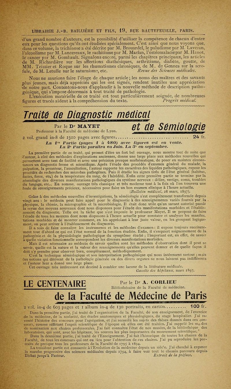 d'un grand nombre d'auleurs, est la possibilité d'utiliser la compétence de chacun d'entre eux pour les questions qu'ils ont étudiées spécialement. C'est ainsi que nous voj^ons que, dans ce volume, la trichinose a été décrite par M. Brouardel, le paludisme par M. Laveran, l'alcoolisme par M. Lancereaux, le rachitisme par M. Marfan, l'ostéomalaciepar M. Hanot, le cancer par M. Gombault. Signalons encore, parmi les chapitres principaux, les articles de M. Richardière sur les affections diathésiques, arthritisme, diabète, goutte, de MM. Teissier et Roque sur les rhumatismes chroniques, de M. de Gennes sur la scro- fule, de M. Letulle sur le saturnisme, etc. Revue des Sciences médicales. Nous ne saurions faire l'éloge de chaque article ; les noms des maîtres et des savants plus jeunes, mais déjà appréciés qui les ont signés, rendent inutiles une appréciation ■de notre part. Contentons-nous d'applaudir à la nouvelle méthode de description patho- ^énique, qui s'impose désormais à tout traité de pathologie. L'exécution matérielle de ce traité est tout particulièrement soignée, de nombreuses figures et tracés aident à la compréhension du texte. Progrès médical. Traité de Diagnostic médical p f ^r f' T f I^^ de Lvon ^^ ùc SÉmiologie Professeur a la Faculté de médecine de Lyon. .^aas^^^^^^^^^a^mi^^^mm^^mm^r .2 vol. grand in-8 de 1500 pages avec figures 24 fr. La l' Partie (pages 1 à ^80) avec figures est en vente. La 2 Partie paraîtra ea Juin. La 3» en septembre. La première partie de ce traité, qui promet d'être un fort bel ouvrage, nous montre tout de suite que l'auteur, à côté des méthodes d'explorations anciennes, donne une large place aux méthodes nouvelles qui permettent avec tant de facilité et avec une précision presque mathématique, de poser en maintes circons- tances un diagnostic ferme et scientifique. Après l'étude des procédés d'examen général du malade, la palpation, la pesanteur, l'auscultation, l'auteur rapporte les caractères des liquides pathologiques, expose les procédés de recherches des microbes pathogènes. Puis il étudie les signes tirés de l'état général (habitus, faciès, force, etc;) de la température du sang, de l'hérédité. Enfin cette première partie se termine par la sémiologie des diverses manifestations pathologiques du système nerveux : délire, vertige, coma, troubles du langage, etc... En somme, ouvrage très classique et très moderne tout à la fois oi!i l'on trouvera une foule de renseignements précieux, nécessaires pour faire un bon examen clinique à l'heure actuelle. [Bulletin médical, 28 mars, 1897). Grâce à des méthodes nouvelles d'investigations, la séméiologie s'est complètement transformée depuis -vingt ans : le médecin peut faire appel pour le diagnostic à des renseignements variés fournis par la . physique, la chimie, la micrographie et la microbiologie. Il était donc utile qu'un savant autorisé passât la revue des moyens nouveaux dont nous disposons pour l'étude des manifestations morbides et l'établis- sement du diagnostic. Telle est la tâche que s'est imposée le professeur Ma^-et. Il se propose de faire l'étude de tous les moyens dont nous disposons à l'heure actuelle pour constater et analyser les manifes. tations morbides et de montrer comment, en les appréciant à leur juste valeur, en les groupant logique- ment, on peut arriver à l'établissement du diagnostic. Il a soin de faire connaître les instruments et les méthodes d'examen : il expose toujours succincte- inent tout d'abord ce qui est l'état normal de la fonction étudiée. Enfin, il s'enquiert soigneusement de la pathogénie et de la phj'siolologie pathologique du symptôme étudié ; l'important est, en effet, de savoir à quelle viciation fonctionnelle correspondent les diverses manifestations morbides. Mais il est nécessaire au médecin de savoir quelles sont les méthodes d'observation dont il peut se servir, quelle est la nature et la valeur des renseignements qu'elles peuvent donner et de quelle façon il doit s'y prendre pour observer bien, complètement, méthodiquement C'est la technique séraiologique et son interprétation pathogénique qui nous intéressent surtout ; miis les notions qui dérivent de la pathologie générale ou des divers organes ne nous laissent pas indifférents et l'auteur leur a donné une large place. Cet ouvrage très intéressant est destiné à combler une lacune de la littérature médicale. Gazette des hôpitaux, mars 1S97. 1 F CFNTFNAIRF p^^^i^ ^' ^- corlieu l-<Av Wlvll 1 tvl^nilVlv Bibliothécaire de la Faculté de médecine. de la Faculté de Médecine de Paris I vol. in-4 de 603 pages et I album in-4 de 130 portraits, en carton 100 fr. Dans la première partie, j'ai traité de l'organisation de la Faculté, de son enseignement, de l'exercice ■de la médecine, de la scolarité, des études anatomiques et physiologiques, du stage hospitalier. J'ai ra- conté l'histoire des concours pour l'agrégation, et j'ai recueilli les sujets des thèses donnés dans ces con- cours, comme reflétant l'esprit scientifique de l'époque oii elles ont été traitées. J'ai rappelé les modes •de nomination aux chaires professorales. J'ai fait connaître l'état de nos musées, de la bibliothèque^ des laboratoires, qui sont, avec les hôpitaux, les sources les plus importantes du mouvement scientifique. Dans la deuxième partie, j'ai traité de l'Enseignement. J'ai fait l'historique de toutes les chaires de la Faculté, de tous les concours qui ont eu lieu pour l'obtention de ces chaires. J'ai pu reproduire les por- traits de presque tous les professeurs de la Faculté de 1795 à 1894. La troisième partie est consacrée à l'Evolution de la médecine depuis un sièc'e. J'ai cherché à exposer la marche progressive des sciences médicales depuis 1794, à faire voir tout le chemin parcouru depuis 13ichat jusqu'à Pasteur. Extrait de la préface.