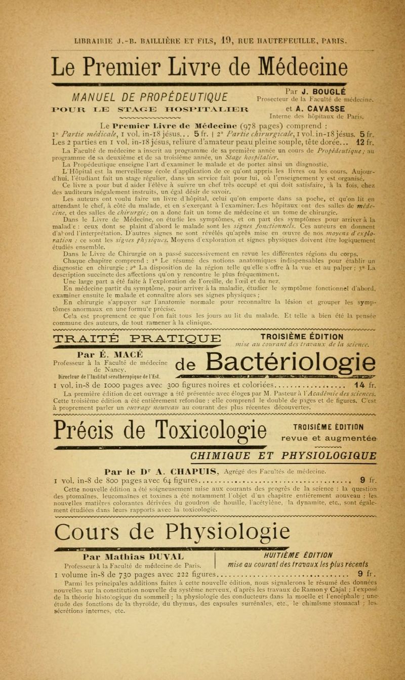 Le Premier Livre de Médecine MANUEL DE PROPÊDEUTIQUE i.n,„,oul',','. ia',°°w,lloj„n,.. i»ouit i.E STAc:ii; iic>si»i'i\vi.Ti:i< et A. GAVASSE IntiTPc ilii liùpitaux ik- Pari-;. Le Premier I-ivre «le Médecine (978 pages) comprend : I Partie médicale^ I vol. in-i8 jésiis... 5 fr. | 2° l'artie chirurgicale,\\o\.\x\-\%)és\x%. 5 fr. Les 2 parties en i vol. in-i8jésus, reliure d'amateur peau pleine souple, tête dorée.., 12 fr. La Faculté de médecine a inscrit au programme de sa première année un cours de Pro/'éiii'iiliqiie; au proj^amme tle sa deuxième et de sa troisième année, un Stitgt- hospitaliiT. La Propédeuiique enseigne l'art d examiner le malade et de porter ainsi un diagnostic. L'Hôpital est la merveilleuse école d application de ce qu'ont .appris les livres ou les cours. Aujour- d'hui, l'étudiant fait un stage régulier, dans un service fait pour lui, où l'enseignement y est organisé. Ce livre a pour but d aider 1 élève à suivre un chef très occupé et qui doit satisfaire, k la fois, chez des auditeurs inégalement instruits, un égal désir de savoir. Les auteurs ont voulu faire un livre d hôpital, celui qu'on emporte dans sa poche, et qu'on lit en attendant le chef, à côté du malade, et en s'excrçant à l'examiner. Les hôpitaux ont des salles de méJt- cinc^ et des salles de chirurgie; on a donc fait un tome de médecine et un tome de chirurgie. Dans le Livre de Médecine, on étudie les symptômes, et on part des symptômes pour arriver à la malad e : ceux dont se plaint d'abord le malade sont les signes fonctionnels. Ces auteurs en donnent da' ord l'interprétation. D'autres signes ne sont révélés qu'après mise en œuvre de nos moyens d explo- ration : ce sont les sig'ies physiques. Moyens d'exploration et signes physiques doivent être logiquement étudiés ensemble. Dans le Livre de Chirurgie on a passé successivement en revue les différentes régions du corps. Chaque chapitre comprend : i° Le résumé des notions anatomiques indispensables pour établir un diagnostic en chirurgie ; 2° La disposition de la région telle qu'elle s'oSre à la vue et au palper ; y La description succincte des affections qu'on y rencontre le plus fréquemment. Une large part a été faite à l'exploration de l'oreille, de l'œil et du nez. En médecine partir du symptôme, pour arriver à la maladie, étudier le symptôme fonctionnel d'abord, examiner ensuite le malade et connaître alors ses signes physiques ; En chirurgie s'appuyer sur l'anatomie normale pour reconnaître la lésion et grouper les symp- tômes anormaux en une formu'e précise. Cela est proprement ce que Ion fait tous les jours au lit du ni.alade. Et telle a bien été la pi-nsée commune des auteurs, de tout ramener à la clinique. TR-.AITÉ FFL^TIQXJE troisième édition ^^^^^l^^g^^^^^^^^^g^^i^ll,^^^^^,,^^^^^^^-' use au counuit acs /'a:'aux de la science. Par É. MACÉ Professeur à la Faculté de médecine de Nancy. Uirerleur de l'Inslllul M-rnltifMpiniie de l'hM I vol. in-8 de looo pages avec 300 figures noires et coloriées 14 fr. La première édition de cet ouvrage a été présentée avec éloges par M. Pasteur ;i VAcadémie des sciences. Cette troisième édition a été entièrement refondue : elle comprend le double de piges et de figures. C'est à proprement parler un our-rage nouveau au courant des plus récentes découvertes. de Bactériologie TROISIÈME ÉDITION revue et augmentée Précis de Toxicologie CHIMIQUE ET PHYSIOLOGIQUE Par le D^ A. CHAPUIS, Agrégé des Facultés de médecine. I vol. in-8 de 800 pages avec 64 figures 9 fr. Cette nouvelle édition a été soigneusement mise aux courants des progrès de la science : la question des ptoraa'ines, leucomaïnes et toxines a été notamment l'objet d'un chapitre entièrement nouveau : les. nouvelles matières colorantes dérivées du goudron de houille, l'acétylène, la dynamite, etc.. sont égale- ment étudiées dans leurs rapports avec la toxicologie. Cours de Physiologie l»ar mIuSsTi^Al''™^ HUITIÈME ÉDITION Profes.seur à la Faculté de médecine de Paris. | ïïlise OU COUrant deS trOVOUX leS plUS récetlts I volume in-8 de 730 pages avec 222 figures 9 fr. Parmi Us principales additions faite.»; à cette nouvelle édition, nous signalerons le résumé des données nouvelles sur la constitution nouvelle du système nerveux, d'après les travaux deRamony Cajal ; l'exposé de la théorie histo'.ogique du sommeil ; la physiologie des conducteurs dans la moelle et l'encéphale ; une- étude des fonctions de la thyroïde, du thymus, des capsules surrénales, etc., le chimîsme stomacal ; le-. sécrétions internes, etc.