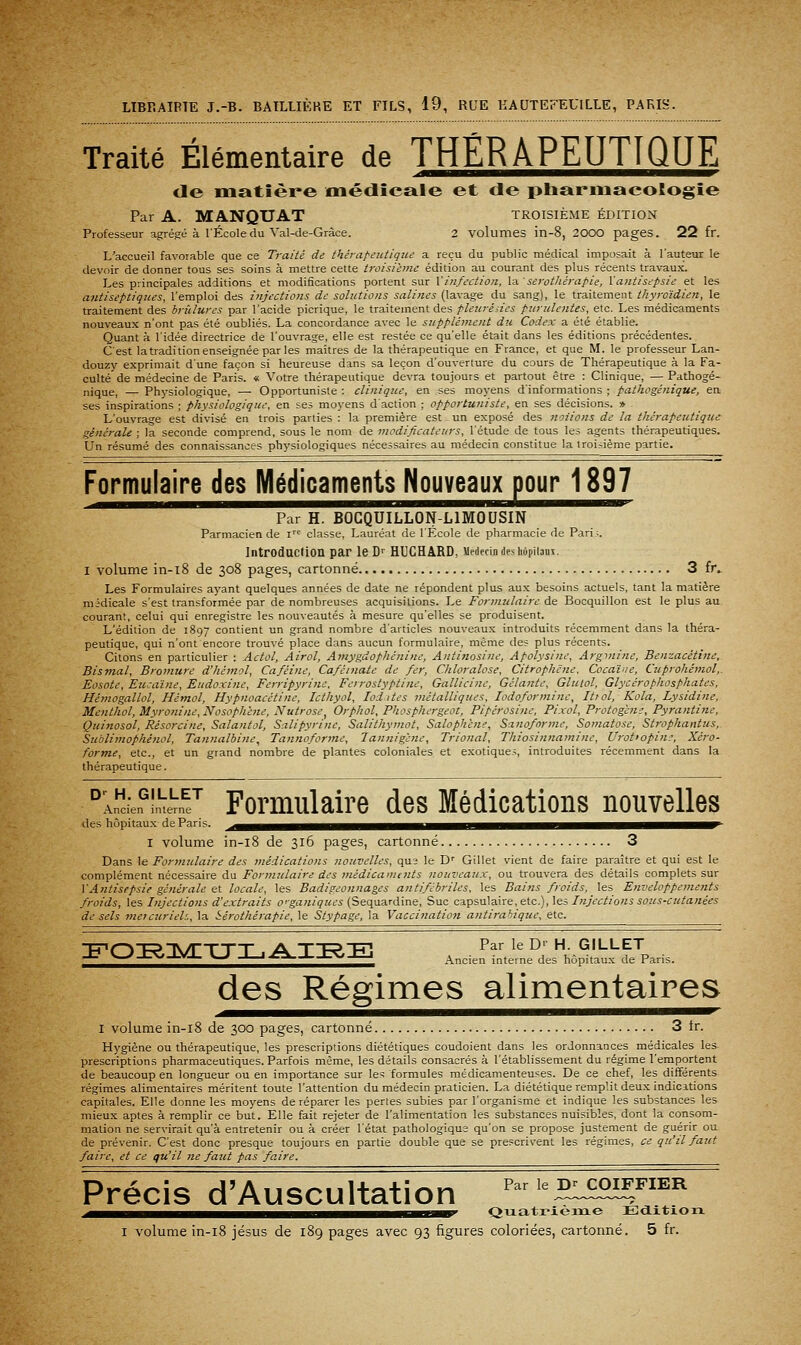 Traité Élémentaire de THÉRAPEUTIQUE de matière médicale et de pharmacologie Par A. MANQUAT troisième édition Professeur agrégea l'École du Val-de-Gràce. 2 volumes in-8, 2000 pages. 22 fr. L'accueil favorable que ce Traite de thérapetitiqzie a reçu du public médical imposait à l'auteur le devoir de donner tous ses soins à mettre cette troisième édition au courant des plus récents travaux. Les principales additions et modifications portent sur \infection, la sérothérapie, Xantisepsie et les antiseptiques, l'emploi des injections de solutions salines (lavage du sang), le traitement tiiyroïdien, le traitement des hrîilures par l'acide picrique, le traitement des pleuréiies purulentes, etc. Les médicaments nouveaux n'ont pas été oubliés. La concordance avec le supplément du Codex a été établie. Quant à l'idée directrice de l'ouvrage, elle est restée ce qu'elle était dans les éditions précédentes. C'est latradition enseignée par les maîtres de la thérapeutique en France, et que M. le professeur Lan- douzy exprimait dune façon si heureuse dans sa leçon d'ouverture du cours de Thérapeutique à la Fa- culté de médecine de Paris. « Votre thérapeutique devra toujours et partout être : Clinique, — Pathogé- nique, — Physiologique, — Opportuniste : clinique, en ses moyens d'informations ; pathogénique, ea ses inspirations ; physiologique, en ses moyens d'action ; opportuniste, en ses décisions. » L'ouvrage est divisé en trois parties : la première est un exposé des notions de la thérapeutique générale ; la seconde comprend, sous le nom de modificateurs, l'étude de tous les agents thérapeutiques. Un résumé des connaissances physiologiques nécessaires au médecin constitue la iroijième partie. Formulaire des Médicaments Nouveaux pour 1897 Par H. BOCQUILLON-LIMOUSIN Parmacien de i classe. Lauréat de l'Ecole de pharmacie de Pari;. Introduction par le D- HUCHARD, Medecijidesiioiiiiaui. I volume in-i8 de 308 pages, cartonné 3 fr» Les Formulaires ayant quelques années de date ne répondent plus aux besoins actuels, tant la matière midicale s'est transformée par de nombreuses acquisitions. Le Formulaire de Bocquillon est le plus au courant, celui qui enregistre les nouveautés à mesure qu'elles se produisent. L'édition de 1897 contient un grand nombre d'articles nouveaux introduits récemment dans la théra- peutique, qui n'ont encore trouvé place dans aucun formulaire, même des plus récents. Citons en particulier : Actol, Airol, Amygdophénine, Antinosine, Apolysine, Argi7iine, Benzacétine, Bismal, Bromure d'hémol, Caféine, Caféniate de fer, Chloralose, Citrophëne. Cocaïne, Cuprohémol,. Eosote, Eiicaïne, Eudoxine, Ferripyritie. Ferrostyptiiie, Gallicine, Gelante, Glutol, Glycérophosphates, Hémogallol, Hémol, Hypnoacétine, Icthyol, loi ites métalliques, lodoformine, Itiol, Kola, Lysidine, Menthol, Myronine,Nosophene, Nutrose^ Orphol, Phosphergeot, Pipérosine, Pixol, Protogene, Pyrantine, Quinosol, Résorcine, Salantol, Salipyrine, Salithymot, Saloph'ene, Sanoforme, Somatose, Stropkantus, Sublimophénol, Tannalbine, Tannoforme, Tannigenc, Trional, Thiosinnamine, Urottopin;, Xéro- forme, etc., et un grand nombre de plantes coloniales et exotiques, introduites récemment dans la thérapeutique. ^An^cien^lLVn Fomiulaire des Médications nouvelles des hôpitaux de Paris. ^^^^^mH^^^BHHH^^^i^^^HiHMi^^^^HIHi^^^^H^^^H^H^^^^^^H^' I volume in-i8 de 316 pages, cartonné 3 Dans le Formulaire des médications nouvelles, qu2 le D'' Gillet vient de faire paraître et qui est le complément nécessaire du Formulaire des médicaments nouveaux, ou trouvera des détails complets sur ]'Antisepsie générale et locale, les Badigeonnages antifébriles, les Baijzs froids, les Enveloppements froids, les Injections d'extraits o'ganiques (Sequardine, Suc capsulaire, etc.), les Injections sous-cutanées de sels meicurieh, la Sérothérapie, le Stypage, la Vaccination atitirahiqice, etc. ^Q^^^^^^^^-^^^^^ Ancien tnterne des hôpitaux de Paris. des Régimes alimentaires I volume in-i8 de 300 pages, cartonné 3 tr. Hygiène ou thérapeutique, les prescriptions diététiques coudoient dans les ordonnances médicales les prescriptions pharmaceutiques. Parfois même, les détails consacrés à l'établissement du régime l'emportent de beaucoup en longueur ou en importance sur les formules médicamenteuses. De ce chef, les différents régimes alimentaires méritent toute l'attention du médecin praticien. La diététique remplit deux indicitions capitales. Elle donne les moyens de réparer les pertes subies par l'organisme et indique les substances les mieux aptes à remplir ce but. Elle fait rejeter de l'alimentation les substances nuisibles, dont la consom- mation ne servirait qu'à entretenir ou à créer l'état pathologique qu'on se propose justement de guérir ou de prévenir. C'est donc presque toujours en partie double que se pre.=crivent les régimes, ce qu'il faut faire, et ce qu'il ne faut pas faire. Précis d'Auscultation ;5iH££«^