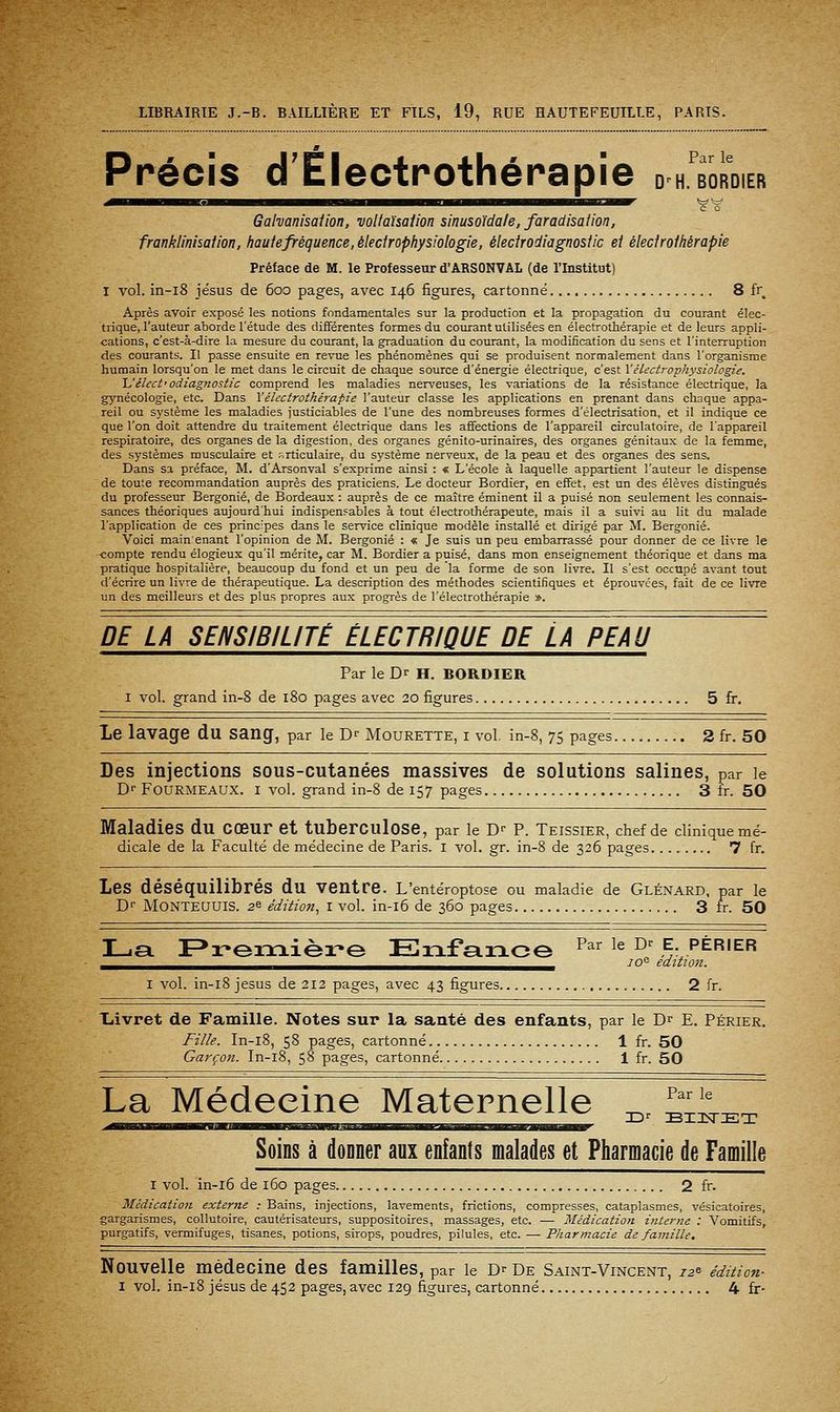 Par le D^H. BORDIER Précis d'Électrothénapie Galvanisaiion, voUahaiion sinusoïdale, faradisaiion, franklinhaiion, haute fréquence, élecirophysiologie, élecirodiagnostic ei élecfroihérapie Préface de M. le Professeur d'ARSONVAL (de l'Institut) I voL in-i8 Jésus de 600 pages, avec 146 figures, cartonné 8 fr Après avoir exposé les notions fondamentales sur la production et la propagation du courant élec- trique, l'auteur aborde l'étude des différentes formes du courant utilisées en électrothérapie et de leurs appli- cations, c'est-à-dire la mesure du courant, la graduation du courant, la modification du sens et l'interruption des courants. II passe ensuite en revue les phénomènes qui se produisent normalement dans l'organisme humain lorsqu'on le met dans le circuit de chaque source d'énergie électrique, c'est Vélecirophysiologie. Uéhct'odiagnosiic comprend les maladies nerveuses, les variations de la résistance électrique, la gjmécologie, etc. Dans XêUctrothérafie l'auteur classe les applications en prenant dans chaque appa- reil ou système les maladies justiciables de l'une des nombreuses formes d'électrisation, et il indique ce que l'on doit attendre du traitement électrique dans les affections de l'appareil circulatoire, de l'appareil respiratoire, des organes de la digestion, des organes génito-urinaires, des organes génitaux de la femme, des systèmes musculaire et r.rticulaire, du système nerveux, de la peau et des organes des sens. Dans sa préface, M. d'Arsonval s'exprime ainsi : « L'école à laquelle appartient l'auteur le dispense de toute recommandation auprès des praticiens. Le docteur Bordier, en effet, est un des élèves distingués du professeur Bergonié, de Bordeaux : auprès de ce maître éminent il a puisé non seulement les connais- sances théoriques aujourd'hui indispensables à tout électrothérapeute, mais il a suivi au lit du malade l'application de ces principes dans le service clinique modèle installé et dirigé par M. Bergonié. Voici mainenant l'opinion de M. Bergonié : « Je suis un peu embarrassé pour donner de ce livre le compte rendu élogieux qu'il mérite, car M. Bordier a puisé, dans mon enseignement théorique et dans ma pratique hospitalière, beaucoup du fond et un peu de la forme de son livre. Il s'est occupé avant tout d'écrire un livre de thérapeutique. La description des méthodes scientifiques et éprouvées, fait de ce livre un des meilleurs et des plus propres aux progrès de l'électrothérapie ». DE LA SENSIBILITÉ ÉLECTRIQUE DE LA PEAU Par le Dr H. BORDIER I vol. grand in-8 de 180 pages avec 20 figures 5 fr. Le lavage du sang, par le D^ Mourette, i vol. in-8, 75 pages 2 fr. 50 Des injections sous-cutanées massives de solutions salines, par le Df FOURMEAUX. I vol. grand in-8 de 157 pages 3 fr. 50 Maladies du cœur et tuberculose, par le D-- P. Teissier, chef de clinique mé- dicale de la Faculté de médecine de Paris, i vol. gr. in-8 de 326 pages 7 fr. Les déséquilibrés du ventre. L'entéroptose ou maladie de Glénard, par le D'' MONTEUUIS. 26 édition, I vol. in-i6 de 360 pages 3 fr. 50 La F^remière EnfarLce ^^^ ^^ ^' f- périer ^_^,^^^^,^,^,^_^^^_^^^,^^^^,^,^^^^^^^^^^„^^^^,^,^ 70 édition. I vol. in-i8 jesus de 212 pages, avec 43 figures 2 fr. Xiivret de Famille. Notes sur la santé des enfants, par le Dr E. Périer. Fille. In-i8, 58 pages, cartonné 1 fr. 50 Garçon. In-i8, 58 pages, cartonné 1 fr. 50 Par le Soins à donner aux enfants malades et Pharmacie de Famille La Médecine Maternelle I vol. in-i6 de 160 pages 2 fr. Médication externe : Bains, injections, lavements, frictions, compresses, cataplasmes, vésicatoires, gargarismes, collutoire, cautérisateurs, suppositoires, massages, etc. — Médication interne : Vomitifs, purgatifs, vermifuges, tisanes, potions, sirops, poudres, pilules, etc. — Pîiarmacie de famille. Nouvelle médecine des familles, par le D'' De Saint-Vincent, 12^ édition-