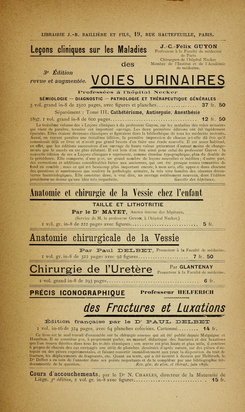 Leçons cliniques sur les Maladies J.-C.-Félix GUYON Professeur à la Faculté de médecine de Paris Chirurgien de l'hôpital Necker d6S Membre de l'Institut et de l'Académie de médecine. 3e Édition revue et augmentée. VOIES URINAIRES I*r'ofessées à l'hôpital >reclver SÉMIOLOGIE — DIAGNOSTIC — PATHOLOGIE ET THÉRAPEUTIQUE GÉNÉRALES 3 vol. grand in-8 de 2500 pages, avec figures et planches 37 fr. 50 Séparément : Tome III. Cathétérisme, Antisepsie, Anesthésie 1897. I vol. grand in-8 de 600 pages 12 fr. 50 Le troisième volume des « Leçons cliniques » du professeur Guyon, sur les maladies des voies urinaires qui vient de paraître, termine cet important ouvrage. Les deux premières éditions ont été rapidement épuisées. Elles étaient devenues classiques et figuraient dans la bibliothèque de tous les médecins instruits. Aussi, en voj'ant paraître une troisième édition, la première impression de chacun a-t-elle dû être qu'il connaissait déjà ce livre et n'avait pas grand besoin d'en faire une étude nouvelle. Il est assez habituel, en effet, que les éditions successives d'un ouvrage de haute valeur présentent d'autaut moins de change- ments que le succès en est plus éclatant. Il est loin d'en être ainsi pour celui du professeur Guyon : la nouvelle édition de ses « Leçons cliniques » représente, comme étendue typographique, plus du double de la précédente. Elle comporte, d'une p .rt, un grand nombre de leçons nouvelles et inédites ; d autre part, des corrections et additions considérables faites aux anciennes, qui ont été presque toutes remaniées de fond en comble ; mais ce qui est beaucoup plus important encore, à mon avis, elle appor.e dans chacune des questions si nombreuses que soulève la pathologie urinaire, la très vive lumière des récentes décou- vertes bactériologiques. Elle constitue donc, à vrai dire, un ouvrage entièrement nouveau, dont l'édition précédente ne donne qu'une idée très imparfaite. Gazette des hôpitaux. Aiialomie et chinirgie de la Vessie chez Teiifaiit TAILLE ET LITHOTRITIE Par le D MAYET, Ancien interne des hôpitaux. (Service de M. le professeur Guyon, à l'hôpital Necker.) I vol. gr. in-8 de 222 pages avec figures 5 fr. Anatomie cliirurgicale de la Vessie I^ar I^aial IDEXjB^ZT, Prosecteur à la Faculté de médecine. I vol. gr. in-8 de 322 pages avec 92 figures 7 fr. 50 Phiriiro-ÎA Hf^ l'I IrA+f^r^ Par glantenay V^IllI \A\ S*^^ V4^^ 1 \J \ ^171.^1 ^ Prosecteur à la Faculté de médecine. I vol. grand in-8 de 293 pages 6 fr. PRÉCIS ICONOGRAPHIQUE Professeur HELFERICH des Fractures et Luxations Éciitioiî. française isar le T^' 'S^JLXTl-, IDELBEX I vol. in-i6 de 324 pages, avec 64 planches coloriées. Cartonné 14 fr. Ce livre est le seul travail d'ensemble sur la chirurgie osseuse qui ait été publié depuis Malgaigne et Hamilton. Il ne constitue pis, à proprement parler, un manuel didactique des fractures et des luxations que l'on trouve décrites dans tous les tr.iités classiques ; son œuvre est plus haute et plus utile, il contient à propos de chacun des cas envisagés une série de planches dessinées d'après nature, sur des pièces d'au- topsie ou des pièces expérimentales, et faisant ressortir immédiatement aux yeux la disposition du trait de fracture, les déplacements de fragments, etc. Quant au texte, qui a été écourté à dessein par Helferich, le D'' Delbet a eu soin de l'annoter dans ses points importants et de le compléter par une bibliographie très documentée de la question. Rev. gên. de clin, et thérap., juin iSgô. Cours d'accouchements, par le D- N. Charles, directeur de la Maternité de
