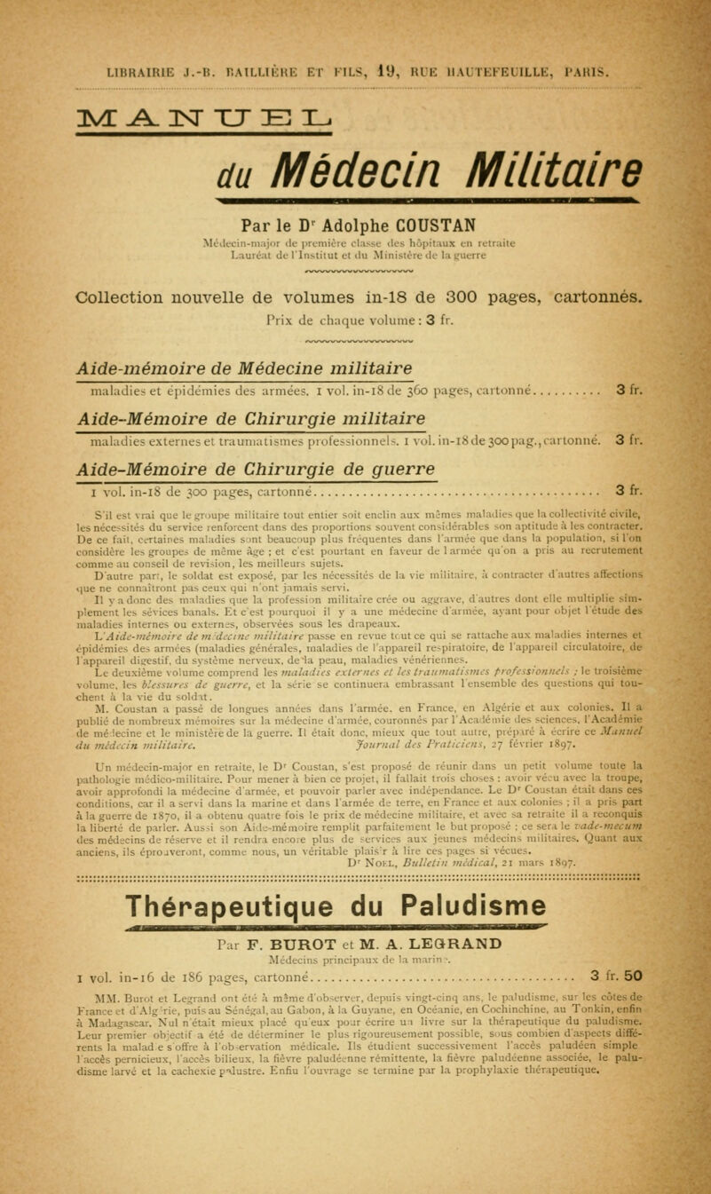 1^ ^^ T^r XJ e: 3L. du Médecin Militaire Par le D' Adolphe COUSTAN Méilecin-major de priniiirf clause ilcs hôpitaux en retraite Lauréat de l'Institut et du Ministère de la guerre Collection nouvelle de volumes m-18 de 300 pages, cartonnés. Prix de chaque volume : 3 fr. Aide-mémoire de Médecine militaire maladies et épidémies des armées. I vol. in-i8 de 360 pages, cartonné 3 fr. Aide-Mémoire de Chirurgie militaire maladie? externes et trauiiiausiiics [irofessioiiiiel-. I \'iil. in-lSde 300 pag.,cartonné. 3 fr. Aide-Mémoire de Chirurgie de guerre I vol. in-i8 de 300 pages, cartonné 3 fr. S'il est vrai que le fjroupe militaire tout entier soit enclin aux mimes mal.adies que la collectivité civile, les nécessités du service renforcent dans des proportions souvent considérables son aptitude à les contracter. De ce fait, certaines maladies s;)nt beaucoup plus fréquentes dans l'armée que dans la population, si l'on considère les groupes de même âge ; et c'est pourtant en faveur de 1 armée qu'on a pris au recrutement comme au conseil de révision, les meilleurs sujets. D'autre part, le soldat est exposé, par les nécessités de la vie militaire, à contracter d'autres affections iiue ne connaîtront pas ceux qui n'ont jamais servi. II y a donc des maladies que la profession militaire crée ou aggrave, d'autres dont elle multiplie sim- plement les sévices banals. Et c'est pourquoi il y a une médecine d'armée, ayant pour objet l'étude des maladies internes ou externes, observées sous les drapeaux. 'L'Aidc-niémoire de tn:decine militain passe en revue tr.utce qui se rattache aux maladies internes et épidémies des armées (maladies générales, maladies de l'appareil respiratoire, de l'appateil circulatoire, de l'appareil digestif, du système nerveux, deia peau, maladies vénériennes. Le deuxième volume comprend les maladies externes et les Iraitmatistnes professionnels ; le troisième volume, les blessures de guerre, et la série se continuera embrassant l'ensemble des questions qui tou- chent à la vie du soldit. M. Coustan a passé de longues années dans l'armée, en France, en Algérie et aux colonies. Il a publié de nombreux mémoires sur la médecine d'.armée, couronnés par l'Académie des sciences, l'Académie de mé iecine et le ministère de la guerre. Il était donc, mieux que tout autre, préparé à écrire ce Manuel du médecin militaire. Journal des Praticiens, 27 février 1897. Un médecin-major en retraite, le D' Coustan, s'est proposé de réunir dans un petit volume toute la pathologie médico-militaire. Pour mener à bien ce projet, il fallait trois choses : avoir vécu avec la troupe, avoir approfondi la médecine d'armée, et pouvoir p.arler avec indépendance. Le D' Coustan était dans ces conditions, car il a servi dans la marine et dans l'armée de terre, en France et aux colonies ; il a pris part à la guerre de 1870, il a obtenu quatre fois le prix de médecine militaire, et avec sa retraite il a reconquis la liberté de parler. Aussi son Aide-mémoire remplit parfaitement le but proposé ; ce sera le vade-mecum des médecins de réserve et il rendra encore plus de services aux jeunes médecins militaires. Quant aux anciens, ils éprojveront, comme nous, un véritable plais'r à lire ces pages si vécues. D' NoKL, Bulletin médical, 21 mars 1807. Thérapeutique du Paludisme Par F. BUROT et M. A. LEQRAND Médecins principiux de la marin ■. I vol. in-16 de 186 pages, cartonné 3 Ir. 50 MM. Burot et Legrand ont été à même d'observer, depuis vingt-cinq ans, le paludisme, sur les côtes de France et d'Alg'rie, puis au Sénégal, au Gabon, à la Guyane, en Océanie, en Cochinchine, au Tonkin, enfin à Madagascar. Nul n'était mieux placé qu'eux pour écrire un livre sur la thérapeutique du paludisme. Leur premier objectif a été de déterminer le plus rigoureusement possible, sous combien d'aspects diffé- rents la malad e s offre à l'ob-ervation médicale. Ils étudient successivement l'accès paludéen simple l'accès pernicieux, l'accès bilieux, la fièvre paludéenne rémittente, la fièvre paludéenne associée, le palu- disme larvé et la cachexie palustre. Enfiu l'ouvrage se termine par la prophylaxie thérapeutique.