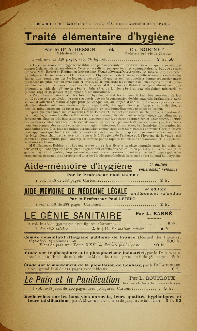 Traité élémentaire d'hygiène Par le D' A. BESSON et Cli. ROBINET Médecin militaire. Professeur au lycée de Chartres. I A'ol. in-8 de 248 pages, avec 76 figures 3 fr. 50 « La connaissance de l'hygiène constitue une part importante du fonds d'instruction que la société doit assurer à chacun de ses membres ». Cette phrase dit mieux que tous les commentaires le but que se sont ]5roposé MM. Besson et Robinet en écrivant leur Traité élémentaire d'hygiène. Le moyen le plus efficace de vulgariser la connaissance et l'observation de l'hygiène consiste à enseigner cette science aux enfants des écoles, aux jeunes gens des lycées, mais encore faut-il que les maîtres appelés à donner cet enseignement possèdent un guide sûr, un livre clair et précis, où ils puiseront les éléments de leurs leçons et qu'ils pour- ront mettre entre les mains des élèves. Le livre de MM. Besson et Robinet, rédigé conformément aux programmes officiels (28 janvier i8go, 15 juin 1891, 21 janvier 1893) et aux circulaires ministérielles (2 août 1895 et 30 janvier 1896) répond à ces indications. « Pour observer strictement les lois de l'hygiène, disent les auteurs, il faut être convaincu de leur utilité et une telle conviction ne prut s'acquérir que par la constatation de faits matériels irréfutables », aussi se sont-ils attachés à établir chaque principe, chaque loi, au moyen d'une ou plusieurs expériences bien choisies, absolument démonstratives ; le principe établi, des applications pratiques en sont déduites et décrites minutieusement de façon que l'utilisation en soit immédiatement possible au lecteur. Après quelques mois sur les microbes, MM. Besson et Robinet consacrent un chapitre à la question de l'eau potable, un autre à celle de l'air et de la respiration ; ils abordent ensuite l'étude des aliments et écrivent un chapitre très intéressant et fort documenté sur les boissons fermentées et l'alcoolisme. L'étude des maladies contagieuses occupe la seconde moitié du volume ; prenant le charbon comme type, les auteurs nous font comprendre en quoi consiste la contagion, l'infection, linoculation, la réceptivité, l'immunité, les vaccinations, etc. Les plus répandues des maladies contagieuses sont alors passées en revue. Chemin faisant nous apprenons que toutes ces maladies sont évitahles et un chapitre spécial nous enseigne les moyens de les éviter. Deux chapitres, encore, sont consacrés à l'hygiène de l'enfance et à l'hygiène de la vue, si mal connues du grand public, puis l'ouvrage se termine par de rapides notions sur l'organisation et la législation sanitaires en France. MM. Besson et Robinet ont fait une oeuvre utile ; leur livre a sa place marquée entre les mains de tous ceux qui sont appelés à enseigner l'hj'giène aux enfants des écoles ; bien plus il sera lu avec fruit par la grande majorité du public, trop souvent ignorant de ces questions importantes ; enfin il pourra guider les premiers pas de ceu.x qui se proposent d aborder 1 étude approfondie de la science qu'est aujourd'hui l'hygiène. Aide-mémoire d'hygiène 4 ' édition entièrement refondue Par le Professeur Paul LEFERT I vol. in-i8 de 288 pages. Cartonné 3 fr. AIDE-HIÉBIOIRE DE HIÉDECINE LÉGALE ,„„..rr„™T,„.!^ Par ie Professeur Paul LEFERT I vol. in-i8 de 288 pages. Cartonné. 3 fr. LE GÉNIE SANITAIRE ^^'t^±^^ 2 vol. in-i6 de 350 pages avec figures. Cartonné 8 fr. I. Là ville salubre 4 fr. | II. La maison saluhre 4 fr. Comité consultatif d'hygiène publique de France (Recueil des travaux), 1872-1896. 25 volumes in-8 230 fr. Vient de paraître : Tome XXV. — Franco par la poste 10 fr. Étude sur le phosphore et le phosphorisme industriel, par le D'' Arnaud, professeur à l'Ecole de médecine de Marseille, i vol. grand in-8 de 384 pages. 5 fr. Étude sur le mouvement delà population de Roubaix, par leD^FAlDiiERBE. I vol. grand in-8 de 257 pages avec tableaux 6 fr. Le Pain et la Paniricatlon p^r l. boutroux Mm%^ I v»>»« vv t.%* I Ki«cf cibf v« 1/cwrf 1 Professeur à la Faculté des stiences de BesaneoB. I vol. in-i8 Jésus de 400 pages, avec 50 figures. Cartonné 5 fr. Recherches sur les bons vins naturels, leurs qualités hygiéniques et