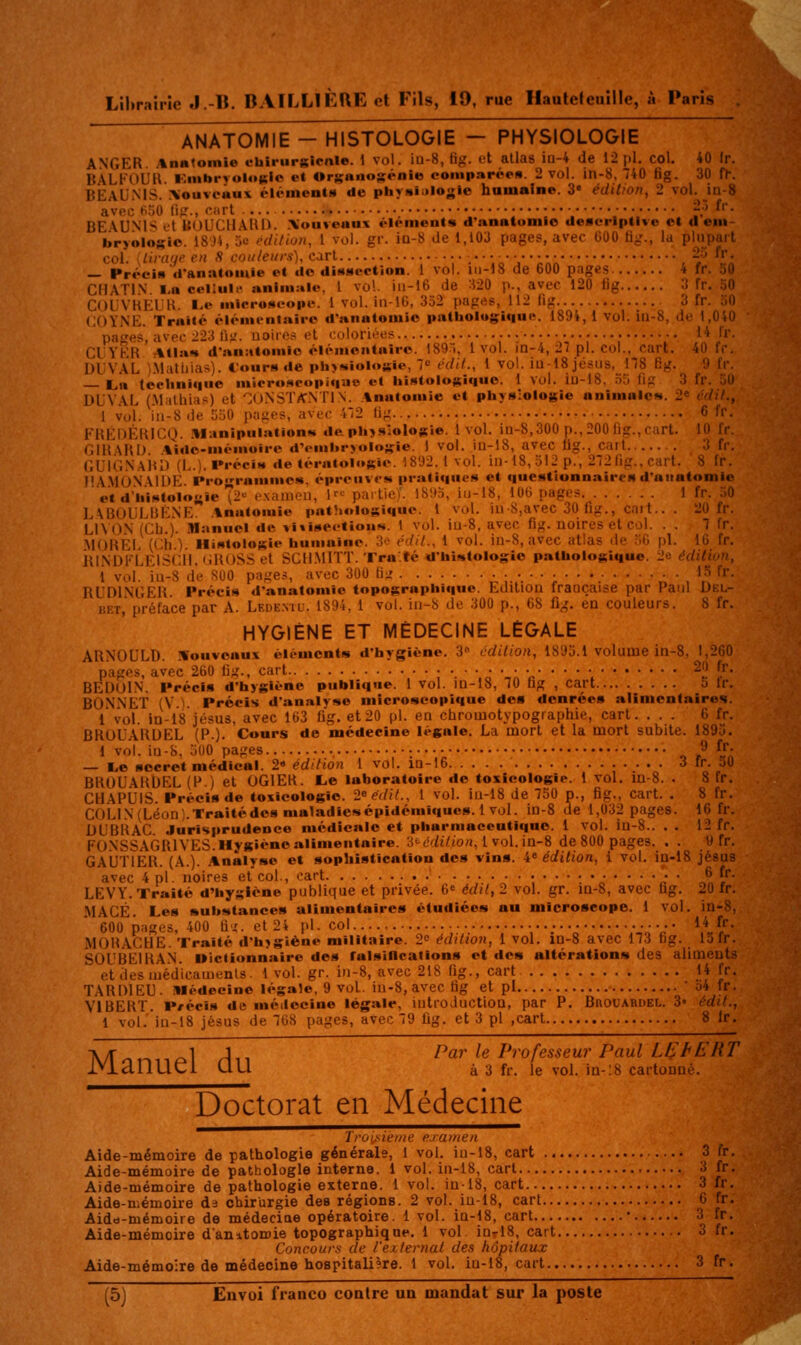 ANATOMIE - HISTOLOGIE — PHYSIOLOGIE ANGER. Anmomlo cbirupgicnle. 1 vol. iu-8, fig. et allas ia-4 de 12 pi. col. 40 Ir. BALFOUU. KiMbryologlc et Orsanosénio comparée». 2 vol. in-8, 740 6g. 30 fr. BEALNIS. :\ouvcttu\ éléincnls de physiijlogle humaine. 3« édition, 2 vol. jn-8 avec fioO li?., «-int :.' '^' BE\U.N'H L't UOUCIlAlll). Xouveous élément» d'anatomio deacrlptive el d eiii bryologie. 18J4, 5e édition, 1 vol. gr. iD-8 de 1,103 pages, avec GOO fi^;., la plupart col. {tiratje en S couleurs), cart •• .•••.„■•••;:: , -^ ^l' — PréciM (l'anntomie et do dissection. 1 vol. iii-18 de 600 pages 4 fr. 30 CIIATIN ■-« celltil.» animale. 1 vol. iu-16 de H20 p., avec 120 tig 3 fr. 30 CUUVKEl H. Le micro!»eopf. 1 vol. in-16, 352 pages, 112 fig 3 fr. 30 COYNE. Traité élémentaire d'anatomie pathologique. 1894, 1 vol. ia-8, de 1,040 pages, avec 223 fiy. uoiic.-* et coloriées 14 fr. CIYKR Atlaw dan:iton»io éléiiiciitniro. ISQ!, 1vol. in-4, 27 pi. col., cart. 40 fr. DUVAL i.Miittiias). Cours de phywiolosie, 7 édil., 1 vol. iu-18 Jésus. 178 Bg. 9 fr. — taw technique microscopique et histologique. 1 vol. iu-18, 35 fig 3 fr. 30 DUVAL (.Malhias) et '^O.NSTifNTlN. .tnatomie et physiologie animales. 2* édil., 1 vol. iii-8 de 550 pages, avec 472 lig 6 fr. FREHÉKICQ. .llanipuiation»* da physiologie. 1vol. in-8,300n., 200 fîg., cart. 10 fr niRARD %idc-mémoiro d'embryologie. 1 vol. in-18, avec tig., cart 3 fr. GUICNaIu) {!,.). IM-éciM de térntoli»gic. 1892.1 vol. iu-t8,ol2p., 272 fig., cart. 8 fr. MA.MONAIDE. Proramme«, épreuves pratiques et questionnaires d'anatomie et d'iiistoloyle T^'^ examon, 1 paitie). 1895, iu-18, lOG pages 1 fr. .M) LABOULUENE. .%natomie pathologique. 1 vol. iu 8,avec 30 fig., cait.. . 20 fr. L1\0N (CL.). Manuel de viiiseetious. 1 vol. iu-8, avec fig. noires et col. . . 7 fr. .MORÊL (cil.). Histologie humaine. 3o édil., 1 vol. in-8, avec atlas de .G pi. 16 fr. iu.\Dl''LEISCll, «iROSS et SCH.MITT. Tra'.té <lhi»tologie pathologique. 2e édilivu, i vol. iu-8 de SUO pages, avec 300 B:; • • • ■ , ^^ ''■ RUDl.NGFR Précis d'anatomie topographique. Edition française par Paul Del- i;i 1.' luiïïace par A. Lf.de.vil-. 1894, 1 vol. in-8 de 300 p., 68 fig. en couleurs. 8 fr. HYGIÈNE ET MÉDECINE LÉGALE Ali.NWLi.l). .Nouveaux élément» d'hygiène. 3'' cdilion, 1893.1 volume in-8, 1,260 pages, avec 260 lig., cart • ^2 ^ BEDOIN. FrécI» d'hygiène publique. 1 vol. in-18, 70 fig , cart 5 tr. BONNET (V.). Précis d'analyse microscopique des denrées alimentaires 1 voL in-18 Jésus, avec 163 fig. et20 pi. en chrouiotypographie, cart. ... G ir. BROUARUEL (P.). Cours de médecine légale. La mort et la mort subite. 1895. 1 vol. lu-8, 5U0 pages 9 fj- — l.e secret médical. 2» édition 1 vol. in-16 3 fr. 50 BRUUARbEL (P.) et OGIER. L,e laboratoire de toxicologie. 1 vol. m-8. . 8 fr. CHAPUIS. Précis de toxicologie. 2«é(til., l vol. iu-18 de 750 p., fig., cart. . 8 fr. COLl N (Léon). Traité des maladie» épidémiqucs. 1 vol. in-8 de 1,032 pages. 16 fr. DUBRAC. Jurisprudence médicale et pharmaccntiqno. 1 vol. in-8.. . . 12 fr. FONSSAGRIVES. Hygiène alimentaire. 3té,/j7(0/i, l vol. in-8 de 800 pages. . . 9 fr. GAUTIER. (A.). Analyse et sophistication des vin». 4« édition, i voL in-18 Jésus avec 4 pi. noires et col., oart 6 fr. LEVY. Traité d'hygiène publique et privée. 6« édit, 2 vol. gr. m-8, avec fig. 20 fr. •MACÉ. Les substance» alimentaires étudiées au micro»eope. 1 vol. in-^. 600 p;iges, 400 fij. et 24 pi. col •• 14 fr. .MORACHE. Traité d'hjgiène militaire. 2^ édition, 1 vol. in-8 avec 173 fig. 13 fr. SOUBEIRAN. Dictionnaire des falsillcatlon» et de» altération» des aliments etdesmédicamenls. 1 vol. gr. in-8, avec 218 fig., cart 14 fr. TARDIEU. Médecine légale, 9 vol. in.8, avec fig et pi o4 fr. ViBERT. P/écis de méilocine légale, introduction, par P. Buodardel. 3 édif., 1 vol.'iu-18 Jésus de 768 pages, avec 79 fig. et 3 pi ,cart 8 Ir. A/!-.,_ _1 J,- Par le Professeur Paul Ll^t EUT IVianUCi UU à 3 n-. le vol. In-lS cartonné. Doctorat en Médecine Trûi;fiiè/ne examen Aide-mémoire de pathologie générale, 1 vol. iu-18, cart .- 3 (V. Aide-mémoire de pathologie interne, i vol. in-18, cart 3 fr. Aide-mémoire de pathologie externe. 1 vol. in-18, cart 3 fr. Aide-mémoire d3 chirurgie des régions. 2 vol. in-18, cart 6 fr. Aidd-mémoire de médeciae opératoire. 1 vol. in-18, cart • ^i '^'^' Aide-mémoire danttomie topographique. 1 vol. iur 18, cart . 3 fr. Concours de l'externat des hôpitaux Aide-mémoire de médecine hoBpitaIi?re. 1 vol. in-18, cart 3 fr.