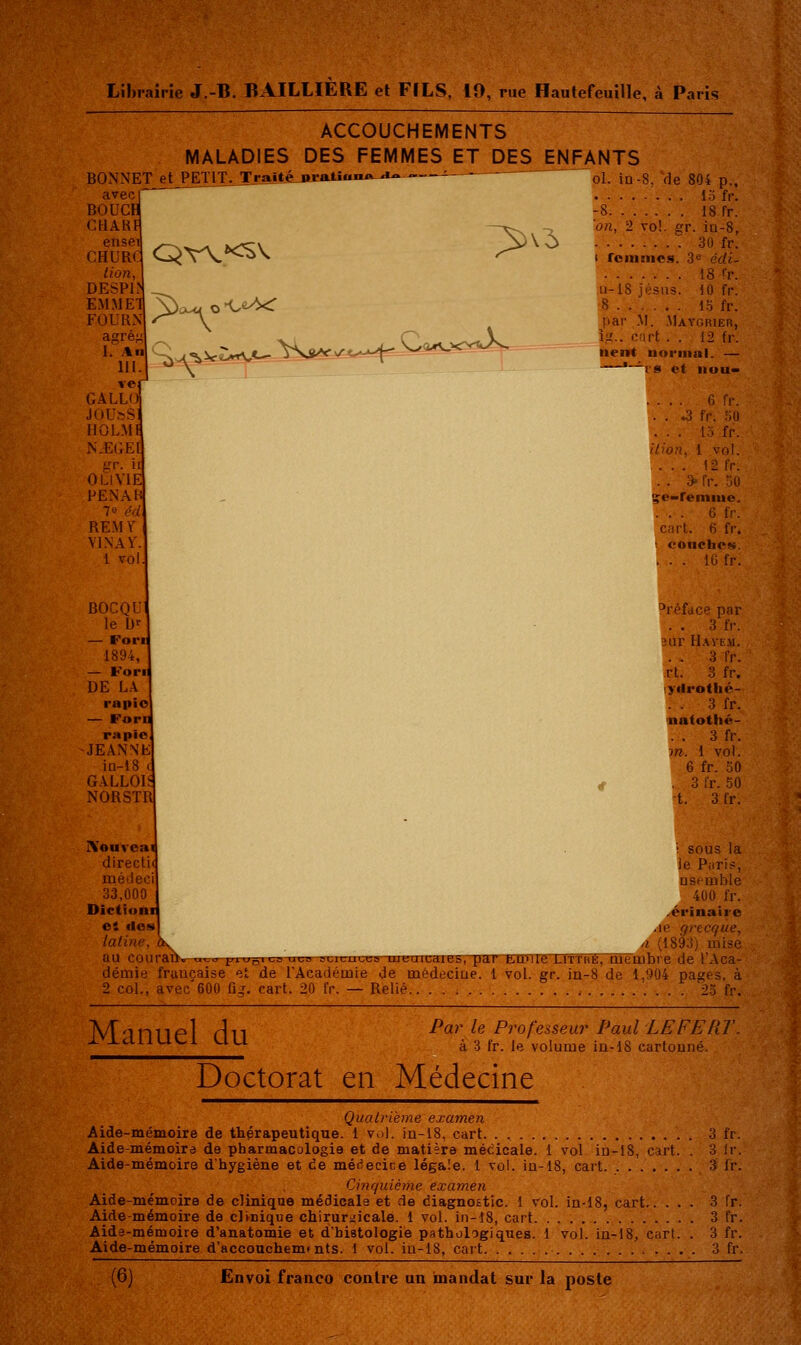 'W'UA Lîhiairîe J.-B. BAILLIÈRE et FILS, 10, rue Hautefeuille, à Paris ACCOUCHEMENTS MALADIES DES FEMMES ET DES ENFANTS ol. in-8, de 804 p., 15 fr. BONNET et PETIT avec BOUC CHAR ense CHUR lion, DESPI EM FOU agrê; 1. .\n 111. vc GALU JOU»S IJOLM N.E(;E gr OLIVIE FENAH 7 e éd REM Y VIN A Y. 1 vol. BOCQUl le D' — Forii 1894, — Fori DE LA rapi — Foru rapio JEANNE iu-18 ( GALLOIS NORSTR T r ai 14 J» r aiitt«-.A<»-- - - > vc> -8 18 fr. on, 2 vol. gr. in-8, 30 fr-: I roinnics. 3« cc/i- 18 h\ 11-18 jésiis. iO fr. 8 1.5 fr. par .M. .Maygrier, îg.. c.irt . . 12 fr. nent noriitni. — —*~^l'8 et IIUU- .... 6 fr. . . .-3 fr. .^U fr. ... \-2 fr. . . » fr. jQ $c»reniiue. .... 6 fr. cart. 6 fr. •■ OOIICfaC!«. . . . IG fr. ^réface par . . 3 fr. 3ar H.\yE.\i. . . 3 fr. rt. 3 fr. ydi'otlié- . . 3 fr. natotlié- . . 3 fr. m. 1 vol. 6 fr. 30 . 3 fr. 50 •t. 3 fr. IVouvoai . sous la directu je Puri?, médeci nseinble 33,000 400 fr. Dictîonij ..érinairo c4 dosi ,ie f/recque, latine, dK ,1 (1893) mise au coiirau:» ^^na^ jji%>„i\^a ui.a aunmcT;» iuBaicdie&,''pannrnreDfTuÉ, mtuibre de l'Aca- démie française et de l'Académie de médeciue. 1 vol. gr. in-8 de 1,904 pages, à 2 col., avec'600 fig. cart. 20 fr. — Relié , 2.5 fr. Manuel du Par le Professeur Paul LEFEPiT à 3 fr. le volume ia-18 cartonné. Doctorat en Médecine Qualrième examen Aide-mémoire de thérapeutique. 1 vol. in-18, cart. . , 3 fr. Aide-mémoira de pharmacologie et de matière médicale. 1 vol in-lS, cart. . 3 !r. Aide-mémoire d'hygiène et de médecice légale. 1 vol. in-18, cart 3 Ir. Cinquième examen Aide-mémoire de clinique médicale et de diagnostic. 1 vol. in-18, cart 3 fr. Aide-mémoire de clinique chirurgicale. 1 vol. in-î8, cart 3 fr. Aidô-mémoire d'anatomie et d'histologie pathologiques. 1 vol. in-18, curt. . 3 fr. Aide-mémoire d'accouchem»nts. 1 vol. iu-18, cart 3 fr.