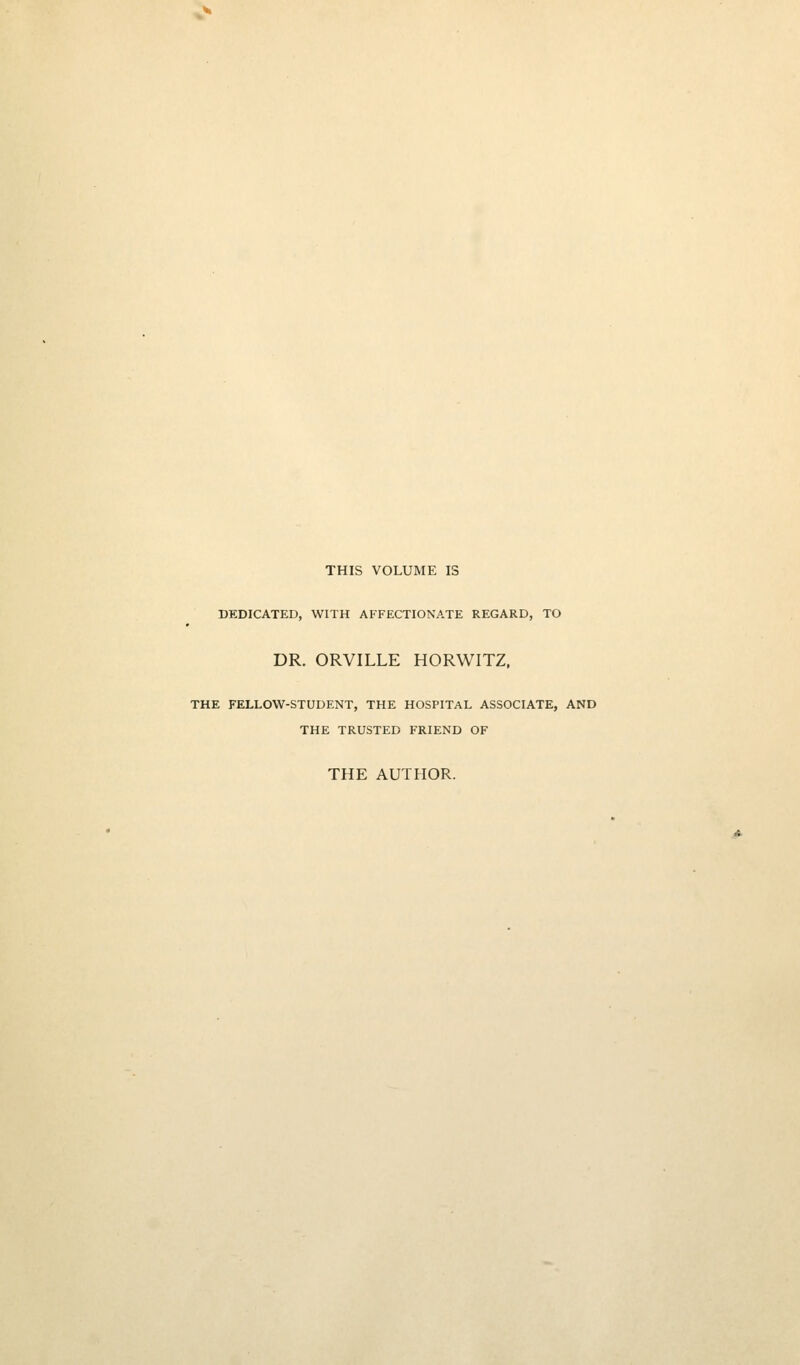 THIS VOLUME IS DEDICATED, WITH AFFECTIONATE REGARD, TO DR. ORVILLE HORWITZ, THE FELLOW-STUDENT, THE HOSPITAL ASSOCIATE, AND THE TRUSTED FRIEND OF THE AUTHOR.