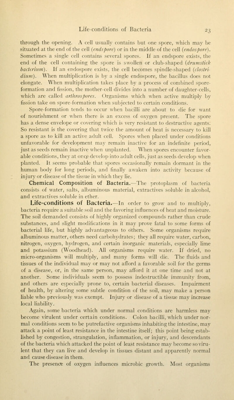through the opening. A cell usually contains but one spore, which may be situated at the end of the cell (endspore) or in the middle of the cell (endospore). Sometimes a single cell contains several spores. If an endspore exists, the end of the cell containing the spore is swollen or club shaped (drumstick bacterium). If an endospore exists, the cell becomes spindle-shaped (clostri dium). When multiplication is by a single endospore, the bacillus does not elongate. When multiplication takes place by a process of combined spore- formation and fission, the mother-cell divides into a number of daughter-cells, which are called arthrospores. Organisms which when active multiply by fission take on spore-formation when subjected to certain conditions. Spore-formation tends to occur when bacilli are about to die for want of nourishment or when there is an excess of oxygen present. The spore has a dense envelope or covering which is very resistant to destructive agents. So resistant is the covering that twice the amount of heat is necessarv to kill a spore as to kill an active adult cell. Spores when placed under conditions unfavorable for development may remain inactive for an indefinite period, just as seeds remain inactive when implanted. When spores encounter favor- able conditions, they at once develop into adult cells, just as seeds develop when planted. It seems probable that spores occasionally remain dormant in the human body for long periods, and finally awaken into activity because of injury or disease of the tissue in which they lie. Chemical Composition of Bacteria.—The protoplasm of bacteria consists of water, salts, albuminous material, extractives soluble in alcohol, and extractives soluble in ether. Life=conditions of Bacteria.—In order to grow and to multiply, bacteria require a suitable soil and the favoring influences of heat and moisture. The soil demanded consists of highly organized compounds rather than crude substances, and slight modifications in it may prove fatal to some forms of bacterial life, but highly advantageous to others. Some organisms require albuminous matter, others need carbohydrates; they all require water, carbon, nitrogen, oxygen, hydrogen, and certain inorganic materials, especially lime and potassium (Woodhead). All organisms require water. If dried, no micro-organisms will multiply, and many forms will die. The fluids and tissues of the individual may or may not afford a favorable soil for the germs of a disease, or, in the same person, may afford it at one time and not at another. Some individuals seem to possess indestructible immunity from, and others are especially prone to, certain bacterial diseases. Impairment of health, by altering some subtle condition of the soil, may make a person liable who previously was exempt. Injury or disease of a tissue mav increase local liability. Again, some bacteria which under normal conditions are harmless may become virulent under certain conditions. Colon bacilli, which under nor- mal conditions seem to be putrefactive organisms inhabiting the intestine, may attack a point of least resistance in the intestine itself; this point being estab- lished by congestion, strangulation, inflammation, or injury, and descendants of the bacteria which attacked the point of least resistance may become so viru- lent that they can live and develop in tissues distant and apparently normal and cause disease in them. The presence of oxygen influences microbic growth. Most organisms