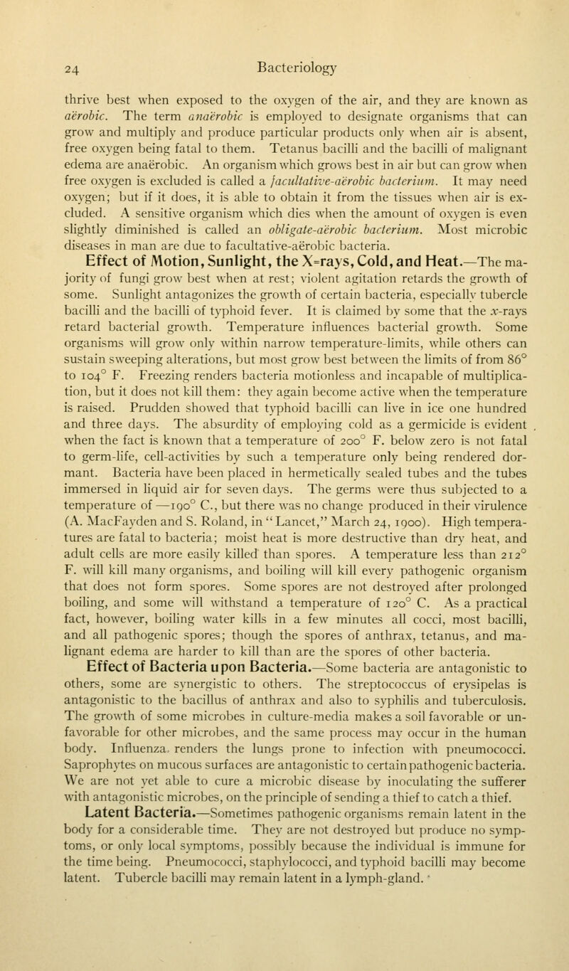 thrive best when exposed to the oxygen of the air, and they are known as aerobic. The term anaerobic is employed to designate organisms that can grow and multiply and produce particular products only when air is absent, free oxygen being fatal to them. Tetanus bacilli and the bacilli of malignant edema are anaerobic. An organism which grows best in air but can grow when free oxygen is excluded is called a facultative-aerobic bacterium. It may need oxygen; but if it does, it is able to obtain it from the tissues when air is ex- cluded. A sensitive organism which dies when the amount of oxygen is even slightly diminished is called an obligate-aerobic bacterium. Most microbic diseases in man are due to facultative-aerobic bacteria. Effect of Motion, Sunlight, the X=rays, Cold, and Heat.—The ma- jority of fungi grow best when at rest; violent agitation retards the growth of some. Sunlight antagonizes the growth of certain bacteria, especially tubercle bacilli and the bacilli of typhoid fever. It is claimed by some that the .r-rays retard bacterial growth. Temperature influences bacterial growth. Some organisms will grow only within narrow temperature-limits, while others can sustain sweeping alterations, but most grow best between the limits of from 86° to 1040 F. Freezing renders bacteria motionless and incapable of multiplica- tion, but it does not kill them: they again become active when the temperature is raised. Prudden showed that typhoid bacilli can live in ice one hundred and three days. The absurdity of employing cold as a germicide is evident when the fact is known that a temperature of 2000 F. below zero is not fatal to germ-life, cell-activities by such a temperature only being rendered dor- mant. Bacteria have been placed in hermetically sealed tubes and the tubes immersed in liquid air for seven days. The germs were thus subjected to a temperature of —1900 C, but there was no change produced in their virulence (A. MacFayden and S. Roland, in  Lancet, March 24, 1900). High tempera- tures are fatal to bacteria; moist heat is more destructive than dry heat, and adult cells are more easily killed than spores. A temperature less than 2120 F. will kill many organisms, and boiling will kill every pathogenic organism that does not form spores. Some spores are not destroyed after prolonged boiling, and some will withstand a temperature of 1200 C. As a practical fact, however, boiling water kills in a few minutes all cocci, most bacilli, and all pathogenic spores; though the spores of anthrax, tetanus, and ma- lignant edema are harder to kill than are the spores of other bacteria. Effect of Bacteria Upon Bacteria.—Some bacteria are antagonistic to others, some are synergistic to others. The streptococcus of erysipelas is antagonistic to the bacillus of anthrax and also to syphilis and tuberculosis. The growth of some microbes in culture-media makes a soil favorable or un- favorable for other microbes, and the same process may occur in the human body. Influenza, renders the lungs prone to infection with pneumococci. Saprophytes on mucous surfaces are antagonistic to certain pathogenic bacteria. We are not yet able to cure a microbic disease by inoculating the sufferer with antagonistic microbes, on the principle of sending a thief to catch a thief. Latent Bacteria.—Sometimes pathogenic organisms remain latent in the body for a considerable time. They are not destroyed but produce no symp- toms, or only local symptoms, possibly because the individual is immune for the time being. Pneumococci, staphylococci, and typhoid bacilli may become latent. Tubercle bacilli may remain latent in a lymph-gland.'