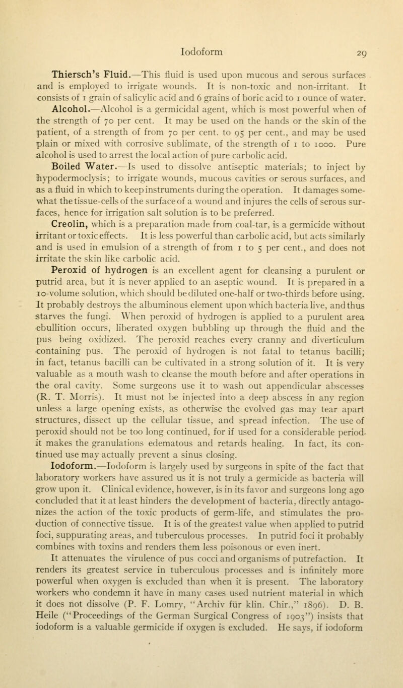 Thiersch's Fluid.—This fluid is used upon mucous and serous surfaces and is employed to irrigate wounds. It is non-toxic and non-irritant. It consists of 1 grain of salicylic acid and 6 grains of boric acid to 1 ounce of water. Alcohol.—Alcohol is a germicidal agent, which is most powerful when of the strength of 70 per cent. It may be used on the hands or the skin of the patient, of a strength of from 70 per cent, to 95 per cent., and may be used plain or mixed with corrosive sublimate, of the strength of 1 to 1000. Pure alcohol is used to arrest the local action of pure carbolic acid. Boiled Water.—Is used to dissolve antiseptic materials; to inject by hypodermoclysis; to irrigate wounds, mucous cavities or serous surfaces, and as a fluid in which to keep instruments during the operation. It damages some- what the tissue-cells of the surface of a wound and injures the cells of serous sur- faces, hence for irrigation salt solution is to be preferred. Creolin, which is a preparation made from coal-tar, is a germicide without irritant or toxic effects. It is less powerful than carbolic acid, but acts similarly and is used in emulsion of a strength of from 1 to 5 per cent., and does not irritate the skin like carbolic acid. Peroxid of hydrogen is an excellent agent for cleansing a purulent or putrid area, but it is never applied to an aseptic wound. It is prepared in a 10-volume solution, which should be diluted one-half or two-thirds before using. It probably destroys the albuminous element upon which bacteria live, and thus starves the fungi. When peroxid of hydrogen is applied to a purulent area ebullition occurs, liberated oxygen bubbling up through the fluid and the pus being oxidized. The peroxid reaches every cranny and diverticulum ■containing pus. The peroxid of hydrogen is not fatal to tetanus bacilli; in fact, tetanus bacilli can be cultivated in a strong solution of it. It is very valuable as a mouth wash to cleanse the mouth before and after operations in the oral cavity. Some surgeons use it to wash out appendicular abscesses (R. T. Morris). It must not be injected into a deep abscess in any region unless a large opening exists, as otherwise the evolved gas may tear apart structures, dissect up the cellular tissue, and spread infection. The use of peroxid should not be too long continued, for if used for a considerable period- it makes the granulations edematous and retards healing. In fact, its con- tinued use may actually prevent a sinus closing. Iodoform.—Iodoform is largely used by surgeons in spite of the fact that laboratory workers have assured us it is not truly a germicide as bacteria will grow upon it. Clinical evidence, however, is in its favor and surgeons long ago concluded that it at least hinders the development of bacteria, directly antago- nizes the action of the toxic products of germ-life, and stimulates the pro- duction of connective tissue. It is of the greatest value when applied to putrid foci, suppurating areas, and tuberculous processes. In putrid foci it probably combines with toxins and renders them less poisonous or even inert. It attenuates the virulence of pus cocci and organisms of putrefaction. It renders its greatest service in tuberculous processes and is infinitely more powerful when oxygen is excluded than when it is present. The laboratorv workers who condemn it have in many cases used nutrient material in which it does not dissolve (P. F. Lomrv, Archiv fur klin. Chir., 1S96). D. B. Heile (Proceedings of the German Surgical Congress of 1903) insists that iodoform is a valuable germicide if oxygen is excluded. He says, if iodoform