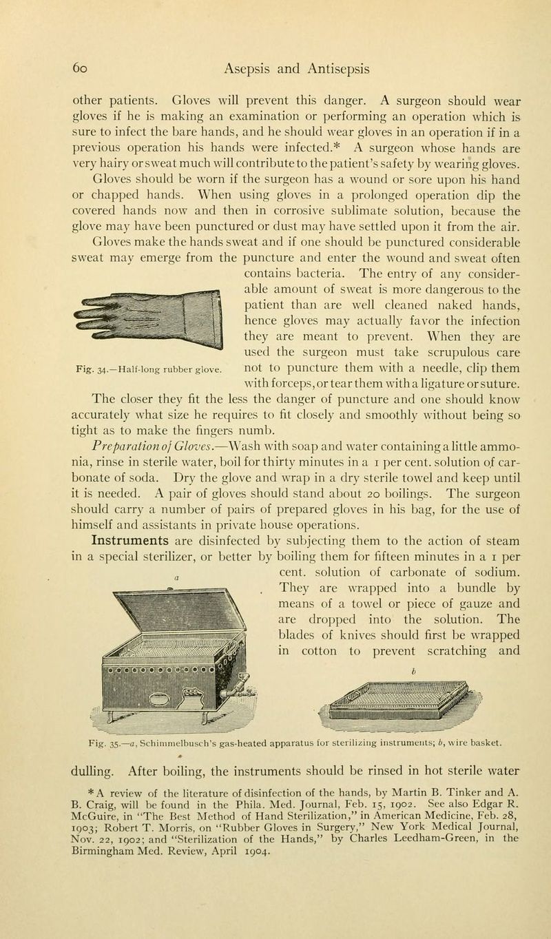 Fig. 34.—Half-long rubber glove. other patients. Gloves will prevent this danger. A surgeon should wear gloves if he is making an examination or performing an operation which is sure to infect the bare hands, and he should wear gloves in an operation if in a previous operation his hands were infected.* A surgeon whose hands are very hairy or sweat much will contribute to the patient's safety by wearing gloves. Gloves should be worn if the surgeon has a wound or sore upon his hand or chapped hands. When using gloves in a prolonged operation dip the covered hands now and then in corrosive sublimate solution, because the glove may have been punctured or dust may have settled upon it from the air. Gloves make the hands sweat and if one should be punctured considerable sweat may emerge from the puncture and enter the wound and sweat often contains bacteria. The entry of any consider- able amount of sweat is more dangerous to the patient than are well cleaned naked hands, hence gloves may actually favor the infection they are meant to prevent. When they are used the surgeon must take scrupulous care not to puncture them with a needle, clip them with forceps, or tear them with a ligature or suture. The closer they fit the less the danger of puncture and one should know accurately what size he requires to fit closely and smoothly without being so tight as to make the fingers numb. Preparation of Gloves.—Wash with soap and water containing a little ammo- nia, rinse in sterile water, boil for thirty minutes in a 1 per cent, solution of car- bonate of soda. Dry the glove and wrap in a dry sterile towel and keep until it is needed. A pair of gloves should stand about 20 boilings. The surgeon should carry a number of pairs of prepared gloves in his bag, for the use of himself and assistants in private house operations. Instruments are disinfected by subjecting them to the action of steam in a special sterilizer, or better by boiling them for fifteen minutes in a 1 per cent, solution of carbonate of sodium. a They are wrapped into a bundle by means of a towel or piece of gauze and are dropped into the solution. The blades of knives should first be wrapped in cotton to prevent scratching and -; Fig- 35-—. Schimmelbusch's gas-heated apparatus for sterilizing instruments; b, wire basket. dulling. After boiling, the instruments should be rinsed in hot sterile water *A review of the literature of disinfection of the hands, by Martin B. Tinker and A. B. Craig, will be found in the Phila. Med. Journal, Feb. 15, 1902. See also Edgar R. McGuire, in The Best Method of Hand Sterilization, in American Medicine, Feb. 28, 1903; Robert T. Morris, on Rubber Gloves in Surgery, New York Medical Journal, Nov. 22, 1902; and Sterilization of the Hands, by Charles Leedham-Green, in the Birmingham Med. Review, April 1904.