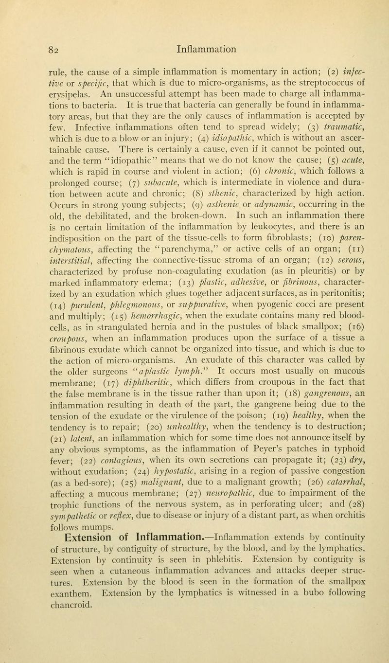 rule, the cause of a simple inflammation is momentary in action; (2) infec- tive or specific, that which is due to micro-organisms, as the streptococcus of erysipelas. An unsuccessful attempt has been made to charge all inflamma- tions to bacteria. It is true that bacteria can generally be found in inflamma- tory areas, but that they are the only causes of inflammation is accepted by few. Infective inflammations often tend to spread widely; (3) traumatic, which is due to a blow or an injury; (4) idiopathic, which is without an ascer- tainable cause. There is certainly a cause, even if it cannot be pointed out, and the term idiopathic means that we do not know the cause; (5) acute, which is rapid in course and violent in action; (6) chronic, which follows a prolonged course; (7) subacute, which is intermediate in violence and dura- tion between acute and chronic; (8) sthenic, characterized by high action. Occurs in strong young subjects; (9) asthenic or adynamic, occurring in the old, the debilitated, and the broken-down. In such an inflammation there is no certain limitation of the inflammation by leukocytes, and there is an indisposition on the part of the tissue-cells to form fibroblasts; (10) paren- chymatous, affecting the parenchyma, or active cells of an organ; (11) interstitial, affecting the connective-tissue stroma of an organ; (12) serous, characterized by profuse non-coagulating exudation (as in pleuritis) or by marked inflammatory edema; (13) plastic, adhesive, or fibrinous, character- ized by an exudation which glues together adjacent surfaces, as in peritonitis; (14) purulent, phlegmonous, or suppurative, when pyogenic cocci are present and multiply; (15) hemorrhagic, when the exudate contains many red blood- cells, as in strangulated hernia and in the pustules of black smallpox; (16) croupous, when an inflammation produces upon the surface of a tissue a fibrinous exudate which cannot be organized into tissue, and which is due to the action of micro-organisms. An exudate of this character was called by the older surgeons aplastic lymph. It occurs most usually on mucous membrane; (17) diphtheritic, which differs from croupous in the fact that the false membrane is in the tissue rather than upon it; (18) gangrenous, an inflammation resulting in death of the part, the gangrene being due to the tension of the exudate or the virulence of the poison; (19) healthy, when the tendency is to repair; (20) unhealthy, when the tendency is to destruction; (21) latent, an inflammation which for some time does not announce itself by any obvious symptoms, as the inflammation of Peyer's patches in typhoid fever; (22) contagious, when its own secretions can propagate it; (23) dry, without exudation; (24) hypostatic, arising in a region of passive congestion (as a bed-sore); (25) malignant, due to a malignant growth; (26) catarrhal, affecting a mucous membrane; (27) neuropathic, due to impairment of the trophic functions of the nervous system, as in perforating ulcer; and (28) sympathetic or reflex, due to disease or injury of a distant part, as when orchitis follows mumps. Extension of Inflammation.—Inflammation extends by continuity of structure, by contiguity of structure, by the blood, and by the lymphatics. Extension by continuity is seen in phlebitis. Extension by contiguity is seen when a cutaneous inflammation advances and attacks deeper struc- tures. Extension by the blood is seen in the formation of the smallpox exanthem. Extension by the lymphatics is witnessed in a bubo following chancroid.