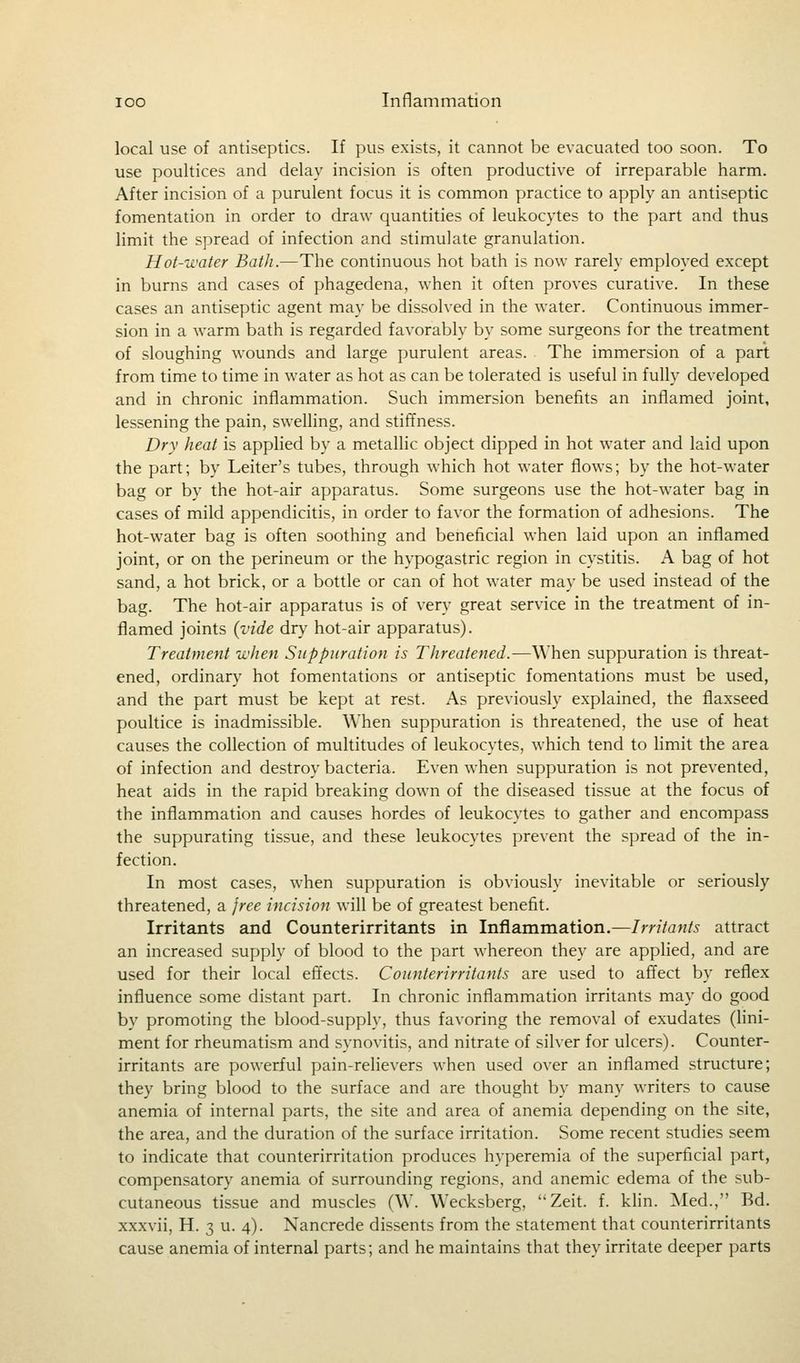 local use of antiseptics. If pus exists, it cannot be evacuated too soon. To use poultices and delay incision is often productive of irreparable harm. After incision of a purulent focus it is common practice to apply an antiseptic fomentation in order to draw quantities of leukocytes to the part and thus limit the spread of infection and stimulate granulation. Hot-water Bath.—The continuous hot bath is now rarely employed except in burns and cases of phagedena, when it often proves curative. In these cases an antiseptic agent may be dissolved in the water. Continuous immer- sion in a warm bath is regarded favorably by some surgeons for the treatment of sloughing wounds and large purulent areas. The immersion of a part from time to time in water as hot as can be tolerated is useful in fully developed and in chronic inflammation. Such immersion benefits an inflamed joint, lessening the pain, swelling, and stiffness. Dry heat is applied by a metallic object dipped in hot water and laid upon the part; by Leiter's tubes, through which hot water flows; by the hot-water bag or by the hot-air apparatus. Some surgeons use the hot-water bag in cases of mild appendicitis, in order to favor the formation of adhesions. The hot-water bag is often soothing and beneficial when laid upon an inflamed joint, or on the perineum or the hypogastric region in cystitis. A bag of hot sand, a hot brick, or a bottle or can of hot water may be used instead of the bag. The hot-air apparatus is of very great service in the treatment of in- flamed joints {vide dry hot-air apparatus). Treatment when Suppuration is Threatened.—When suppuration is threat- ened, ordinary hot fomentations or antiseptic fomentations must be used, and the part must be kept at rest. As previously explained, the flaxseed poultice is inadmissible. When suppuration is threatened, the use of heat causes the collection of multitudes of leukocytes, which tend to limit the area of infection and destroy bacteria. Even when suppuration is not prevented, heat aids in the rapid breaking down of the diseased tissue at the focus of the inflammation and causes hordes of leukocytes to gather and encompass the suppurating tissue, and these leukocytes prevent the spread of the in- fection. In most cases, when suppuration is obviously inevitable or seriously threatened, a free incision will be of greatest benefit. Irritants and Counterirritants in Inflammation.—Irritants attract an increased supply of blood to the part whereon they are applied, and are used for their local effects. Counterirritants are used to affect by reflex influence some distant part. In chronic inflammation irritants may do good by promoting the blood-supply, thus favoring the removal of exudates (lini- ment for rheumatism and synovitis, and nitrate of silver for ulcers). Counter- irritants are powerful pain-relievers when used over an inflamed structure; they bring blood to the surface and are thought by many writers to cause anemia of internal parts, the site and area of anemia depending on the site, the area, and the duration of the surface irritation. Some recent studies seem to indicate that counterirritation produces hyperemia of the superficial part, compensatory anemia of surrounding regions, and anemic edema of the sub- cutaneous tissue and muscles (W. Wecksberg, Zeit. f. klin. Med., Bd. xxxvii, H. 3 u. 4). Nancrede dissents from the statement that counterirritants cause anemia of internal parts; and he maintains that they irritate deeper parts
