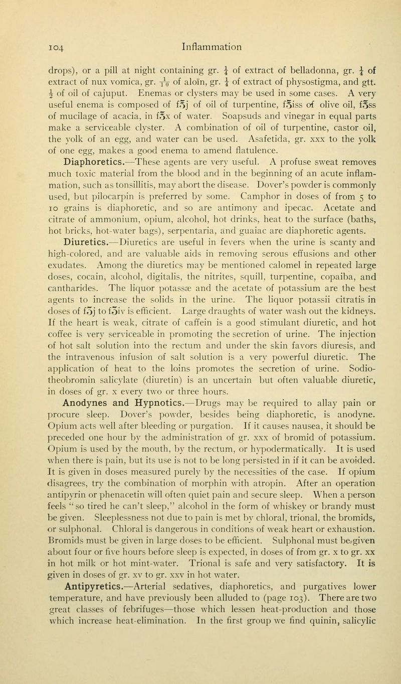 drops), or a pill at night containing gr. | of extract of belladonna, gr. \ of extract of nux vomica, gr. Yt of aloin, gr. \ of extract of physostigma, and gtt. \ of oil of cajuput. Enemas or clysters may be used in some cases. A very useful enema is composed of i%\ of oil of turpentine, fSiss of olive oil, fSss of mucilage of acacia, in f§x of water. Soapsuds and vinegar in equal parts make a serviceable clyster. A combination of oil of turpentine, castor oil, the yolk of an egg, and water can be used. Asafetida, gr. xxx to the yolk of one egg, makes a good enema to amend flatulence. Diaphoretics.—These agents are very useful. A profuse sweat removes much toxic material from the blood and in the beginning of an acute inflam- mation, such as tonsillitis, may abort the disease. Dover's powder is commonly used, but pilocarpin is preferred by some. Camphor in doses of from 5 to 10 grains is diaphoretic, and so are antimony and ipecac. Acetate and citrate of ammonium, opium, alcohol, hot drinks, heat to the surface (baths, hot bricks, hot-water bags), serpentaria, and guaiac are diaphoretic agents. Diuretics.—Diuretics are useful in fevers when the urine is scanty and high-colored, and are valuable aids in removing serous effusions and other exudates. Among the diuretics may be mentioned calomel in repeated large doses, cocain, alcohol, digitalis, the nitrites, squill, turpentine, copaiba, and cantharides. The liquor potassae and the acetate of potassium are the best agents to increase the solids in the urine. The liquor potassii citratis in doses of foj to foiv is efficient. Large draughts of water wash out the kidneys. If the heart is weak, citrate of caffein is a good stimulant diuretic, and hot coffee is very serviceable in promoting the secretion of urine. The injection of hot salt solution into the rectum and under the skin favors diuresis, and the intravenous infusion of salt solution is a very powerful diuretic. The application of heat to the loins promotes the secretion of urine. Sodio- theobromin salicylate (diuretin) is an uncertain but often valuable diuretic, in doses of gr. x every two or three hours. Anodynes and Hypnotics.—Drugs may be required to allay pain or procure sleep. Dover's powder, besides being diaphoretic, is anodyne. Opium acts well after bleeding or purgation. If it causes nausea, it should be preceded one hour by the administration of gr. xxx of bromid of potassium. Opium is used by the mouth, by the rectum, or hypodermatically. It is used when there is pain, but its use is not to be long persisted in if it can be avoided. It is given in doses measured purely by the necessities of the case. If opium disagrees, try the combination of morphin with atropin. After an operation antipyrin or phenacetin will often quiet pain and secure sleep. When a person feels so tired he can't sleep, alcohol in the form of whiskey or brandy must be given. Sleeplessness not due to pain is met by chloral, trional, the bromids, or sulphonal. Chloral is dangerous in conditions of weak heart or exhaustion. Bromids must be given in large doses to be efficient. Sulphonal must be given about four or five hours before sleep is expected, in doses of from gr. x to gr. xx in hot milk or hot mint-water. Trional is safe and very satisfactory. It is given in doses of gr. xv to gr. xxv in hot water. Antipyretics.—Arterial sedatives, diaphoretics, and purgatives lower temperature, and have previously been alluded to (page 103). There are two great classes of febrifuges—those which lessen heat-production and those which increase heat-elimination. In the first group we find quinin, salicylic