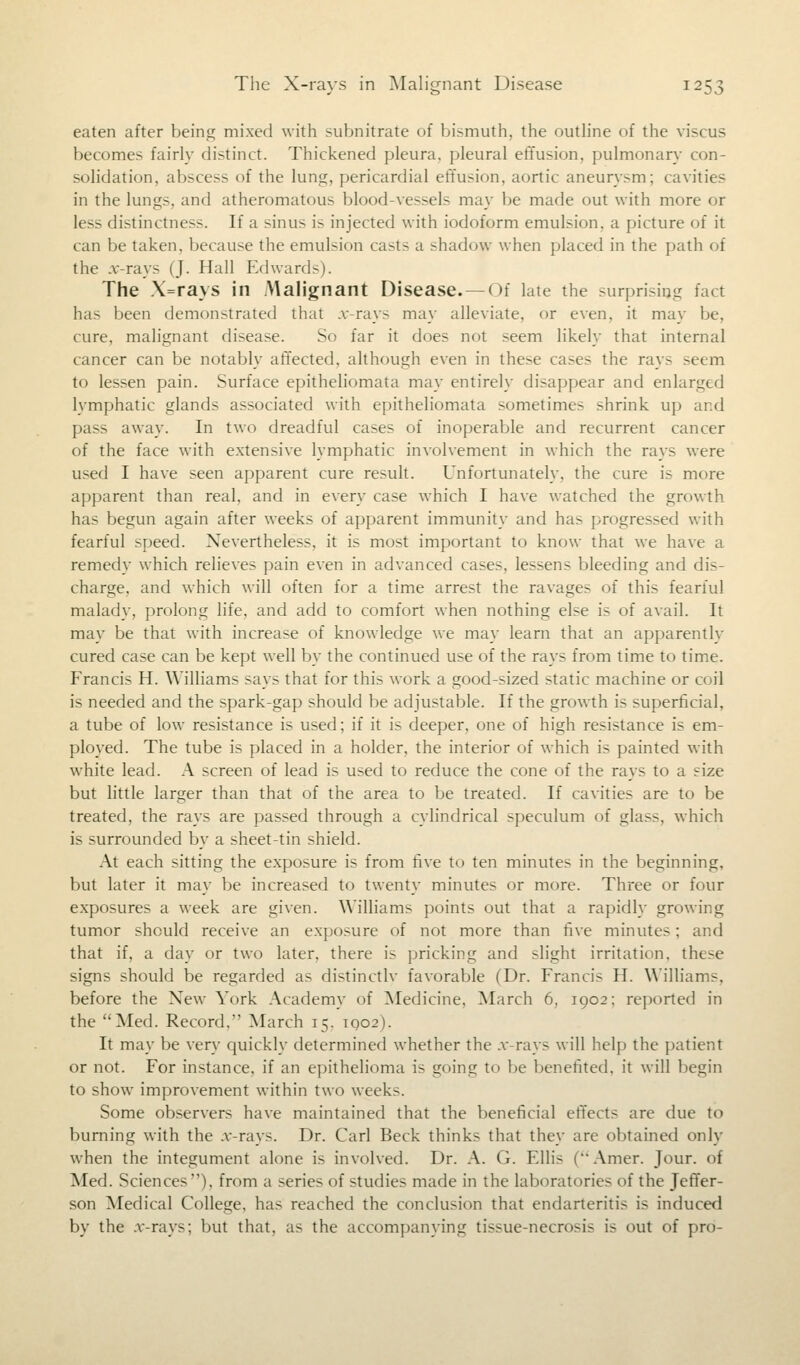 eaten after being mixed with subnitrate of bismuth, the outline of the viscus becomes fairly distinct. Thickened pleura, pleural effusion, pulmonary con- solidation, abscess of the lung, pericardial effusion, aortic aneurysm; cavities in the lungs, and atheromatous blood-vessels may be made out with more or less distinctness. If a sinus is injected with iodoform emulsion, a picture of it can be taken, because the emulsion casts a shadow when placed in the path of the .v-rays (J. Hall Edwards). The X=rays in Malignant Disease. —Of late the surprising fact has been demonstrated that .v-rays may alleviate, or even, it may be, cure, malignant disease. So far it does not seem likely that internal cancer can be notably affected, although even in these cases the rays seem to lessen pain. Surface epitheliomata may entirely disappear and enlarged lymphatic glands associated with epitheliomata sometimes shrink up and pass away. In two dreadful cases of inoperable and recurrent cancer of the face with extensive lymphatic involvement in which the rays were used I have seen apparent cure result. Unfortunately, the cure is more apparent than real, and in every case which I have watched the growth has begun again after weeks of apparent immunity and has progressed with fearful speed. Nevertheless, it is most important to know that we have a remedy which relieves pain even in advanced cases, lessens bleeding and dis- charge, and which will often for a time arrest the ravages of this fearful malady, prolong life, and add to comfort when nothing else is of avail. It may be that with increase of knowledge we may learn that an apparently cured case can be kept well by the continued use of the rays from time to time. Francis H. Williams says that for this work a good-sized static machine or coil is needed and the spark-gap should be adjustable. If the growth is superficial, a tube of low resistance is used; if it is deeper, one of high resistance is em- ployed. The tube is placed in a holder, the interior of which is painted with white lead. A screen of lead is used to reduce the cone of the rays to a size but little larger than that of the area to be treated. If cavities are to be treated, the rays are passed through a cylindrical speculum of glass, which is surrounded by a sheet-tin shield. At each sitting the exposure is from five to ten minutes in the beginning, but later it may be increased to twenty minutes or more. Three or four exposures a week are given. Williams points out that a rapidly growing tumor should receive an exposure of not more than five minutes; and that if, a day or two later, there is pricking and slight irritation, these signs should be regarded as distinctly favorable (Dr. Francis II. Williams, before the New York Academy of Medicine, March 6, 1002; reported in the Med. Record. March 15, 1Q02). It may be very quickly determined whether the .v-rays will help the patient or not. For instance, if an epithelioma is going to be benefited, it will begin to show improvement within two weeks. Some observers have maintained that the beneficial effects are due to burning with the .v-rays. Dr. Carl Beck thinks that they are obtained only when the integument alone is involved. Dr. A. G. Ellis (Amer. Jour, of Med. Sciences), from a series of studies made in the laboratories of the Jeffer- son Medical College, has reached the conclusion that endarteritis is induced by the .v-rays; but that, as the accompanying tissue-necn»is is out of pro-