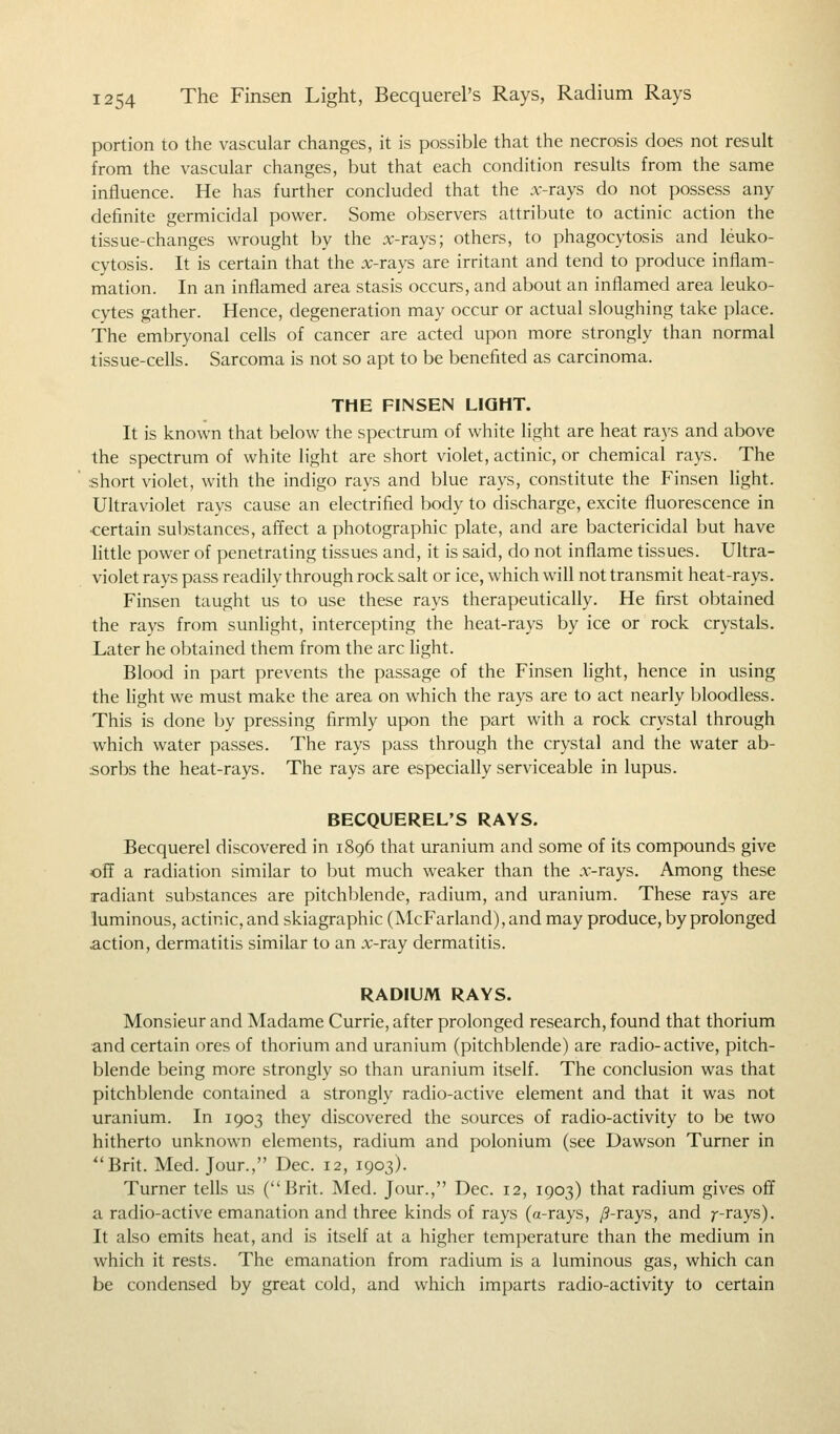 portion to the vascular changes, it is possible that the necrosis does not result from the vascular changes, but that each condition results from the same influence. He has further concluded that the x-rays do not possess any definite germicidal power. Some observers attribute to actinic action the tissue-changes wrought by the x-rays; others, to phagocytosis and leuko- cytosis. It is certain that the x-rays are irritant and tend to produce inflam- mation. In an inflamed area stasis occurs, and about an inflamed area leuko- cytes gather. Hence, degeneration may occur or actual sloughing take place. The embryonal cells of cancer are acted upon more strongly than normal tissue-cells. Sarcoma is not so apt to be benefited as carcinoma. THE FINSEN LIGHT. It is known that below the spectrum of white light are heat rays and above the spectrum of white light are short violet, actinic, or chemical rays. The ■short violet, with the indigo rays and blue rays, constitute the Finsen light. Ultraviolet rays cause an electrified body to discharge, excite fluorescence in •certain substances, affect a photographic plate, and are bactericidal but have little power of penetrating tissues and, it is said, do not inflame tissues. Ultra- violet rays pass readily through rock salt or ice, which will not transmit heat-rays. Finsen taught us to use these rays therapeutically. He first obtained the rays from sunlight, intercepting the heat-rays by ice or rock crystals. Later he obtained them from the arc light. Blood in part prevents the passage of the Finsen light, hence in using the light we must make the area on which the rays are to act nearly bloodless. This is done by pressing firmly upon the part with a rock crystal through which water passes. The rays pass through the crystal and the water ab- sorbs the heat-rays. The rays are especially serviceable in lupus. BECQUEREL'S RAYS. Becquerel discovered in 1896 that uranium and some of its compounds give off a radiation similar to but much weaker than the x-rays. Among these radiant substances are pitchblende, radium, and uranium. These rays are luminous, actinic, and skiagraphic (McFarland),and may produce, by prolonged .action, dermatitis similar to an x-ray dermatitis. RADIUM RAYS. Monsieur and Madame Currie, after prolonged research, found that thorium and certain ores of thorium and uranium (pitchblende) are radio-active, pitch- blende being more strongly so than uranium itself. The conclusion was that pitchblende contained a strongly radio-active element and that it was not uranium. In 1903 they discovered the sources of radio-activity to be two hitherto unknown elements, radium and polonium (see Dawson Turner in Brit. Med. Jour., Dec. 12, 1903). Turner tells us (Brit. Med. Jour., Dec. 12, 1903) that radium gives off a radio-active emanation and three kinds of rays (a-rays, /?-rays, and 7--rays). It also emits heat, and is itself at a higher temperature than the medium in which it rests. The emanation from radium is a luminous gas, which can be condensed by great cold, and which imparts radio-activity to certain