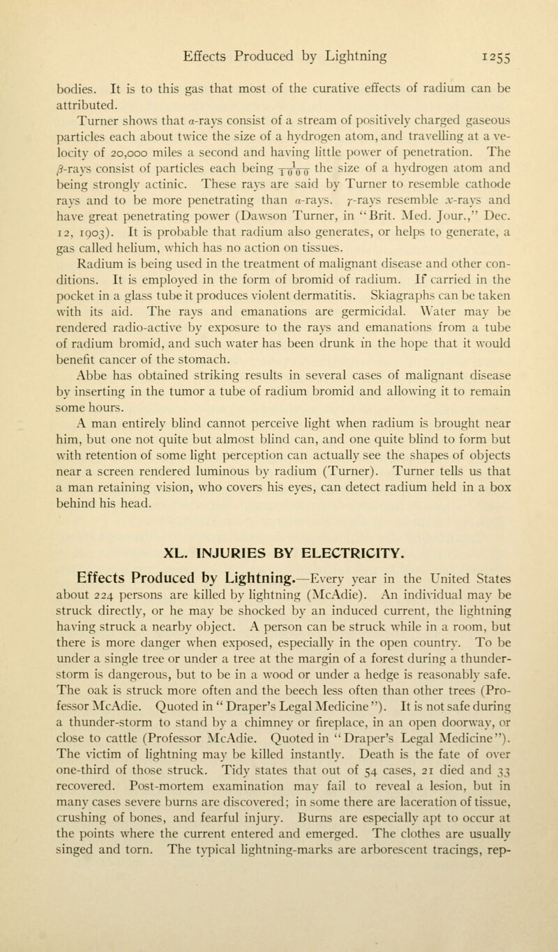 bodies. It is to this gas that most of the curative effects of radium can be attributed. Turner shows that o-rays consist of a stream of positively charged gaseous particles each about twice the size of a hydrogen atom, and travelling at a ve- locity of 20,000 miles a second and having little power of penetration. The /?-rays consist of particles each being yoVo tne s^ze °^ a hydrogen atom and being strongly actinic. These rays are said by Turner to resemble cathode rays and to be more penetrating than a-rays. ?--rays resemble .r-rays and have great penetrating power (Dawson Turner, in ''Brit. Med. Jour., Dec. 12, 1903). It is probable that radium also generates, or helps to generate, a gas called helium, which has no action on tissues. Radium is being used in the treatment of malignant disease and other con- ditions. It is employed in the form of bromid of radium. If carried in the pocket in a glass tube it produces violent dermatitis. Skiagraphs can be taken with its aid. The rays and emanations are germicidal. Water may be rendered radio-active by exposure to the rays and emanations from a tube of radium bromid, and such water has been drunk in the hope that it would benefit cancer of the stomach. Abbe has obtained striking results in several cases of malignant disease by inserting in the tumor a tube of radium bromid and allowing it to remain some hours. A man entirely blind cannot perceive light when radium is brought near him, but one not quite but almost blind can, and one quite blind to form but with retention of some light perception can actually see the shapes of objects near a screen rendered luminous by radium (Turner). Turner tells us that a man retaining vision, who covers his eyes, can detect radium held in a box behind his head. XL. INJURIES BY ELECTRICITY. Effects Produced by Lightning.—Every year in the United States about 224 persons are killed by lightning (McAdie). An individual may be struck directly, or he may be shocked by an induced current, the lightning having struck a nearby object. A person can be struck while in a room, but there is more danger when exposed, especially in the open country. To be under a single tree or under a tree at the margin of a forest during a thunder- storm is dangerous, but to be in a wood or under a hedge is reasonably safe. The oak is struck more often and the beech less often than other trees (Pro- fessor McAdie. Quoted in Draper's Legal Medicine ). It is not safe during a thunder-storm to stand by a chimney or fireplace, in an open doorway, or close to cattle (Professor McAdie. Quoted in Draper's Legal Medicine). The victim of lightning may be killed instantly. Death is the fate of over one-third of those struck. Tidy states that out of 54 cases, 21 died and 33 recovered. Post-mortem examination may fail to reveal a lesion, but in many cases severe burns are discovered; in some there are laceration of tissue, crushing of bones, and fearful injury. Burns are especially apt to occur at the points where the current entered and emerged. The clothes are usually singed and torn. The typical lightning-marks are arborescent tracings, rep-