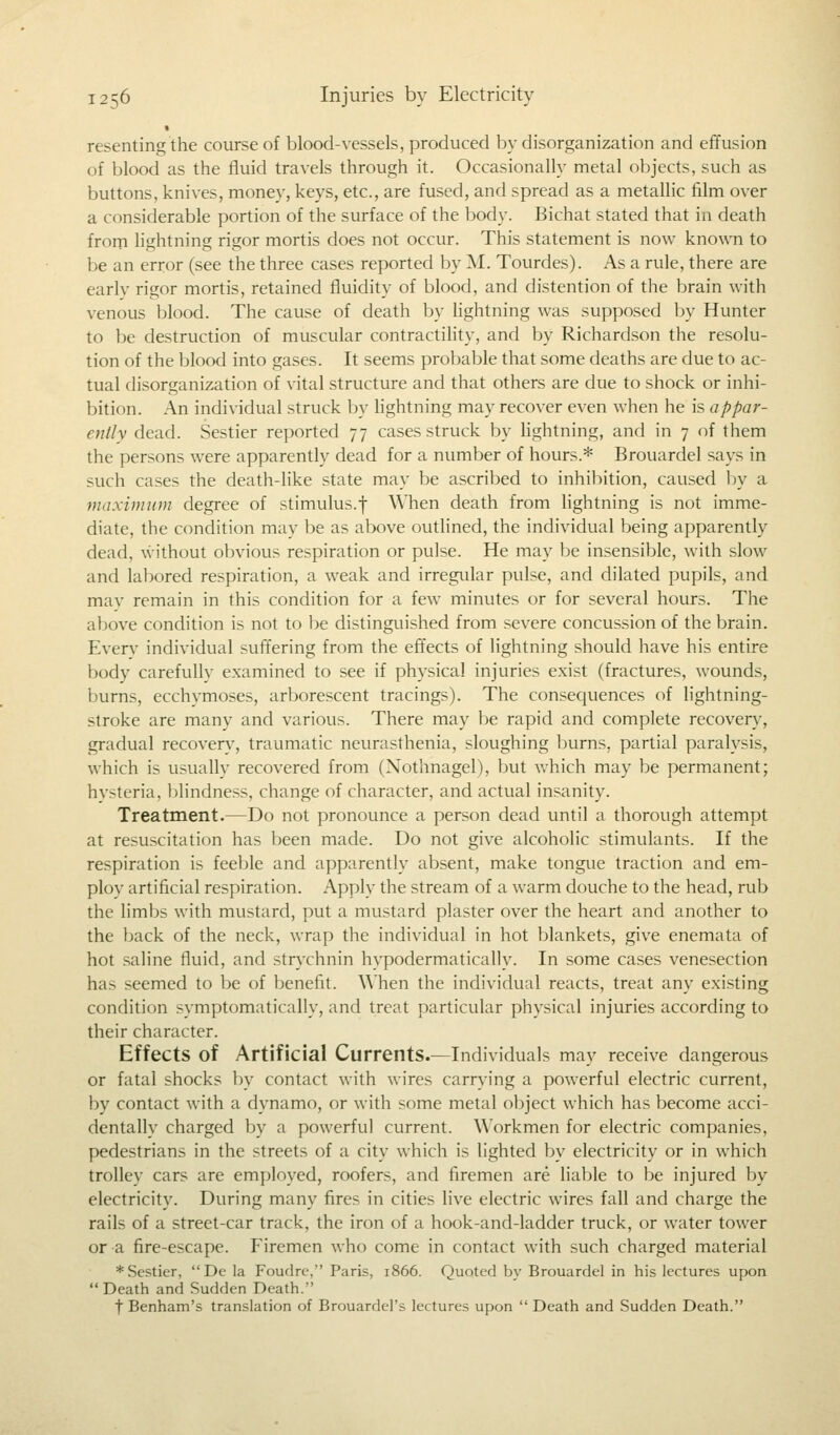 « resenting the course of blood-vessels, produced by disorganization and effusion of blood as the fluid travels through it. Occasionally metal objects, such as buttons, knives, money, keys, etc., are fused, and spread as a metallic film over a considerable portion of the surface of the body. Bichat stated that in death from lightning rigor mortis does not occur. This statement is now known to be an error (see the three cases reported by M. Tourdes). As a rule, there are early rigor mortis, retained fluidity of blood, and distention of the brain with venous blood. The cause of death by lightning was supposed by Hunter to be destruction of muscular contractility, and by Richardson the resolu- tion of the blood into gases. It seems probable that some deaths are due to ac- tual disorganization of vital structure and that others are due to shock or inhi- bition. An individual struck by lightning may recover even when he is appar- ently dead. Sestier reported 77 cases struck by lightning, and in 7 of them the persons were apparently dead for a number of hours.* Brouardel says in such cases the death-like state may be ascribed to inhibition, caused by a maximum degree of stimulus.f When death from lightning is not imme- diate, the condition may be as above outlined, the individual being apparently dead, without obvious respiration or pulse. He may be insensible, with slow and labored respiration, a weak and irregular pulse, and dilated pupils, and may remain in this condition for a few minutes or for several hours. The above condition is not to be distinguished from severe concussion of the brain. Every individual suffering from the effects of lightning should have his entire body carefullv examined to see if physical injuries exist (fractures, wounds, burns, ecchymoses, arborescent tracings). The consequences of lightning- stroke are many and various. There may be rapid and complete recovery, gradual recoverv, traumatic neurasthenia, sloughing burns, partial paralysis, which is usually recovered from (Nothnagel), but which may be permanent; hvsteria, blindness, change of character, and actual insanity. Treatment.—Do not pronounce a person dead until a thorough attempt at resuscitation has been made. Do not give alcoholic stimulants. If the respiration is feeble and apparently absent, make tongue traction and em- ploy artificial respiration. Apply the stream of a warm douche to the head, rub the limbs with mustard, put a mustard plaster over the heart and another to the back of the neck, wrap the individual in hot blankets, give enemata of hot saline fluid, and strychnin hypodermatically. In some cases venesection has seemed to be of benefit. When the individual reacts, treat any existing condition symptomatically, and treat particular physical injuries according to their character. Effects of Artificial Currents.—Individuals may receive dangerous or fatal shocks by contact with wires carrying a powerful electric current, by contact with a dynamo, or with some metal object which has become acci- dentally charged by a powerful current. Workmen for electric companies, pedestrians in the streets of a city which is lighted by electricity or in which trolley cars are employed, roofers, and firemen are liable to be injured by electricity. During many fires in cities live electric wires fall and charge the rails of a street-car track, the iron of a hook-and-ladder truck, or water tower or a fire-escape. Firemen who come in contact with such charged material * Sestier, De la Foudre, Paris, 1866. Quoted by Brouardel in his lectures upon Death and Sudden Death. f Benham's translation of Brouardel's lectures upon Death and Sudden Death.