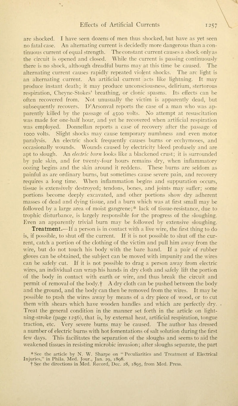 Effects of Artificial Currents 125; are shocked. I have seen dozens of men thus shocked, but have as yet seen no fatal case. An alternating current is decidedly more dangerous than a con- tinuous current of equal strength. The constant current causes a shock only as the circuit is opened and closed. While the current is passing continuously there is no shock, although dreadful burns may at this time be caused. The alternating current causes rapidly repeated violent shocks. The arc light is an alternating current. An artificial current acts like lightning. It may produce instant death; it may produce unconsciousness, delirium, stertorous respiration, Cheyne-Stokes' breathing, or clonic spasms. Its effects can be often recovered from. Not unusually the victim is apparently dead, but subsequently recovers. D'Arsonval reports the case of a man who was ap- parently killed by the passage of 4500 volts. No attempt at resuscitation was made for one-half hour, and yet he recovered when artificial respiration was employed. Donnellan reports a case of recover}' after the passage of 1000 volts. Slight shocks may cause temporary numbness and even motor paralysis. An electric shock frequently causes burns or ecchymoses, and occasionally wounds. Wounds caused by electricity bleed profusely and are apt to slough. An electric burn looks like a blackened crust; it is surrounded by pale skin, and for twenty-four hours remains dry, when inflammatory oozing begins and the skin around it reddens. These burns are seldom as painful as are ordinary burns, but sometimes cause severe pain, and recovery requires a long time. When inflammation begins and suppuration occurs, tissue is extensively destroyed; tendons, bones, and joints may suffer; some portions become deeply excavated, and other portions show dry adherent masses of dead and dying tissue, and a burn which was at first small may be followed by a large area of moist gangrene;* lack of tissue-resistance, due to trophic disturbance, is largely responsible for the progress of the sloughing. Even an apparently trivial burn may be followed by extensive sloughing. Treatment.—If a person is in contact with a live wire, the first thing to do is, if possible, to shut off the current. If it is not possible to shut off the cur- rent, catch a portion of the clothing of the victim and pull him away from the wire, but do not touch his body with the bare hand. If a pair of rubber gloves can be obtained, the subject can be moved with impunity and the wires can be safely cut. If it is not possible to drag a person away from electric wires, an individual can wrap his hands in dry cloth and safely lift the portion of the body in contact with earth or wire, and thus break the circuit and permit of removal of the body.| A dry cloth can be pushed between the body and the ground, and the body can then be removed from the wires. It may be possible to push the wires away by means of a dry piece of wood, or to cut them with shears which have wooden handles and which are perfectly dry. Treat the general condition in the manner set forth in the article on light- ning-stroke (page 1256), that is, by external heat, artificial respiration, tongue traction, etc. Very severe burns may be caused. The author has dressed a number of electric burns with hot fomentations of salt solution during the first few days. This facilitates the separation of the sloughs and seems to aid the weakened tissues in resisting microbic invasion; after sloughs separate, the part * See the article by N. W. Sharpe on Peculiarities and Treatment of Electrical Injuries, in Phila. Med. Jour., Jan. 29, 1898. f See the directions in Med. Record, Dec. 28, 1895, from Med. Press.