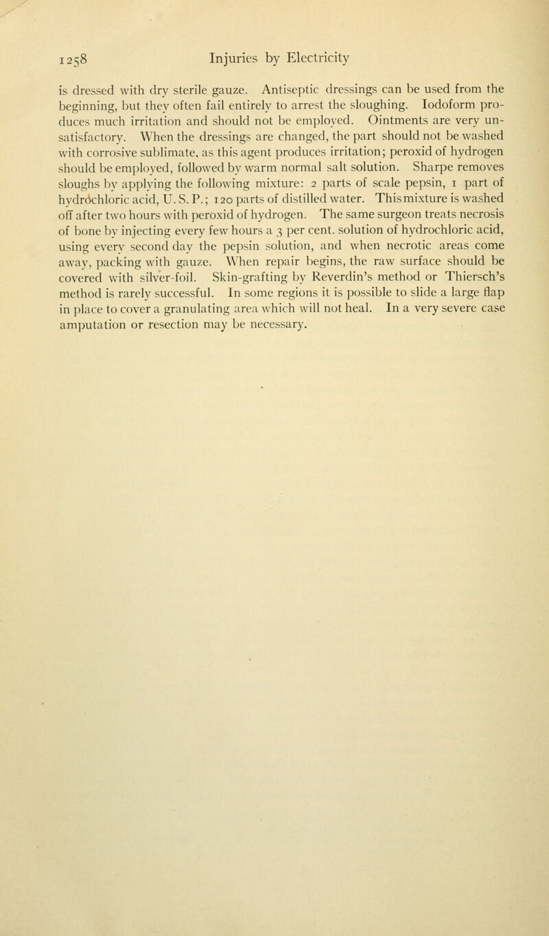 is dressed with dry sterile gauze. Antiseptic dressings can be used from the beginning, but they often fail entirely to arrest the sloughing. Iodoform pro- duces much irritation and should not be employed. Ointments are very un- satisfactory. When the dressings are changed, the part should not be washed with corrosive sublimate, as this agent produces irritation; peroxid of hydrogen should be employed, followed by warm normal salt solution. Sharpe removes sloughs by applying the following mixture: 2 parts of scale pepsin, 1 part of hydrochloric acid, U. S. P.; 120 parts of distilled water. This mixture is washed off after two hours with peroxid of hydrogen. The same surgeon treats necrosis of bone by injecting every few hours a 3 per cent, solution of hydrochloric acid, using every second day the pepsin solution, and when necrotic areas come away, packing with gauze. When repair begins, the raw surface should be covered with silver-foil. Skin-grafting by Reverdin's method or Thiersch's method is rarely successful. In some regions it is possible to slide a large flap in place to cover a granulating area which will not heal. In a very severe case amputation or resection may be necessary.