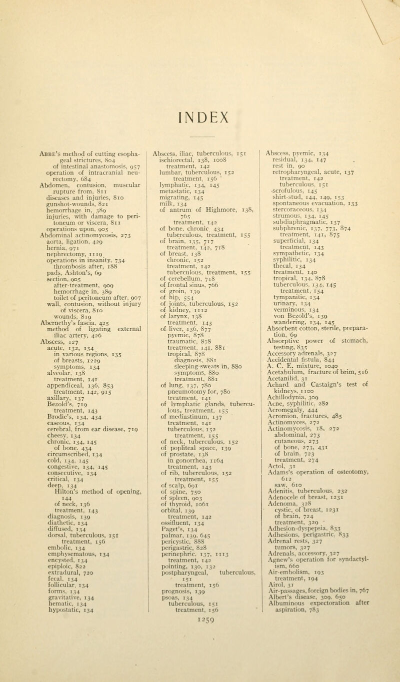 INDEX Abbe's method of cutting esopha- geal strictures, 804 of intestinal anastomosis, 957 operation of intracranial neu- rectomy, 684 Abdomen, contusion, muscular rupture from, 811 diseases and injuries, 810 gunshot-wounds, 821 hemorrhage in, 389 injuries, with damage to peri- toneum or viscera, 811 operations upon, 905 Abdominal actinomycosis, 273 aorta, ligation, 429 hernia, 971 nephrectomy, n 19 operations in insanity, 734 thrombosis after, 188 pads, Ashton's, 69 section, 905 after-treatment, 909 hemorrhage in, 389 toilet of peritoneum after, 007 wall, contusion, without injury of viscera, 810 wounds, 819 Abernethy's fascia, 425 method of ligating external iliac artery, 426 Abscess, 127 acute, 132, 134 in various regions, 135 of breasts, 1229 symptoms, 134 alveolar. 138 treatment, 141 appendiceal, 136, 853 treatment, 142, 915 axillary, 137 Bezold's, 719 treatment, 143 Brodie's, 134, 434 caseous, 134 cerebral, from ear disease, 719 cheesy, 134 chronic, 134, 145 of bone. 434 circumscribed, 134 cold, 134. 145 congestive, 134, 145 consecutive, 134 critical, 134 deep, 134 Hilton's method of opening, 144 of neck, 136 treatment, 143 diagnosis, 139 diathetic, 134 diffused, 134 dorsal, tuberculous, 151 treatment, 156 embolic, 134 emphysematous, 134 encysted, 134 epiploic, 822 extradural, 720 fecal, 134 follicular. 134 forms. 1^4 gravitative, 134 hematic, 134 hypostatic, 134 Abscess, iliac, tuberculous, 151 ischiorectal, 138, 1008 treatment, 142 lumbar, tuberculous, 152 treatment. 156 lymphatic, 134, 145 metastatic, 134 migrating, 145 milk, 134 of antrum of Highmore, 138, 76s treatment, 142 of bone, chronic 434 tuberculous, treatment, 155 of brain, 135, 717 treatment, 142, 718 of breast, 138 chronic, 152 treatment, 142 tuberculous, treatment, 155 of cerebellum, 718 of frontal sinus, 766 of groin, 139 f'f hip, 554 of joints, tuberculous, 152 of kidney, 1112 of larynx, 138 treatment, 143 of liver, 136, 877 pyemic, 878 traumatic, 878 treatment, 141, 881 tropical, 878 diagnosis, 881 sleeping-sweats in, 880 symptoms, 880 treatment, 881 of lung, 137, 780 pneumotomy for, 780 treatment, 141 of lymphatic glands, tubercu- lous, treatment, 155 of mediastinum, 137 treatment, 141 tuberculous, 152 treatment, 155 of neck, tuberculous, 152 of popliteal space, 139 of prostate, 138 in gonorrhea, 1164 treatment. 143 of rib, tuberculous, 152 treatment, 155 of scalp, 691 of spine, 750 of spleen, 903 of thyroid, 1061 orbital, 139 treatment, 142 ossifluent, 134 Paget's, 134 palmar, 139. 645 pericystic, 888 perigastric, 828 perinephric. 137, 1113 treatment, 142 pointing, 130, 132 postpharyngeal, tuberculous 151 treatment, 156 prognosis, 139 psoas, 134 tuberculous, 151 treatment, 156 1259 Abscess, pyemic, 134 residual, 134, 147 rest in, 90 retropharyngeal, acute, 137 treatment, 142 tuberculous, 151 •scrofulous, 145 shirt-stud, 144, 149, 153 spontaneous evacuation, 133 stercoraceous, 134 strumous, 134, 145 subdiaphragmatic, 137 subphrenic, 137, 773, 874 treatment, 141, 875 superficial, 134 treatment, 143 sympathetic, 134 syphilitic, 134 thecal, 134 treatment. 140 tropical, 134, 878 tuberculous, 134, 145 treatment, 154 tympanitic, 134 urinary, 134 verminous, 134 von Bezold's, 139 wandering, 134, 145 Absorbent cotton, sterile, piepara- tion, 69 Absorptive power of stomach, testing, 835 Accessory adrenals, 327 Accidental fistula, 844 A. C. E. mixture, 1040 Acetabulum, fracture of brim, 516 Acetanilid, 31 Achard and Castaign's test of kidneys. 1100 Achillodynia, 309 Acne, syphilitic. 282 Acromegaly, 444 Acromion, fractures, 485 Actinomyces, 272 Actinomycosis, 18, 272 abdominal, 273 cutaneous, 273 of bone, 273, 431 of brain. 723 treatment, 274 Actol, 31 Adams's operation of osteotomy, 612 saw, 610 Adenitis, tuberculous, 232 Adenocele of breast, 1231 Adenoma, 328 cystic, of breast, 1231 of brain, 724 treatment, 320 Adhesion-dyspepsia, 833 Adhesions, perigastric, 833 Adrenal rests, 327 tumors, 327 Adrenals, accessory. 3? 7 Agnew's operation for syndactyl- ism, 660 Air-embolism, 193 treatment, 194 Airol. 31 Air-passages, foreign bodies in, 767 Albert's disease, 309. 650 Albuminous expectoration after aspiration, 783