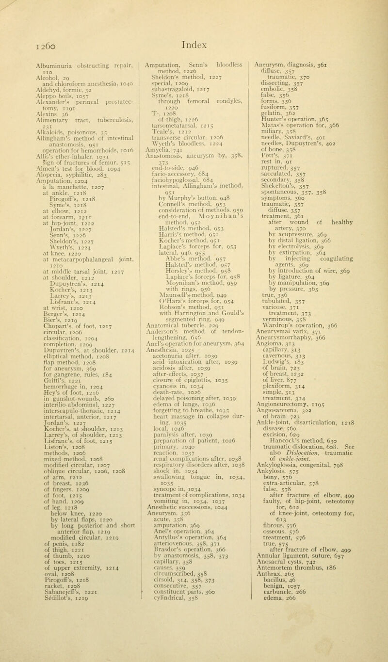 Albuminuria obstructing repair. no Alcohol. 20 and chloroform anesthesia, 1040 Aldehyd. formic. 32 Aleppo boils, 1057 Alexander's perineal prostatec- tomy, 1191 Alexins 36 Alimentary tract, tuberculosis, Alkaloids, poisonous. - 5 Allingham's method of intestinal anastomosis. 051 operation for hemorrhoids, 1016 Allis's ether-inhaler. 1031 Sign of fractures of femur, 515 Almen's test for blood. 1094 Alopecia, syphilitic, 283 Amputation, 1204 a la manchette, 1207 at ankle. 1218 Pirogoff's, 1218 Syme's, 1218 at elbow, 1212 at forearm, 1211 at hip-joint, 1222 Jordan's, 1227 Senn's. 1226 Sheldon's, 1227 Wyeth's. 1224 at knee. 1220 at metacarpophalangeal joint, 1210 at middle tarsal joint, 1217 at shoulder, 1212 Dupuvtren's, 1214 Kocher's, 1213 Larrey's. 1213 Li-franc's, 1214 at wrist, 1210 Berger's, 1214 Bier's, 1210 Chopart's. of foot, 1217 circular, 1206 classification, 1204 completion. 1200 Dupuytren's. at shoulder, 1214 elliptical method. 1208 flap method, 1208 for aneurysm, 36g for gangrene, rules. 184 Gritti's, 1221 hemorrhage in, 1204 Hey's of foot, 1216 in gunshot-wounds, 260 interilio-abdominal. 1227 interscapulo-thoracic, 1214 intertarsal, anterior, 1217 Jordan's. 1227 Kocher's, at shoulder. 1213 Larrey's, of shoulder, 1213 Lisfranc's, of foot, 1215 Liston's, 1208 methods, 1206 mixed method, 1208 modified circular, 1207 oblique circular, 1206, 1208 of arm, 1212 of breast, 1236 of fingers, 1209 of foot, 1215 of hand. 1209 of leg, 1218 below knee, 1220 by lateral flaps. 1220 by long posterior and short anterior flap. 1219 modified circular, 1210 of penis, 1182 of thigh. 1221 of thumb. 1210 of toes, 1215 of upper extremity, 1214 oval, 1208 Pirogoff's, 1218 racket, 1208 Sabanejeff's, 1221 Sedillot's, 1219 Amputation, Senn's bloodless method, 1226 Sheldon's method, 1227 special, 1200 subastragaloid, 1217 Syme's, 1218 through femoral condyles, T2 20 T-. 1208 of thigh, 1226 tarsometatarsal, 1215 Teale's, 1212 transverse circular, 1206 Wyeth's bloodless, 1224 Amyelia, 741 Anastomosis, aneurysm by, 358, 373 end-to-side, 946 facio-accessory. 684 faciohypoglossal, 684 intestinal, Allingham's method, 951 by Murphy's button. 948 Council's method, 053 consideration of methods. 959 end-to-end, Moynihan's method, 952 Halsted's method, 953 Harris's method. 951 Kocher's method. 951 Laplace's forceps for, 953 lateral. 946. 955 Abbe's method. 957 Halsted's method. o7 Horsley's method. 958 Laplace's forceps for, 958 Moynihan's method, 959 with rings, 956 Maunsell's method. 949 O'Hara's forceps for, 954 Robson's method, 951 with Harrington and Gould's segmented ring. 949 Anatomical tubercle, 229 Anderson's method of tendon- lengthening, 656 Anel's operation for aneurysm, 364 Anesthesia, 1025 acetonuria after, 1039 acid intoxication after, 1039 acidosis after, 1039 after-effects. 1037 closure of epiglottis, 1035 cyanosis in, 1034 death-rate, 1026 delayed poisoning after, 1039 edema of lungs, 1036 forgetting to breathe. 103 s heart massage in collapse dur- ing, 1035 local. 1046 paralysis after, 1039 preparation of patient, 1026 primary. 1040 reaction. 1037 renal complications after, 1038 respiratory disorders after, 1038 shock in, 1034 swallowing tongue in, 1034, 103s syncope in. 1034 treatment of complications, 1034 vomiting in, 1034. 1037 Anesthetic successions, 1044 Aneurysm. 356 acute, 358 amputation. 369 Anel's operation. 364 Antyllus's operation, 364 arteriovenous. 358. 371 Brasdor's operation, 366 by anastomosis, 358, 373 capillary, 358 causes, 359 circumscribed, 358 cirsoid, ^14, 358, 373 consecutive, 357 constituent parts, 360 cylindrical, 358 Aneurysm, diagnosis, 361 diffuse, 357 traumatic, 370 dissecting, 357 embolic, 358 false, 356 forms, 336 fusiform, 357 gelatin. 362 Hunter's operation. 365 Matas's operation for, 366 miliary. ^ 58 needle. Saviard's. 401 needles, Dupuytren's, 402 of bone. 3 58 Pott's. 371 rest in. 91 ruptured, 357 sacculated, 357 secondary. 358 Shekelton's. 357 spontaneous, 357, 358 symptoms, 360 traumatic, 357 diffuse. 357 treatment, 361 after wound of healthy artery, 370 by acupressure, 369 by distal ligation, 366 by electrolysis, 369 by extirpation. 364 by injecting coagulating agents. 369 by introduction of wire, 369 by ligature. 364 by manipulation, 369 by pressure, 363 true. 356 tubulated, 357 varicose, 371 treatment. 373 verminous, 358 Wardrop's operation, 366 Aneurysmal varix, 371 Aneurysmorrhaphy, 366 Angioma, 313 capillary. 313 cavernous, 313 Ludwig's, 183 of brain. 72? of breast, 1232 of liver. 877 plexiform, 314 simple, 313 treatment. 314 Angioneurectomy, 1195 Angiosarcoma, 322 of brain 723 Ankle-joint, disarticulation, 1218 disease. 560 excision, 629 Hancock's method, 630 traumatic dislocation, 608. See also Dislocation, traumatic of ankle-joint. Ankyloglossia, congenital, 798 Ankylosis. 575 bony, 576 extra-articular, 578 false. 578 after fracture of elbow, 499 faulty, of hip-joint, osteotomy for, 612 of knee-joint, osteotomy for, 613 fibrous. 576 osseous. 576 treatment, 576 true, 575 after fracture of elbow, 499 Annular ligament, suture, 657 Anosacral cysts, 742 Antemortem thrombus, 186 Anthrax, 265 bacillus, 46 benign, 1057 carbuncle, 266 edema. 266