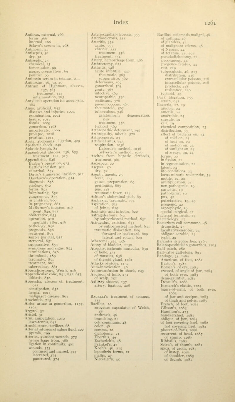 Anthrax, external, 266 forms, 266 internal. 266 Sclavo's serum in, 268 Antinosin, 31 Antisepsis, 50 dry. ;j Antiseptic. 25 chemical, 25 fomentation, 00 gauze, preparation. 60 poultice, gg Antitoxin serum in tetanus. 211 Antitoxins, 30 Antrum of Highmore, abscess, I37i 763 treatment. 142 inflammati' in Antyllus's operation for aneurysm. - Anus, artificial. 843 diseases and injuries, 1004 examination, 1004 fissure. 1012 fistula, icog gonorrhea, 116S imperforate, 1009 prolapse, 1018 pruritus. 1011 Aorta, abdominal, ligation. 42g Apathetic shock, 240 Aplastic lymph, 82 Appendiceal abscess. 136. 853 treatment. 142. 915 Appendicitis. - - Barker's operation. 913 Battle's incision, gn catarrhal. 852 Davis's transverse incision, 911 Dawbarn's operation. 914 diagnosis. 858 forms. B j - fulminating, S52 gangrenous, 853 in children, 860 in pregnancy. 86 r McBumey's incision, 910 point. 840, J55 obliterative ■ operation, 910 mortality after, 916 pathology, 830 prognosis. 856 recurrent, 853 simple parietal, 832 stercoral, 851 suppurative. 853 symptoms and signs, 853 terminations, 856 thrombosis. 189 traumatic. 851 treatment, 861 tuberculous, 861 Appendicostomy. Weir's. 916 Appendicular colic, 851, 852, 853 lithia-. Appendix, abscess of, treatment, 01- constipation, J52 hernia. 1001 malignant disease, 861 Arachnitis. 715 Ardor wins in gonorrhea, 1137, 1163 Argyrol. 32 Aristol, 31 Arm, amputation, 1212 lawn-tennis, 641 Arnold steam sterilizer, 68 Arterial infusion of saline fluid, 400 pyemia. 109 Arteries, gunshot-wounds, 375 hemorrhage from, 386 ligation in continuity. 431 wound-. J73 contused and incised, 373 lacerated. 374 punctured, 374 Arteriocapillary hbr<>-: Arteriosclerosis. 355 Arteritis. ^4 acuK chronl treatment. 356 treatment. Artery, hemorrhage from, 386 Arthrectomy, 621 Arthritic. ;_:< acute infantile. 442 rheumatic suppurative deformans - - gonorrheal. 5 gouty 5 - infective. ^62 neuropathic, o • - - - pneumococc u rheumatoi'l. tuberculous. 54S gelatiniform degeneration, ?40 treatment. 533 typhoid 562 Arthropathic deformant. 295 Arthropathy, tabetk Arthrospores. 23 Artificial anu- - | respiration. 1036 Laborde's method, 1036 Sylvester's method, 1036 Ascites from hepatic cirrhosis, treatment. 961 Ascococci. 20 Asepsis. ;3 dry. 52 Aseptic agents, 23 fever. 113 gauze, preparation. 69 peritonitis, 865 pus. 128 traumatic fever. 124 Ashton's abdominal pads, 69 Asphyxia, traumatic. 771 Aspiration. 7S3 of joints. 619 Aspirator and injector. 620 Astragalectomy. 631 by subperiosteal method, 63 r Astragalus, excision, 631 by subperiosteal method. 631 traumatic dislocation, 609 forward or backward. 609 lateral and rotary, 609 Atheroma. 333. 356 Atony of bladder, n 30 Atrophy, ischemic muscular, 639 of bone. 431 of muscles. 638 of thyroid gland. 1061 Attacks of stone. 1152 Auto-intoxication, 36 Autotransfusion in shock, 243 Avulsion of limb. 251 of scalp. 251 Axillary absces?. 1 ;- artery, ligation, 408 Bacelli's treatment of tetanus, 212 Bacillus. 20 genes capsuiatus of Welch, -• anthra branching. 21 coli communis. 4S colon. 4S comma. 20 dichotomy. 21 Eberth's. 49 Escherich's. 4$ Frankel's. 47 Koch's. 46. 215 leptothrix forms. 21 mallei. 47 Xicolaier's. 45 Bacillus nedematis malign . of anthra:-.. . . inders, 47 of malignant eden ' 44 of tetanus. 45 pseudodich itom ;■ pyocyaneu- pyogenes fetidus. 44 rest. 219 tuberculosis. 46. distribution. 210 extracellular poisons intracellular poisor. prod u. stance, 220 typhoid. 49 Back litigation — strain. 641 Bacteria. 17. 19 aerobic. 24 amotile. 20 anaerobic. 24 capsule. 19 cell. 19 chemical composition. 23 distribution. 3 3 effect of bacteria on. 24 of cold on of heat on. 2 4 of motion on. 24 of sunlight on. 24 of .v-rays. on. 24 form - in fission. 21 in segmentation. 21 latent. 24 life-conditi - locus min - motile. 10. 20 multiplication. 21 non-pathogenic, 19 parasitic. 19 pathogenic, 19 pus. 42 putrefactive, pyogenic. 42 saprophytic. 11 special surgical. 42 Bacterial fernu: Bacteriology. 17 Bacterium coli commune. 48 drumstick. 2 j facultative-aerobic obligate-aerobic, 24 typhi. 49 Balanitis in gonorrhe .1 Balanoposthitis in gonorrh-. Bald patch. 2S2 Ball-valve gall-stone. • Bandage. 73, 1080 American, of foot, 1082 Barton's, 1083 Borsch's, of eye. : crossed, of angle of jaw of both eyes. 10S3 demi-gauntlet. 1081 Desault's. 1086 Esmarch's elastic. 1204 figure-of-eight, of both eves, 1083 of jaw and occipu- of thigh and pelvis French. of foot, 1 Gibson's. 1083 Hamilton's. 473 handkerchief, oblique, of jaw. 1084 of foot covering heel. 1082 not covering heel plaster-of- Paris. 1088 recurrent, of head, imp. 1087 Ribbail's. 1082 Selva's, of thumb spica. of groin. 1 of instep. 1082 of shoulder of thumb. idSi
